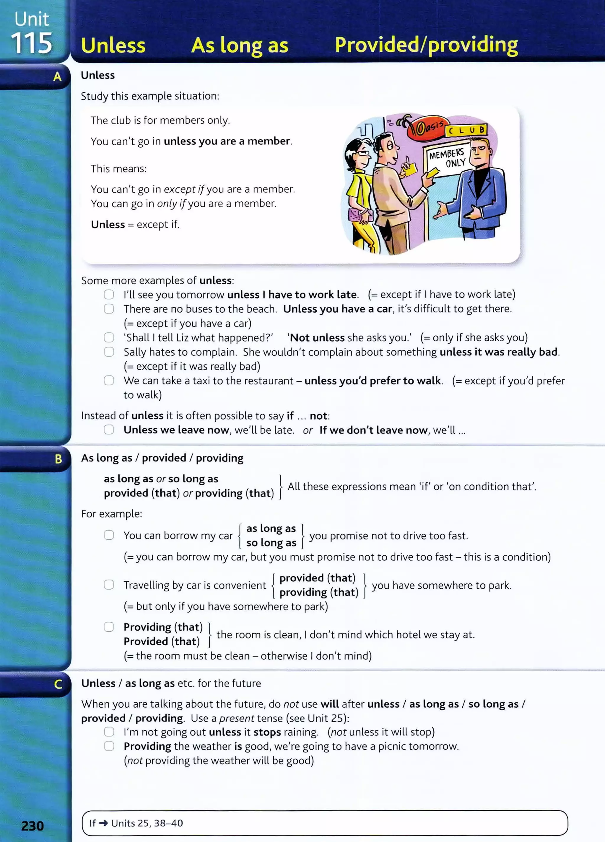 Unless
Study this example situation:
The club is for members only.
Y
ou can,t go in unless you are a member.
This means:
You can,t go in except 1[you are a member.
You can go in only ifyou are a member.
Unless= except if.
Some more examples of unless:
0 l,ll see you tomorrow unless I have to work Late. (=except if Ihave to work late)
0 There are no buses to the beach. Unless you have a car, ifs difficult to get there.
(=except if you have a car)
C 'Shall Itell Liz what happenedt 'Not unless she asks you., (=only if she asks you)
C Sally hates to complain. She wouldn't complain about something unless it was really bad.
(= except if it was really bad)
0 We can take a taxi to the restaurant- unless you'd prefer to walk. (=except if you,d prefer
to walk)
Instead of unless it is often possible to say if ... not:
0 Unless we Leave now, we,ll be late. or If we don't Leave now, we,ll ...
As long as I provided I providing
as long as or so Long as } , , ,
·d d (th t) .d. (th t) All these expressions mean 'if or on condition that .
prov1 e a or prov1 mg a
For example:
0 Y b {
as Long as } . d . f
ou can orrow my car L you prom1se not to nve too ast.
so ong as
(=you can borrow my car, but you must promise not to drive too fast- this is a condition)
0 T ll. b . . { provided (that) } h h k
rave 1ng y car IS convenient .d. ( h ) you ave somew ere to par .
prov1 mg t at
(=but only if you have somewhere to park)
0 Providing (that) } h . l d , · d h' h h l
Provided (that) t e room 1
s c ean, I on t mm w 1c ote we stay at.
(=the room must be clean - otherwise Idon't mind)
Unless I as Long as etc. for the future
When you are talking about the future, do not use will after unless I as Long as I so Long as I
provided I providing. Use a present tense (see Unit 25):
0 I'm not going out unless it stops raining. (not unless it will stop)
0 Providing the weather is good, we're going to have a picnic tomorrow.
(not providing the weather will be good)
(~'f_~
__u
__
ni_
ts
__
zs_,_3_s_
-_4_o___________________________________________________________
)
 