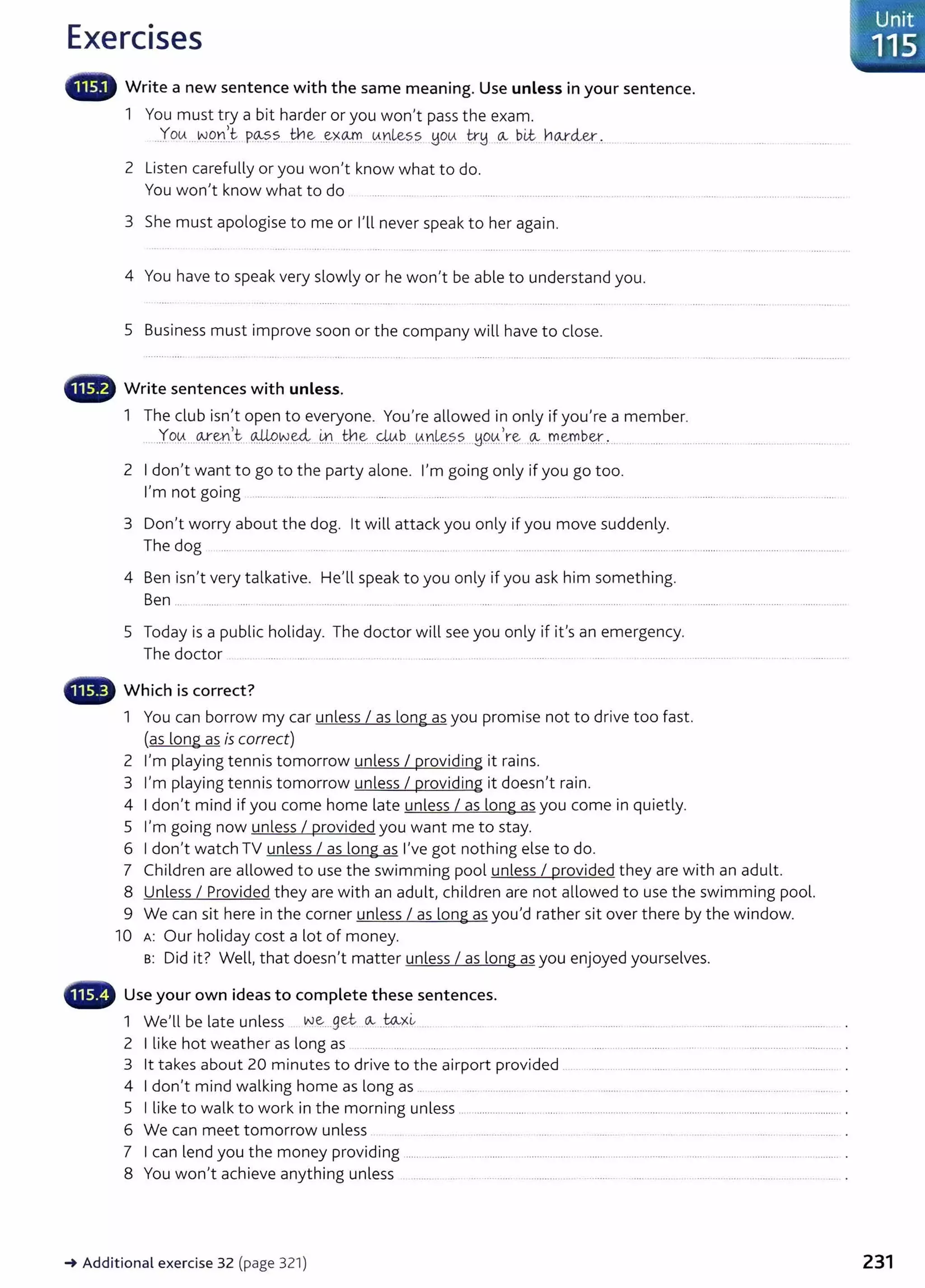 Exercises
• ., Write a new sentence with the same meaning. Use unless in your sentence.
1 You must try a bit harder or you won't pass the exam.
..You ..w9.n.>
.t- p~ss. _
trle ..~><Clf0 ..u.nles~ you tr~ .
0:-- bLt. no.xcler._
, . ..... .......... ...
2 Listen carefully or you won't know what to do.
You won't know what to do ....... ..... .......
3 She must apologise to me or I'll never speak to her again.
4 You have to speak very slowly or he won't be able to understand you.
5 Business must improve soon or the company will have to close.
Write sentences with unless.
1 The club isn't open to everyone. You're allowed in only if you're a member.
_Yo~...~.E~!.!.~t ..~.~-~...m
..th.~...4ub...0..nr&.~s...!J0..
0..
l.re -~ .m.~b-~..·.. .............. .... _..........
2 I don't want to go to the party alone. I'm going only if you go too.
I'm not going .... .. ......... ........... ... .... . ..... ...... .... ...... .... ....................... ..
3 Don't worry about the dog. lt will attack you only if you move suddenly.
The dog .... .................. .... ....................... .... ............................. ...................................... ................................ ..................
4 Ben isn't very talkative. He'll speak to you only if you ask him something.
Ben ... ... .......... .... ................ . ......... ... ................. ................... ................
5 Today is a public holiday. The doctor will see you only if it's an emergency.
The doctor . .. ...... ... ......... .... .... . ...................................
- Which is correct?
1 You can borrow my car unless I as long as you promise not to drive too fast.
(as long as is correct)
2 I'm playing tennis tomorrow unless I providing it rains.
3 I'm playing tennis tomorrow unless I providing it doesn't rain.
4 I don't mind if you come home late unless I as long as you come in quietly.
5 I'm going now unless I provided you want me to stay.
6 I don't watch TV unless I as long as I've got nothing else to do.
7 Children are allowed to use the swimming pool unless I provided they are with an adult.
8 Unless I Provided they are with an adult, children are not allowed to use the swimming pool.
9 We can sit here in the corner unless I as long as you'd rather sit over there by the window.
10 A: Our holiday cost a lot of money.
B: Did it? Well, that doesn't matter unless I as long as you enjoyed yourselves.
•~'r Use your own ideas to complete these sentences.
1 We'll be late unless ~.~...get-..Ov....~><~ . ... ..... ........ ...... ........... ....... .. ........ ........ ......... . .
2 I like hot weather as long as ......... .... ... ....... ... . .... ............. .... . ...... ... ................ ............................... .
3 lt takes about 20 minutes to drive to the airport provided .. ............ ....... ......... ................... .........................
4 I don't mind walking home as long as .. . .... .......... ........... .. ........ . .......... ... .. .......... ..................
5 I like to walk to work in the morning unless .. ................... ... ...... .......................... ................................................................... .
6 We can meet tomorrow unless .............. .
7 I can lend you the money providing ........................................................................................................................................ .
8 You won't achieve anything unless .. ... ......... . ............ ... .......... ........ ..... .................................... .
-+ Additional exercise 32 (page 321)
Unit
' 115
231
 