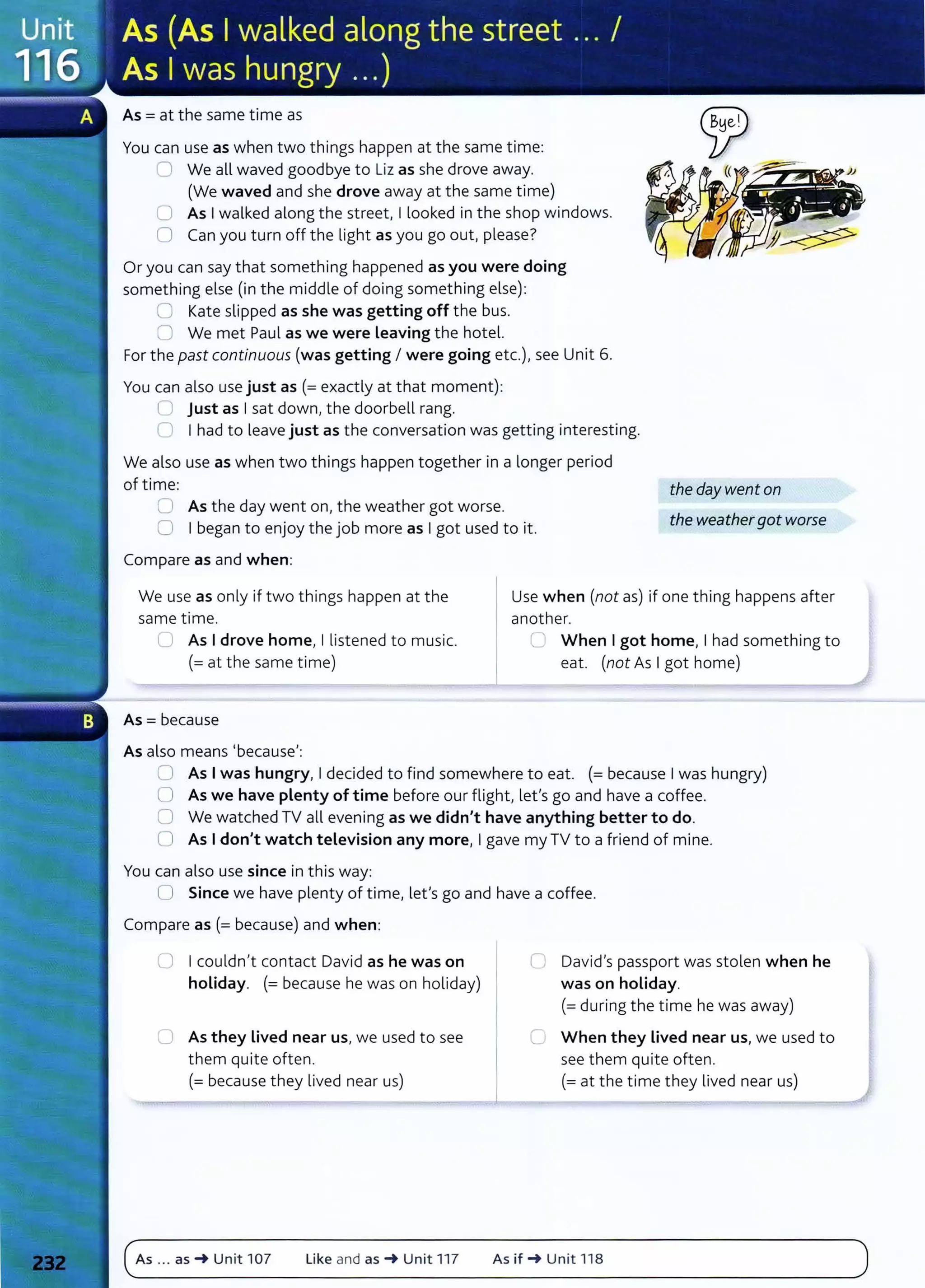 As= at the same time as
You can use as when two things happen at the same time:
0 We all waved goodbye to Liz as she drove away.
(We waved and she drove away at the same time)
0 As Iwalked along the street, I looked in the shop windows.
0 Can you turn off the light as you go out, please?
Or you can say that something happened as you were doing
something else (in the middle of doing something else):
0 Kate slipped as she was getting off the bus.
0 We met Paul as we were Leaving the hotel.
For the past continuous (was getting I were going etc.), see Unit 6.
You can also use just as (=exactly at that moment):
U just as Isat down, the doorbell rang.
C I had to leave just as the conversation was getting interesting.
We also use as when two things happen together in a longer period
of time:
0 As the day went on, the weather got worse.
0 I began to enjoy the job more as Igot used to it.
Compare as and when:
the day went on
the weathergot worse
We use as only if two things happen at the
same time.
Use when (not as) if one thing happens after
another.
LJ As Idrove home, I listened to music.
(= at the same time)
As= because
As also means I because':
C When Igot home, I had something to
eat. (not As Igot home)
CJ As Iwas hungry, Idecided to find somewhere to eat. (=because Iwas hungry)
0 As we have plenty of time before our flight, let's go and have a coffee.
0 We watched TV all evening as we didn't have anything better to do.
0 As Idon't watch television any more, Igave my TV to a friend of mine.
You can also use since in this way:
0 Since we have plenty of time, let's go and have a coffee.
Compare as (= because) and when:
0 Icouldn't contact David as he was on
holiday. (= because he was on holiday)
C As they Lived near us, we used to see
them quite often.
(=because they lived near us)
As ... as -t Unit 107 Like and as -t Unit 117
0 David's passport was stolen when he
was on holiday.
(=during the time he was away)
C When they lived near us, we used to
see them quite often.
(=at the time they lived near us)
As if -t Unit 118
 