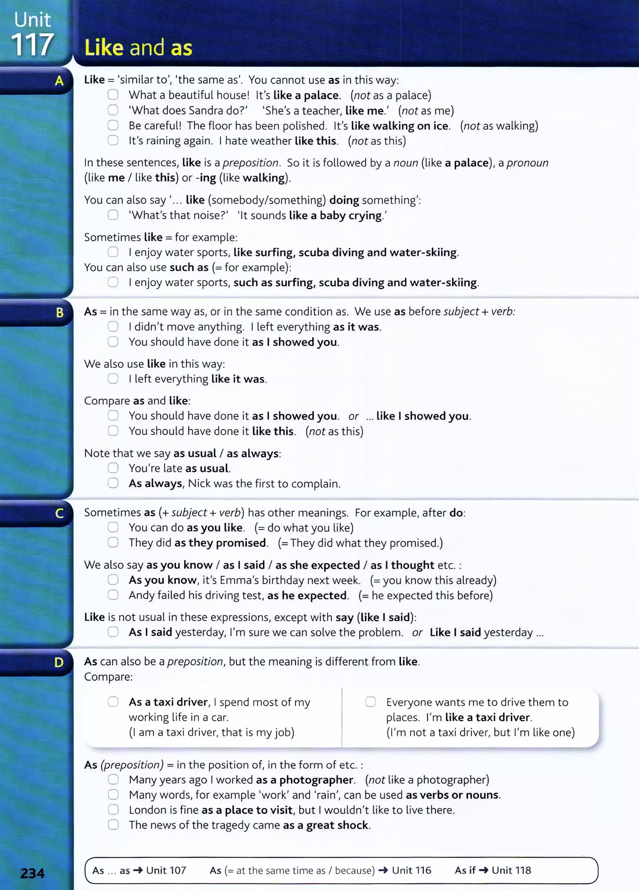 like= 'similar to', 'the same as'. You cannot use as in this way:
0 What a beautiful house! Ifs like a palace. (not as a palace)
0 'What does Sandra do?' 'She's a teacher, Like me.' (not as me)
0 Be careful! The floor has been polished. Ifs Like walking on ice. (not as walking)
0 lt's raining again. I hate weather Like this. (not as this)
In these sentences, like is a preposition. So it is followed by a noun (like a palace), a pronoun
(like me I like this) or -ing (like walking).
You can also say'... Like (somebody/something) doing something':
0 'What's that noise?' 'lt sounds Like a baby crying.'
Sometimes like= for example:
~ I enjoy water sports, like surfing, scuba diving and water-skiing.
You can also use such as (=for example):
8 I enjoy water sports, such as surfing, scuba diving and water-skiing.
As = in the same way as, or in the same condition as. We use as before subject+ verb:
0 I didn't move anything. I left everything as it was.
0 You should have done it as I showed you.
We also use like in this way:
CJ I left everything like it was.
Compare as and like:
:J You should have done it as I showed you. or ...Like I showed you.
0 You should have done it Like this. (not as this)
Note that we say as usual I as always:
0 You're late as usual.
(J As always, Nick was the first to complain.
Sometimes as(+ subject+ verb) has other meanings. For example, after do:
0 You can do as you like. (=do what you like)
0 They did as they promised. (=They did what they promised.)
We also say as you know I as I said I as she expected I as I thought etc. :
0 As you know, it's Emma's birthday next week. (=you know this already)
0 Andy failed his driving test, as he expected. (=he expected this before)
like is not usual in these expressions, except with say (like I said):
0 As I said yesterday, I'm sure we can solve the problem. or like I said yesterday ...
As can also be a preposition, but the meaning is different from Like.
Compare:
0 As a taxi driver, I spend most of my
working life in a car.
0 Everyone wants me to drive them to
places. I'm like a taxi driver.
(1 am a taxi driver, that is my job) (I'm not a taxi driver, but I'm like one)
As (preposition) = in the position of, in the form of etc. :
0 Many years ago I worked as a photographer. (not like a photographer)
0 Many words, for example 'work' and 'rain', can be used as verbs or nouns.
0 London is fine as a place to visit, but I wouldn't like to live there.
0 The news of the tragedy came as a great shock.
As ... as-+ Unit 107 As (= at the same time as I because) -+ Unit 116 As if-+ Unit 118
 