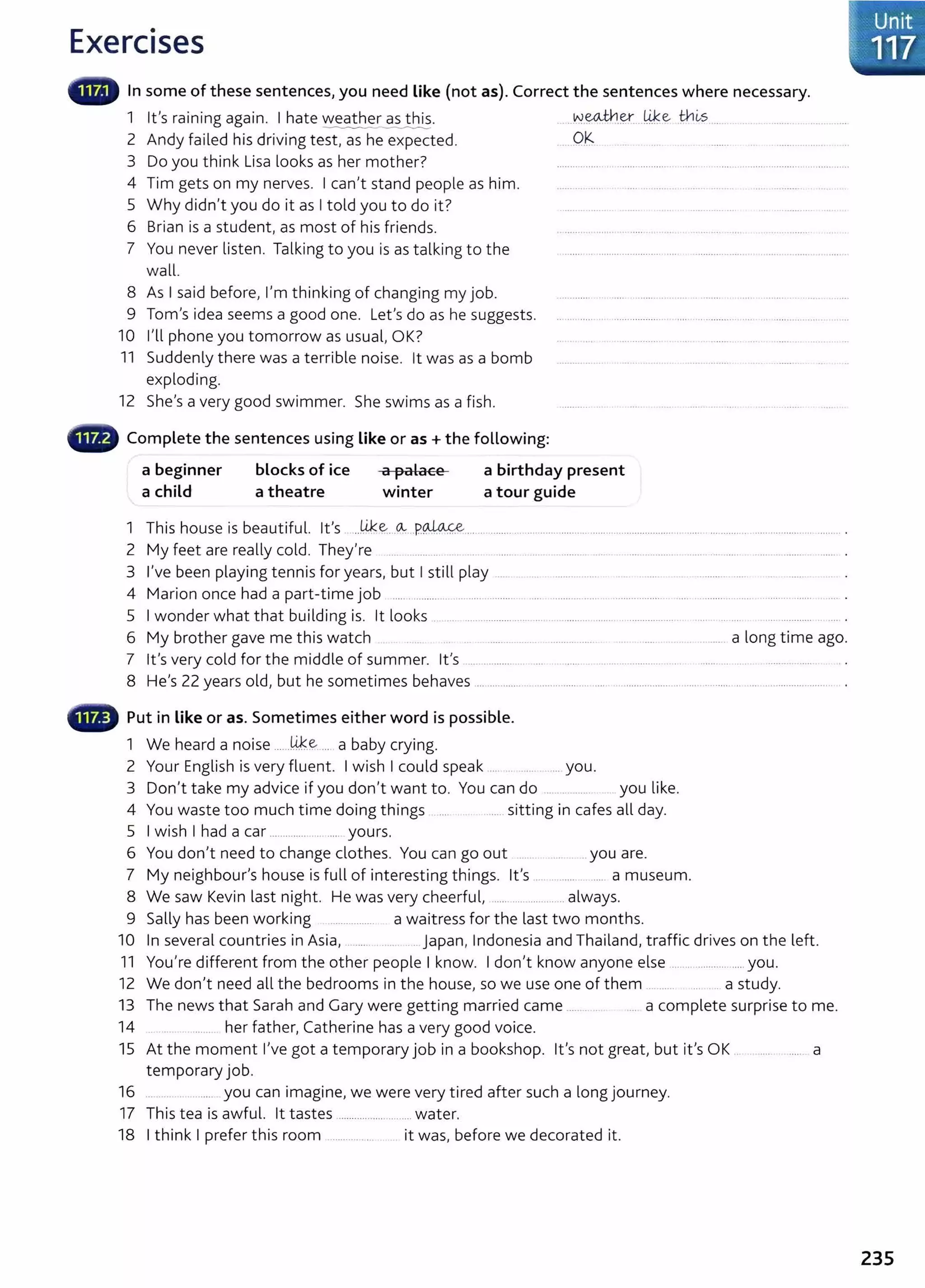 Exercises
In some of these sentences, you need like (not as). Correct the sentences where necessary.
1 Ifs raining again. I hate weather as this. ..~~-~ Ji.!:e thi-s
--------- --------
2 Andy failed his driving test, as he expected. ......0.~
3 Do you think Lisa looks as her mother? ................. . ................... ... .. . ...... .................................... ..
4 Tim gets on my nerves. I can't stand people as him. ...........
5 Why didn't you do it as I told you to do it? ............ .
6 Brian is a student, as most of his friends. .................
7 You never listen. Talking to you is as talking to the ...... . ........ .............. ... ................... ...................... .
wall.
8 As I said before, I'm thinking of changing my job.
9 Tom's idea seems a good one. Let's do as he suggests.
10 I'll phone you tomorrow as usual, OK?
11 Suddenly there was a terrible noise. lt was as a bomb
exploding.
12 She's a very good swimmer. She swims as a fish.
Complete the sentences using like or as+ the following:
a beginner
a child
blocks of ice
a theatre
a palace
winter
a birthday present
a tour guide
1 This house is beautiful. it's ..14::~..~ ..P~................... ............................................................................................. ........ .. .
2 My feet are really cold. They're .... ........... .. .. ..... . .. . ......... . .. .... ............. ..... .. ...... .... ............
3 I've been playing tennis for years, but I still play ... ........ ....... .. . ..... ................
4 Marion once had a part-time job ..... .............. .. ...... ........ .... ................. . ........ ........ ............. ..... .................
5 I wonder what that building is. lt looks ... ....................... .... ..................... .. .................. . ..... . .. .... .... ............ . .... .
6 My brother gave me this watch ........... ..... . ...... . ..... . .... a long t ime ago.
7 it's very cold for the middle of summer. it's ................. ... ... . ....... . ......................... ... .. ....... ... .. . ..............
8 He's 22 years old, but he sometimes behaves .................. ...................... ................................... ............. ..... ........................ . .
Put in like or as. Sometimes either word is possible.
1 We heard a noise ......14..~ ... a baby crying.
2 Your English is very fluent. I wish I could speak .... .. ... you.
3 Don't take my advice if you don't want to. You can do .... . .... . you like.
4 You waste too much time doing things .... .. ....... sitting in cafes all day.
5 I wish I had a car .............. .......... yours.
6 You don't need to change clothes. You can go out ... ....... you are.
7 My neighbour's house is full of interesting things. it's .... ... ...... .... a museum.
8 We saw Kevin last night. He was very cheerful, ...... ................ always.
9 Sally has been working ................. a waitress for the last two months.
10 In several countries in Asia, ....... .. Japan, Indonesia and Thailand, traffic drives on the left.
11 You're different from the other people I know. I don't know anyone else .................... ...... you.
12 We don't need all the bedrooms in the house, so we use one of them .. ..... ... . a study.
13 The news that Sarah and Gary were getting married came ....... .. . .... a complete surprise to me.
14 ..... her father, Catherine has a very good voice.
15 At the moment I've got a temporary job in a bookshop. it's not great, but it's OK . .... a
temporary job.
16 ..... you can imagine, we were very tired after such a long journey.
17 This tea is awful. lt tastes ................. .........water.
18 I think I prefer this room ........... ... . it was, before we decorated it.
J.: Unit
1.,·117
235
 