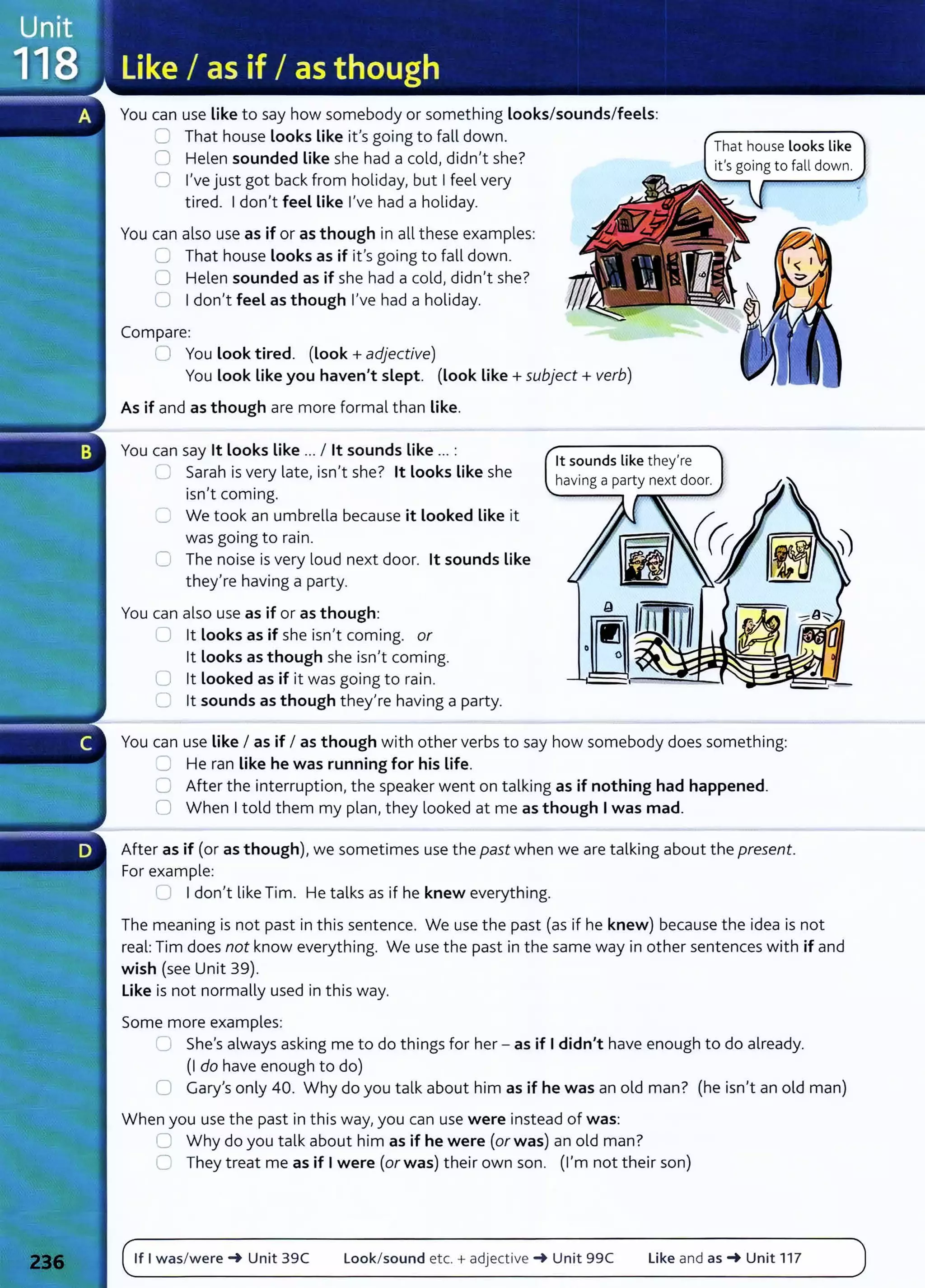 You can use Like to say how somebody or something Looks/sounds/feels:
CJ That house Looks Like it's going to fall down.
0 Helen sounded Like she had a cold, didn't she?
0 I've just got back from holiday, but I feel very
tired. I don't feel like I've had a holiday.
You can also use as if or as though in all these examples:
0 That house looks as if it's going to fall down.
0 Helen sounded as if she had a cold, didn't she?
0 I don't feel as though I've had a holiday.
Compare:
0 You look tired. (look+ adjective)
You Look Like you haven't slept. (look like+ subject+ verb)
As if and as though are more formal than like.
You can say lt looks like ... I lt sounds like ... :
0 Sarah is very late, isn't she? lt looks like she
isn't coming.
C We took an umbrella because it looked like it
was going to rain.
G The noise is very loud next door. lt sounds like
they're having a party.
You can also use as if or as though:
~ lt looks as if she isn't coming. or
lt looks as though she isn't coming.
0 lt Looked as if it was going to rain.
0 lt sounds as though they're having a party.
lt sounds like they're
having a party next door.
That house looks like
You can use Like I as if I as though with other verbs to say how somebody does something:
8 He ran like he was running for his Life.
0 After the interruption, the speaker went on talking as if nothing had happened.
0 When I told them my plan, they looked at me as though I was mad.
After as if (or as though), we sometimes use the past when we are talking about the present.
For example:
U I don't like Tim. He talks as if he knew everything.
The meaning is not past in this sentence. We use the past (as if he knew) because the idea is not
real: Tim does not know everything. We use the past in the same way in other sentences with if and
wish (see Unit 39).
like is not normally used in this way.
Some more examples:
.:::J She's always asking me to do things for her - as if I didn't have enough to do already.
(I do have enough to do)
0 Gary's only 40. Why do you talk about him as if he was an old man? (he isn't an old man)
When you use the past in this way, you can use were instead of was:
0 Why do you talk about him as if he were (or was) an old man?
0 They treat me as if I were (or was) their own son. (I'm not their son)
If I was/were~ Unit 39C Look/sound etc. +adject i ve ~ Unit 99C Like and as~ Unit 117
 