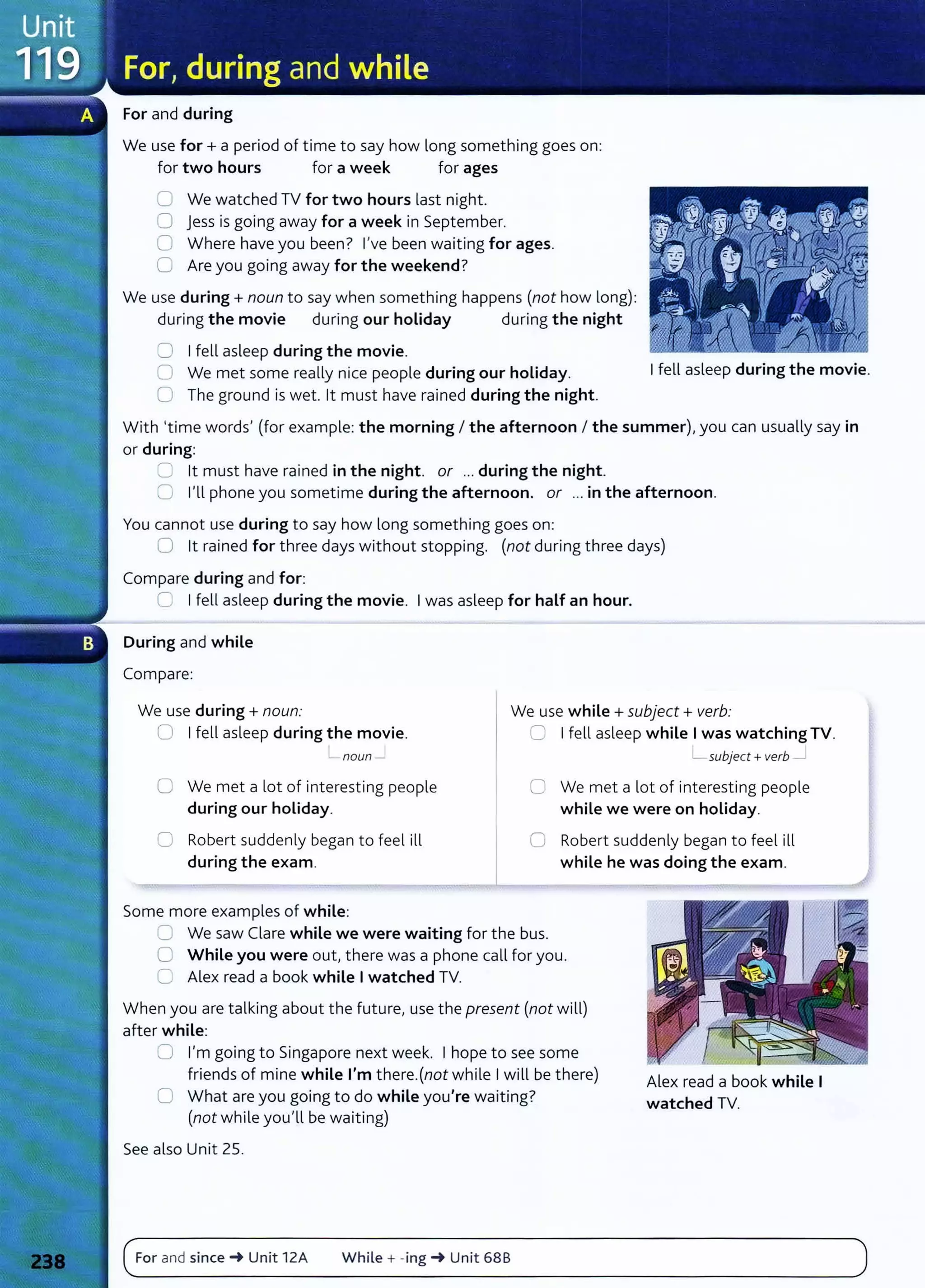 For and during
We use for+ a period of time to say how long something goes on:
for two hours for a week for ages
0 We watched TV for two hours last night.
0 Jess is going away for a week in September.
0 Where have you been? l,ve been waiting for ages.
0 Are you going away for the weekend?
We use during+ noun to say when something happens (not how long):
during the movie during our holiday during the night
0 I fell asleep during the movie.
0 We met some really nice people during our holiday.
0 The ground is wet. lt must have rained during the night.
I fell asleep during the movie.
With 'time words, (for example: the morning I the afternoon I the summer), you can usually say in
or during:
::::= lt must have rained in the night. or ... during the night.
0 l,ll phone you sometime during the afternoon. or ... in the afternoon.
You cannot use during to say how long something goes on:
0 lt rained for three days without stopping. (not during three days)
Compare during and for:
0 I fell asleep during the movie. I was asleep for half an hour.
During and while
Compare:
We use during+ noun: We use while+ subject+ verb:
0 I fell asleep during the movie. 0 I fell asleep while I was watching TV.
noun - L subject +verb
0 We met a lot of interesting people
during our holiday.
0 We met a lot of interesting people
while we were on holiday.
0 Robert suddenly began to feel ill
during the exam.
0 Robert suddenly began to feel ill
while he was doing the exam.
Some more examples of while:
0 We saw Clare while we were waiting for the bus.
0 While you were out, there was a phone call for you.
c= Alex read a book while I watched TV.
When you are talking about the future, use the present (not will)
after while:
0 l,m going to Singapore next week. I hope to see some
friends of mine while I'm there.(not while I will be there)
C What are you going to do while you're waiting?
(not while you,ll be waiting)
See also Unit 25.
For and since~ Unit 12A While + -ing ~ Unit 68B
Alex read a book while I
watched TV.
 