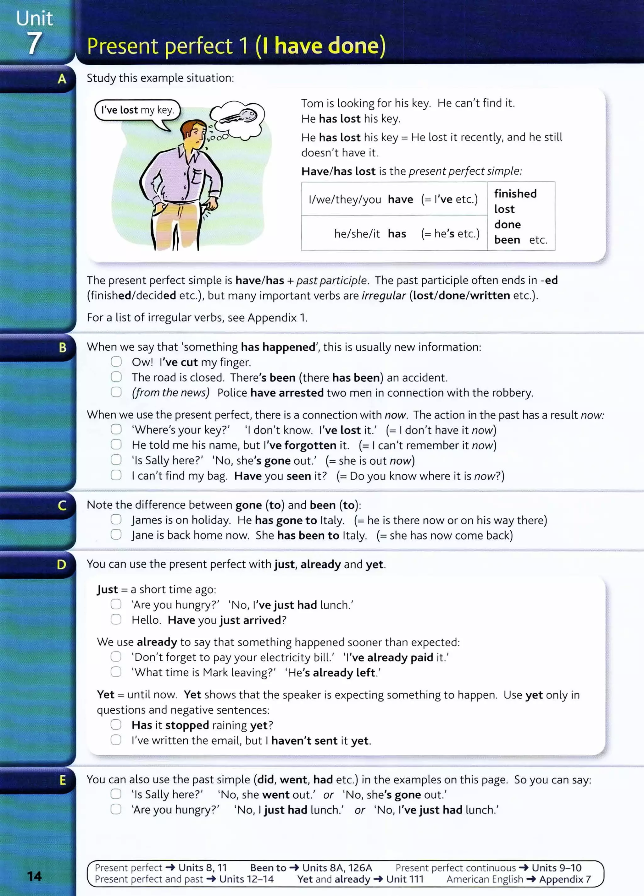 Study this example situation:
Tom is looking for his key. He can't find it.
He has Lost his key.
He has Lost his key= He lost it recently, and he still
doesn't have it.
Have/has Lost is the present perfect simple:
1
/we/they/you have (=I've etc.)
he/she/it has (= he's etc.)
finished
Lost
done
been etc.
The present perfect simple is have/has+ past participle. The past participle often ends in -ed
(finished/decided etc.), but many important verbs are irregular (Lost/done/written etc.).
For a list of irregular verbs, see Appendix 1.
When we say that 'something has happened', this is usually new information:
0 Owl I've cut my finger.
0 The road is closed. There's been (there has been) an accident.
0 (from the news) Police have arrested two men in connection with the robbery.
When we use the present perfect, there is a connection with now. The action in the past has a result now:
0 'Where's your key?' 'I don't know. I've Lost it.' (=I don't have it now)
0 He told me his name, but I've forgotten it. (= I can't remember it now)
0 'Is Sally here?' 'No, she's gone out.' (=she is out now)
0 I can't find my bag. Have you seen it? (= Do you know where it is now?)
Note the difference between gone (to) and been (to):
0 james is on holiday. He has gone to Italy. (= he is there now or on his way there)
0 Jane is back home now. She has been to Italy. (=she has now come back)
You can use the present perfect with just, already and yet.
just = a short time ago:
0 'Areyou hungry?' 'No, I've just had lunch.'
0 Hello. Have you just arrived?
We use already to say that something happened sooner than expected:
0 'Don't forget to pay your electricity bill.' 'I've already paid it.'
0 'What time is Mark leaving?' 'He's already Left.'
Yet = until now. Yet shows that the speaker is expecting something to happen. Use yet only in
questions and negative sentences:
0 Has it stopped raining yet?
0 I've written the email, but I haven't sent it yet.
You can also use the past simple (did, went, had etc.) in the examples on this page. So you can say:
0 'Is Sally here?' 'No, she went out.' or 'No, she's gone out.'
0 'Are you hungry?' 'No, I just had lunch.' or 'No, I've just had lunch.'
Present pe rfect ~ Units 8, 11 Been to~ Units 8A, 126A Present perfect co ntinuous ~ Units 9- 10
Present perfect and past ~ Units 12- 14 Yet and already~ Unit 111 American English ~ Appendix 7
 
