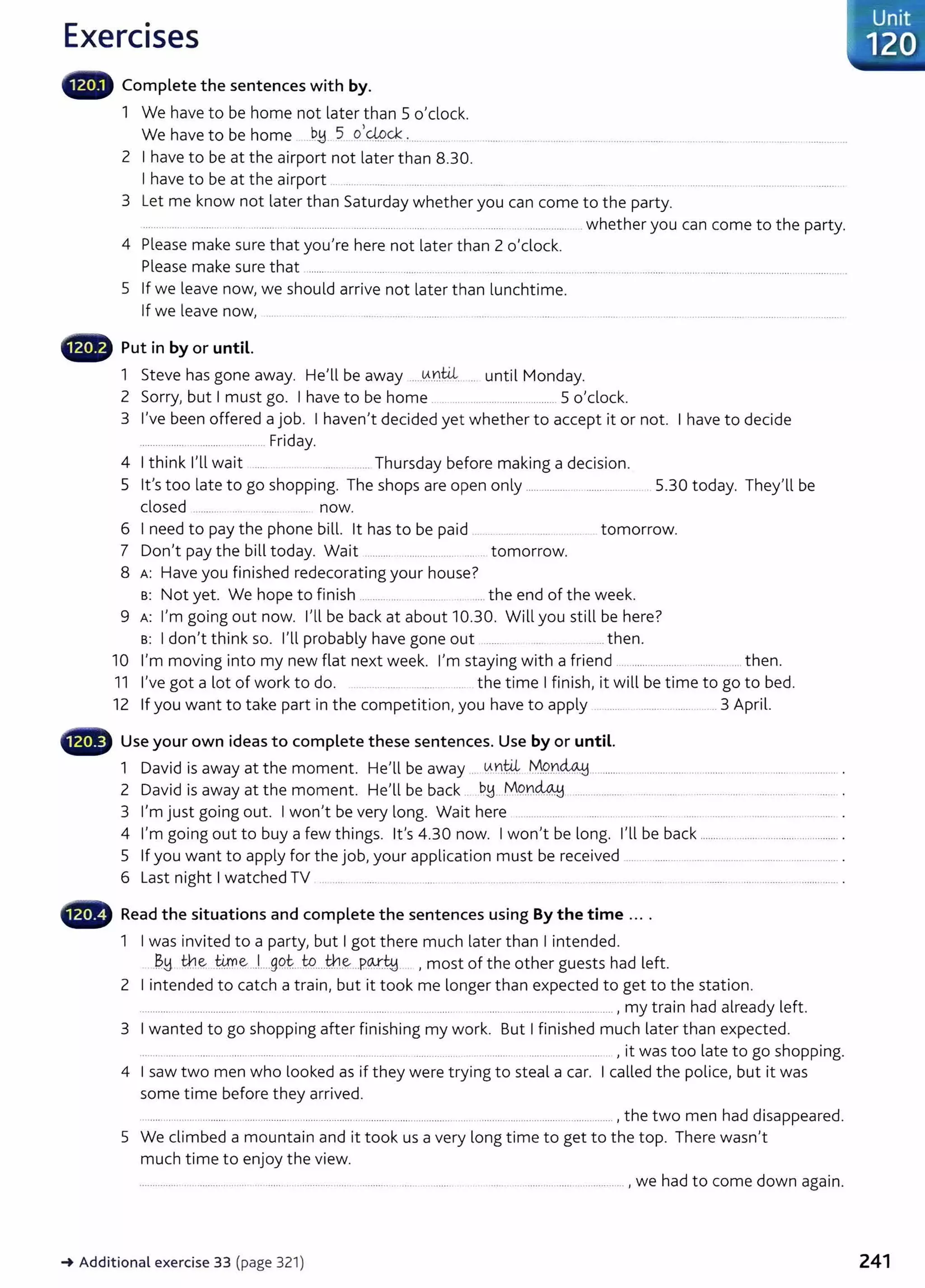 Exercises
lliiili• Complete the sentences with by.
1 We have to be home not later than 5 o'clock.
We have to be home .b~ 5 o,_
@.qc_
.......... _
2 I have to be at the airport not later than 8.30.
I have to be at the airport ... ....... .......... .. . ... .. ................. .......... .. ............. ................................................. .
3 Let me know not later than Saturday whether you can come to the party.
.......... ... ............ . .... ........... .................. .. ............................ ... ... ................. ... ............... whether you can come to the party.
4 Please make sure that you're here not later than 2 o'clock.
Please make sure that ...... .................................................... ...... ........ ................................... ................. ...... .........................................
5 If we leave now, we should arrive not later than lunchtime.
If we leave now, ..... . .. ........... ..... . .... .... ....... ............ . ...........................................................................................................
- Put in by or until.
1 Steve has gone away. He'll be away .....0..ntil-... until Monday.
2 Sorry, but I must go. I have to be home . .. ...................... ............ 5 o'clock.
3 I've been offered a job. I haven't decided yet whether to accept it or not. I have to decide
........................................... Friday.
4 I think I'll wait ..... . .......... _ ..... Thursday before making a decision.
5 it's too late to go shopping. The shops are open only .......................................... 5.30 today. They'll be
closed ....... .. ... .. ...... .... now.
6 I need to pay the phone bill. lt has to be paid . .... .. tomorrow.
7 Don't pay the bill today. Wait .......... ...................... .... .. tomorrow.
8 A: Have you finished redecorating your house?
B: Not yet. We hope to finish ............... ........... .... the end of the week.
9 A: I'm going out now. I'll be back at about 10.30. Will you still be here?
B: I don't think so. I'll probably have gone out .......... ...... then.
10 I'm moving into my new flat next week. I'm staying with a friend .... .................................... then.
11 I've got a lot of work to do. _.. .......... ..... the time I finish, it will be time to go to bed.
12 If you want to take part in the competition, you have to apply .................................. .. 3 April.
- Use your own ideas to complete these sentences. Use by or until.
1 David is away at the moment. He'll be away .. 0..D.t4 M9..D~ ...................................................................................... .
2 David is away at the moment. He'll be back .. b~.. .M9.¥.~ __ ............... . ..... .. .... ..... ............ ..................... ....... .
3 I'm just going out. I won't be very long. Wait here ..... ........... ..... ... ..... .... ......... ............................ .
4 I'm going out to buy a few things. it's 4.30 now. I won't be long. I'll be back .................................................. .
5 If you want to apply for the job, your application must be received ........................................................................ .
6 Last night I watched TV .. ..... _......... ....... ... ...... ... ...... .............. ...... . ..... . ............. ..... . ... . .. . . ........ .............................. .
- Read the situations and complete the sentences using By the time ... .
1 I was invited to a party, but I got there much later than I intended.
B.~ th.~ ®e...L...g9~..W.....th.~...P.~~- .. , most of the other guests had left.
2 I intended to catch a train, but it took me longer than expected to get to the station.
............. . .................. ........... .... .. ............ .................. ... ...... ...... . ...... ..................................... , my train had already left.
3 I wanted to go shopping after finishing my work. But I finished much later than expected.
....... ... . .......... ..... ......... .... ..... ............. ..... ............. ................. ............. ................ _...... , it was too late t o go shopping.
4 I saw two men who looked as if they were trying to steal a car. I called the police, but it was
some time before they arrived.
....... .......... ........... .... ................. ........... ............ .................................... .... ......... ........................................ ,the two men had disappeared.
5 We climbed a mountain and it took us a very long time to get to the top. There wasn't
much time to enjoy the view.
..... . ................. ................. , we had to come down again.
-. Additional exercise 33 (page 321)
Unit
120
241
 