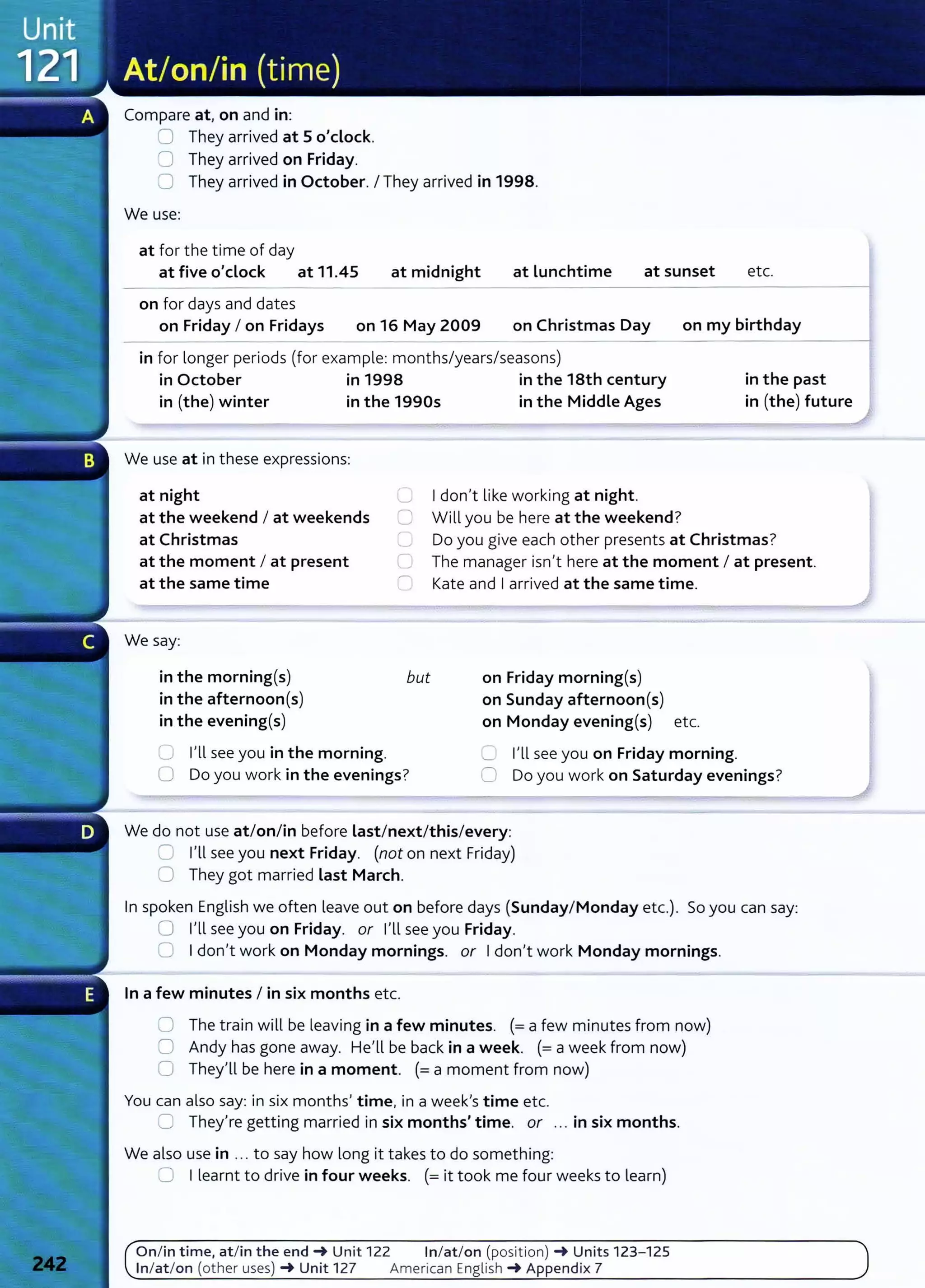Compare at, on and in:
8 They arrived at 5 o'clock.
0 They arrived on Friday.
0 They arrived in October. I They arrived in 1998.
We use:
at for t he time of day
at five o'clock at 11.45 at midnight at lunchtime
on for days and dates
at sunset etc.
on Friday I on Fridays on 16 May 2009 on Christmas Day on my birthday
in for longer periods (for example: months/years/seasons)
in October in 1998 in the 18th century in the past
in (the) winter in the 1990s in the Middle Ages in (the) future
We use at in these expressions:
at night 0 I don't like working at night.
0 Will you be here at the weekend?
at the weekend I at weekends
at Christmas (_) Do you give each other presents at Christmas?
at the moment I at present
at the same time
0 The manager isn't here at the moment I at present.
lJ Kate and I arrived at the same time.
We say:
in the morning(s)
in the afternoon(s)
in the evening(s)
but
0 I'll see you in the morning.
0 Do you work in the evenings?
on Friday morning(s)
on Sunday afternoon(s)
on Monday evening(s) etc.
C I'll see you on Friday morning.
0 Do you work on Saturday evenings?
We do not use at/on/in before last/next/this/every:
0 I'll see you next Friday. (not on next Friday)
0 They got married last March.
In spoken English we often leave out on before days (Sunday/Monday etc.). So you can say:
0 I'll see you on Friday. or I'll see you Friday.
0 I don't work on Monday mornings. or I don't work Monday mornings.
In a few minutes I in six months etc.
0 The train will be leaving in a few minutes. (=a few minutes from now)
0 Andy has gone away. He'll be back in a week. (= a week from now)
0 They'll be here in a moment. (=a moment from now)
You can also say: in six months' time, in a week's time etc.
CJ They're getting married in six months' time. or ... in six months.
We also use in ... to say how long it takes to do something:
0 I learnt to drive in four weeks. (= it took me four weeks to learn)
On/ in time, at/in t he end-+ Unit 122 In/at/on (position) -+ Units 123- 125
In/ at/on (other uses) -+ Unit 127 American English -+ Appendix 7
 