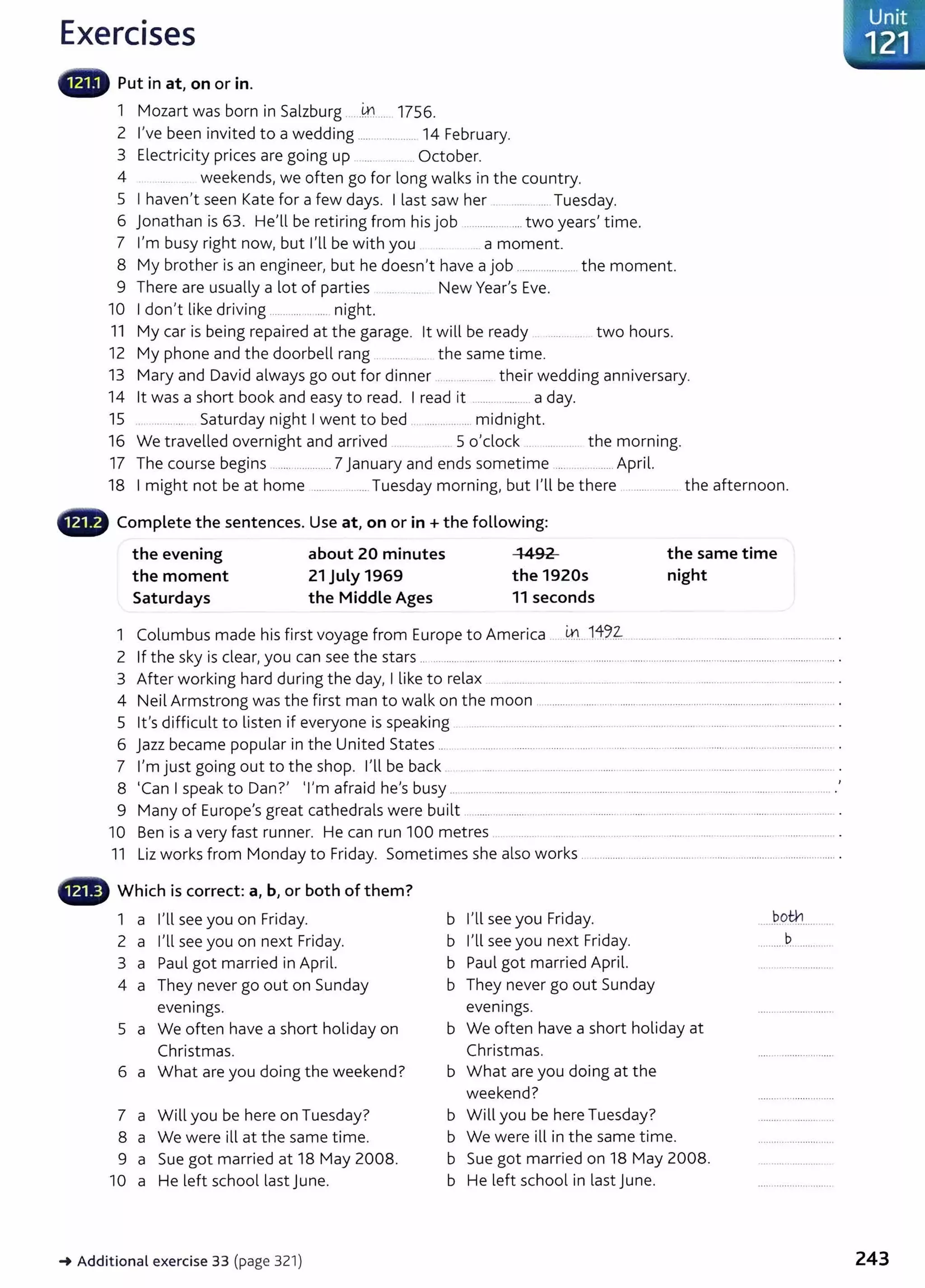 Exercises
Put in at, on or in.
1 Mozart was born in Salzburg .... .4:1.... 1756.
2 I've been invited to a wedding ....oo . . . . . . . . . . . . . . 14 February.
3 El . . . . b
ectne~ty pnces are gomg up ...00 . . . . . . . . . Octo er.
4 ..... 00 weekends, we often go for long walks in the country.
S I haven't seen Kate for a few days. I last saw her .... oo . . . . . . . . Tuesday.
6 jonathan is 63. He'll be retiring from hisjob ..................... two years' time.
7 I'm busy right now, but I'll be with you .. a moment.
8 My brother is an engineer, but he doesn't have a job ....................... the moment.
9 There are usually a lot of parties ...oo.. . . . New Year's Eve.
10 I don't like driving ....00 . . . . . . . . . . . .. . night.
11 My car is being repaired at the garage. lt will be ready ..oo . . oo oo· two hours.
12 My phone and the doorbell rang 00 . . . . . . . . . the same time.
13 Mary and David always go out for dinner ...... 00 . . . their wedding anniversary.
14 lt was a short book and easy to read. I read it .....0000 . . . . . . 000 a day.
15 .. ........ ... Saturday night I went to bed ........... oo . . midnight.
16 We travelled overnight and arrived ... 0000 S o'clock 00 . . . . . . . the morning.
17 The course begins 00 00 000 . . . . . . . . . . . . . 7 January and ends sometime .... ..............April.
18 I might not be at home ..00 . . . . . . . . . . . 00 00 Tuesday morning, but I'll be there ........oo . . . oo • the afternoon.
48 Complete the sentences. Use at, on or in +the following:
the evening about 20 minutes 1492
the moment 21 July 1969 the 1920s
the same time
night
Saturdays the Middle Ages 11 seconds
1 Columbus made his first voyage from Europe to America . 4100. 14:~.~ 0000...... 00 00 00 • • . . . 00 00 • . . . . . . . . . . 00 . . . . . . . . . . . .
2 If the sky is clear, you can see the stars .........oo . . . . . . . . . . . . . . . . oo . oo . . . . . oo . . . OO . . oo . . . . . . . . . . . . 00 . . . . 00 . . . oo . . . . . . . . . . . . . . oo . . . oo oo o oo . . . . . . . . oo . . . . . . . . . . . . . . . . . . . . . . . . . oo . . . . oo .
3 After working hard during the day, I like to relax ..oo . . . . . . . . . . . . . . . . . . . . . . 0000" 00 . . . . . . . . . . . . . . . . . . . . . . . . . . . . . . 0000 • • • . .. . . . 00 . . . . . .
4 Neil Armstrong was the first man to walk on the moon .. oo . . . . . . . . . . . . . . . . . . . . . . . . . . . . . . . . . . . . 00 . . . . . . OOoOOOOO . . . . . . . . . . . . oo oo . . . . . . . 00 . . . . . . . . . . . . .. . . . . . . . . . . . .
5 lt's difficult to listen if everyone is speaking ..00 . . . . . . . . . oo . . . . . oooo . . oo . . . . . . . . . . . . . . . . . 00 . . . . . . . . 00 . . . . . . . . . . . . . . . . . . . . . . . 00 . . . . . . . . . . . . . . . . . . . . . . . . . . . . . . . . . . . . . . . . . .
6 jazz became popular in the United States ... ............... ............................................................00 . . . . . . . . . 00 . . . . . . . . . . . . . . . . . . . . . . . . . 00 . . . . . . . . . . .
7 I'm just going out to the shop. I'll be back 00 . . . . . . . . . . . . . . . . . . . 00 . . . . . . . . 0000 . . . . . . . . . . . . . . . 00 . . . . . 00 . . . . . . . . . . . . . . . . . . . 00 . . . . . . . . . . . . . . . . . . . . . . . . . . . . . . . . . . .
8 'Can I speak to Dan?' 'I'm afraid he's busy .............................................00 . . . . . . . . . . . . . . . . . . . . . . . . . . . . . . . . 00 . . . . . . . . . . . 00 . . . . . . . . . . . . . . . . . . . . . . . . oo oooooooo··oo . '
9 Many of Europe's great cathedrals were built ...................................00 . . . . . . . . . . . . . . . . . . . . . . . . . .. . . . . . . . . . . . . 00 . . . . . . . . . . . . . . . . . . . . . . . . . . . . . . . . . . . 00 . . . . . . . . . . . . . . . . .
10 Ben is a very fast runner. He can run 100 metres ..........................................00 . . . . 00 . . . . . . . . . . . . . . . . . . . . . . . . . . . . . . 00 •
11 Liz works from Monday to Friday. Sometimes she also works . .....00 . . . . . . . . . . . . . . . . . oo . . . . oo.oo . . . . . . . . . . . . . . . . . . . . oo . . . . . . . . . . . . . . . . . . . . . . . . . . . . .
- Which is correct: a, b, or both of them?
1 a I'll see you on Friday.
2 a I'll see you on next Friday.
3 a Paul got married in April.
4 a They never go out on Sunday
evenings.
S a We often have a short holiday on
Christmas.
6 a What are you doing the weekend?
7 a Will you be here on Tuesday?
8 a We were ill at the same time.
9 a Sue got married at 18 May 2008.
10 a He left school last June.
-+ Additional exercise 33 (page 321)
b I'll see you Friday.
b I'll see you next Friday.
b Paul got married April.
b They never go out Sunday
evenings.
b We often have a short holiday at
Christmas.
b What are you doing at the
weekend?
b Will you be here Tuesday?
b We were ill in the same time.
b Sue got married on 18 May 2008.
b He left school in last June.
both
... .... .............
..........P
......oooooOOO O
Unit
. 121
243
 