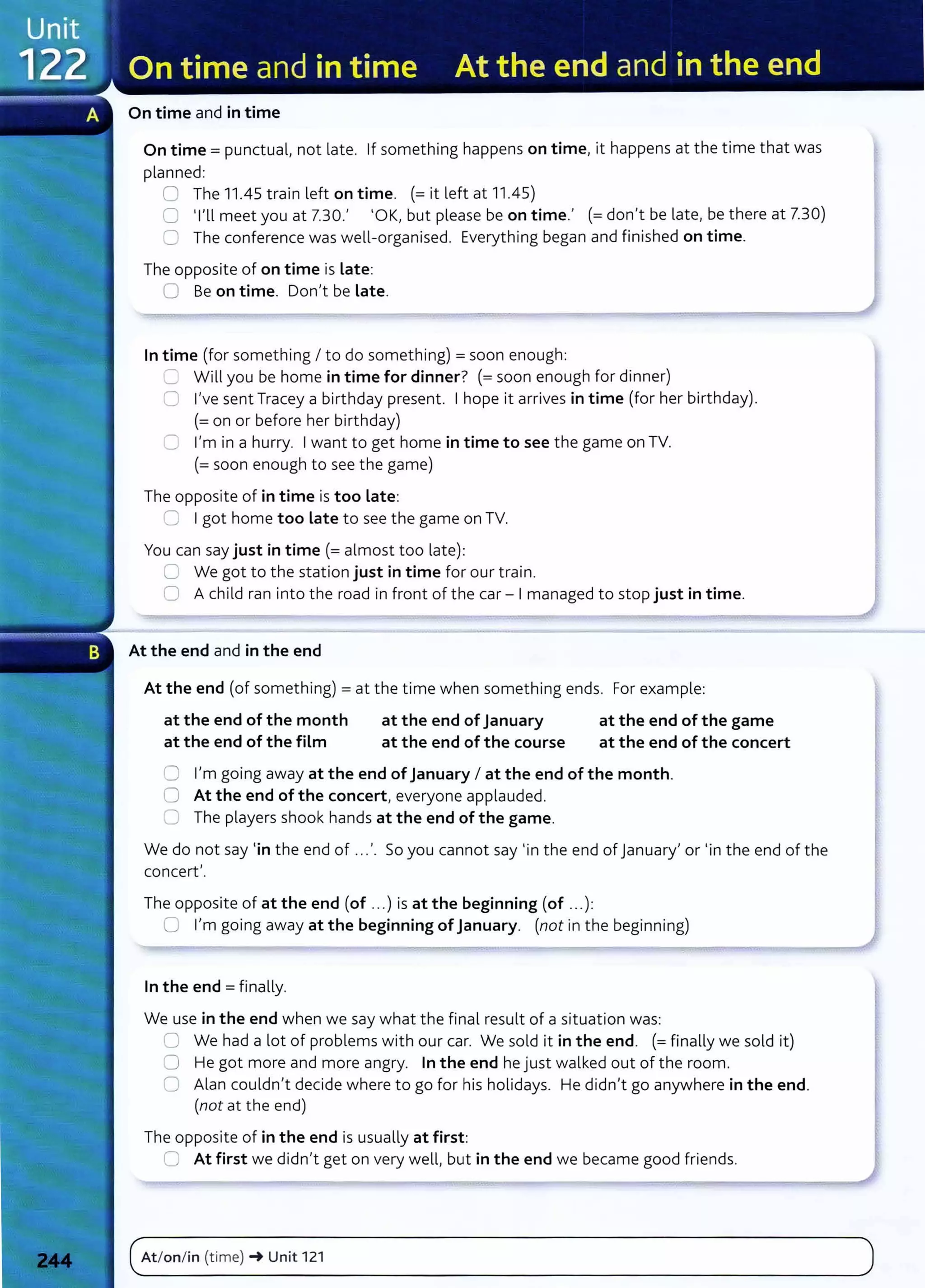 On time and in time
On time= punctual, not late. If something happens on time, it happens at the time that was
planned:
0 The 11.45 train left on time. (=it left at 11.45)
0 Tll meet you at 7.30.' 'OK, but please be on time.' (=don't be late, be there at 7.30)
=::1 The conference was well-organised. Everything began and finished on time.
The opposite of on time is Late:
0 Be on time. Don't be Late.
In time (for something I to do something) =soon enough:
Ll Will you be home in time for dinner? (=soon enough for dinner)
C I've sent Tracey a birthday present. I hope it arrives in time (for her birthday).
(=on or before her birthday)
C I'm in a hurry. I want to get home in time to see the game on TV.
(=soon enough to see the game)
The opposite of in time is too Late:
~ I got home too Late to see the game on TV.
You can say just in time(= almost too late):
C We got to the station just in time for our train.
0 A child ran into the road in front of the car- I managed to stop just in time.
At the end and in the end
At the end (of something) =at the time when something ends. For example:
at the end of the month
at the end of the film
at the end of January
at the end of the course
at the end of the game
at the end of the concert
0 I'm going away at the end of January I at the end of the month.
0 At the end of the concert, everyone applauded.
0 The players shook hands at the end of the game.
We do not say 'in the end of ...'. So you cannot say 'in the end of January' or 'in the end of the
concert'.
The opposite of at the end (of ...) is at the beginning (of ...):
0 I'm going away at the beginning ofJanuary. (not in the beginning)
In the end = finally.
We use in the end when we say what the final result of a situation was:
0 We had a lot of problems with our car. We sold it in the end. (= finally we sold it)
0 He got more and more angry. In the end he just walked out of the room.
0 Alan couldn't decide where to go for his holidays. He didn't go anywhere in the end.
(not at the end)
The opposite of in the end is usually at first:
0 At first we didn't get on very well, but in the end we became good friends.
(~A_t_
lo_n_l_in_(_
t_
im_e_)_~
__
u_n_it_1_
2
_1_______________________________________________________
)
 