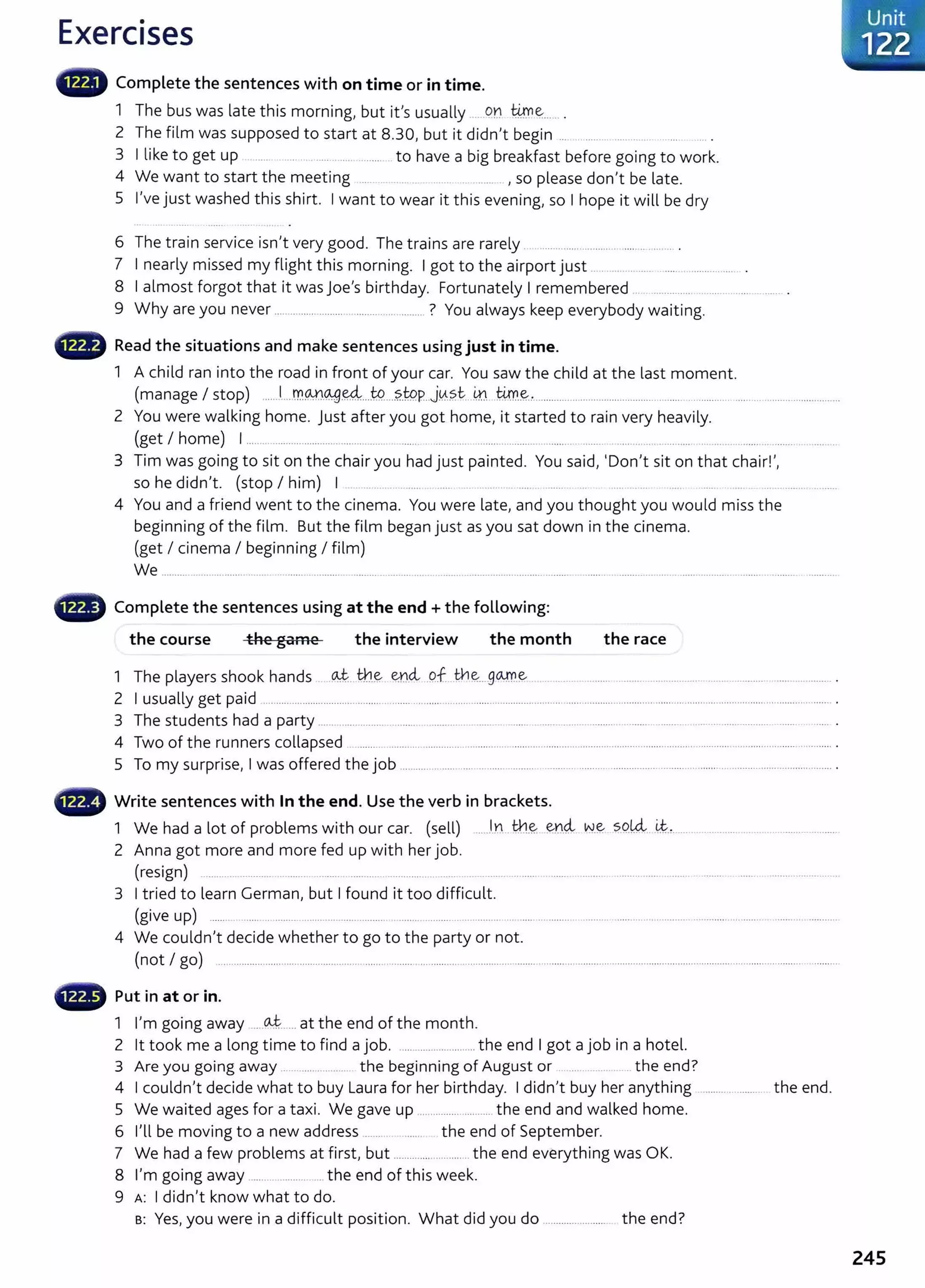 Exercises
Complete the sentences with on time or in time.
1 The bus was late this morning, but it's usually .... .on @ ~..... .
2 The film was supposed to start at 8.30, but it didn't begin ... . .......
3 I like to get up ..... ....... .. ....... to have a big breakfast before going to work.
4 We want to start the meeting .. ... .. . ......... , so please don't be late.
5 I've just washed this shirt. I want to wear it this evening, so I hope it will be dry
6 Th t . . . I d Th . l
e ram serv1ce 1sn t very goo . e trams are rare y ............................... ................ .
7 I nearly missed my flight this morning. I got to the airport just .................. .......................
8 I almost forgot that it was joe's birthday. Fortunately I remembered ... ............. .............. .......... .
9 Why are you never ..................... ... .. ........................... ? You always keep everybody wait ing.
8 Read the situations and make sentences using just in time.
1 A child ran into the road in front of your car. You saw the child at the last moment.
(manage I stop) ......J....Jr.M.~.~...W...?..WP..J~.?.t- .
m
...@.~........................................................ .............. ..... .................. .............
2 You were walking home. Just after you got home, it started to rain very heavily.
(get I home) I ......... .................................... ...... ...... . ............ ......... .. ........................ . ........ ........... .............. ....... ........ . ............... .
3 Tim was going to sit on the chair you had just painted. You said, 'Don't sit on that chair! ',
so he didn't. (stop I him) I . .... . ... ...... .... . ...... . ................
4 You and a friend went to the cinema. You were late, and you thought you would miss the
beginning of the film. But the film began just as you sat down in the cinema.
(get I cinema I beginning I film)
We .............................................. ................................................................................................... ..................................................... .......
4D Complete the sentences using at the end+ the following:
the course the game the interview the month the race
1 The players shook hands ~- th.~ enci of... ~~....g<Arr.~ .. ........ .......... ....................................................................... .
2 I usually get paid ...................................................... ............................................................... ........................................................................................... .
3 The students had a party ...... ................. ......... ...........................................................................................................................
4 Two of the runners collapsed . ......... ........................................... ........................................................................................................... ............ .
5 To my surprise, I was offered the job ........................... ... ....... ........ ............................................................... ......................................... .
4D Write sentences with In the end. Use the verb in brackets.
1 We had a lot of problems with our car. (sell) ....Jn th..~ ~n4- ~-~ sQk4. ~-'· ..................................................
2 Anna got more and more fed up with her job.
(resign) .. ......... ............. ........ .......... ........... ........... ...... .... ..... . ........... ........... .......... ......... ........ ....... ........ . ...... .................. ..
3 I tried to learn German, but I found it too difficult.
(give up) ........ ..... .. .......... ............ ...... ........ ...................................................................................................................................... ...........
4 We couldn't decide whether to go to the party or not.
(not I go) .... ................................................. ...... .......................... ...........................................................................................................................................
- Put in at or in.
1 I'm going away -----~- ... at the end of the month.
2 lt took me a long time to find a job. ....................... ....the end I got a job in a hotel.
3 Are you going away ...... ....... ............ the beginning of August or . .... ......... .. the end?
4 I couldn't decide what to buy Laura for her birthday. I didn't buy her anything t he end.
5 We waited ages for a taxi. We gave up .............................the end and walked home.
6 I'll be moving to a new address ...... the end of September.
7 We had a few problems at first, but .............. .............t he end everything was OK.
8 I'm going away ....... ......... .. the end of this week.
9 A: I didn't know what to do.
s: Yes, you were in a difficult position. What did you do ....................... the end?
Unit
·122
245
 