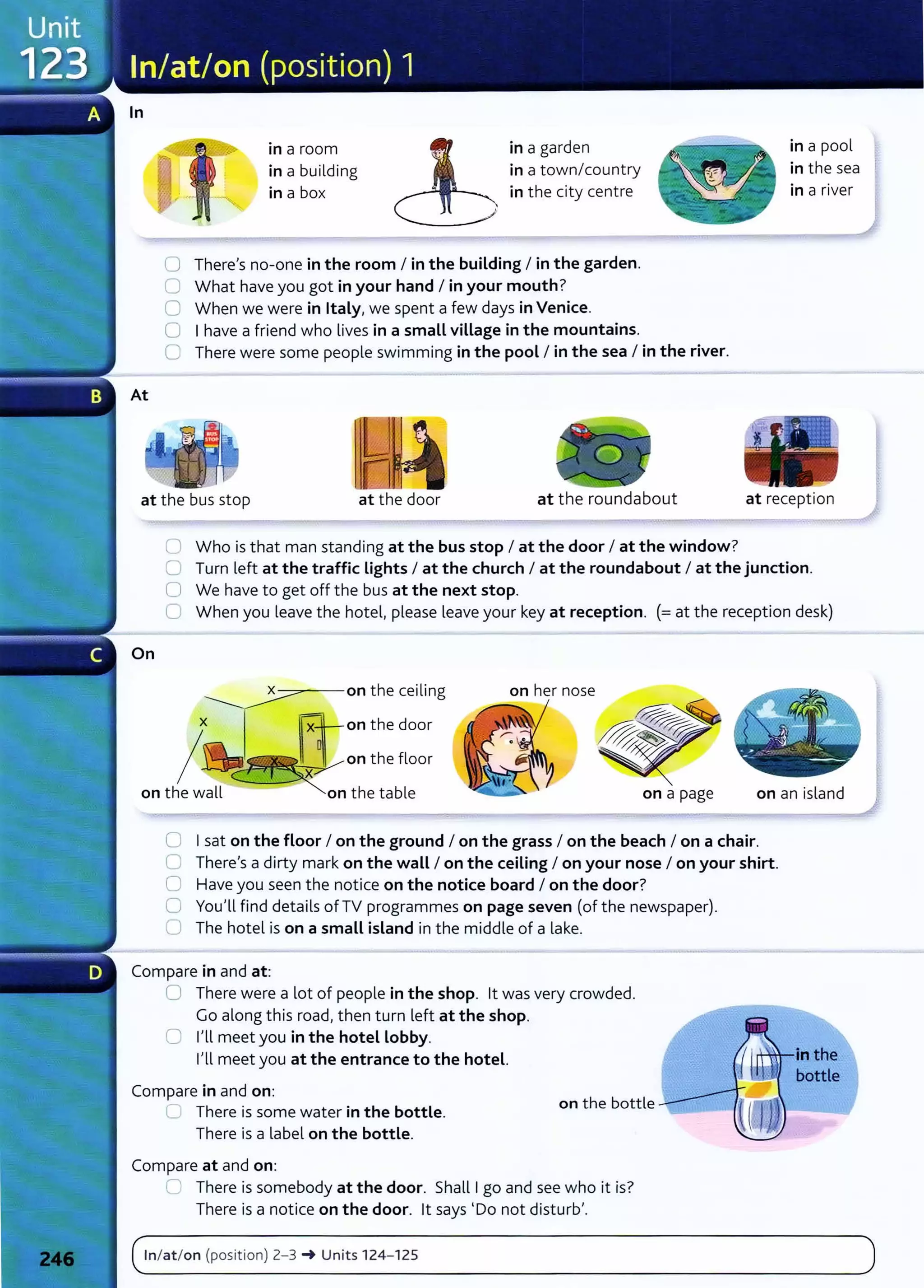 In
in a room
in a building
in a box
in a garden
in a town/country
in the city centre
0 There's no-one in the room I in the building I in the garden.
0 What have you got in your hand I in your mouth?
0 When we were in Italy, we spent a few days in Venice.
C I have a friend who lives in a small village in the mountains.
0 There were some people swimming in the pool I in the sea I in the river.
in a pool
in the sea
in a river
at the bus stop at the door at the roundabout at recept ion
On
0 Who is that man standing at the bus stop I at the door I at the window?
0 Turn left at the traffic Lights I at the church I at the roundabout I at the junction.
0 We have to get off the bus at the next stop.
C When you leave the hotel, please leave your key at reception. (=at the reception desk)
----::::---=:- on the ceiling
x IR--on the door
I~
c!'J~~onthe floor
on the wall on the table on a page on an island
0 I sat on the floor I on the ground I on the grass I on the beach I on a chair.
0 There's a dirty mark on the waLL I on the ceiling I on your nose I on your shirt.
0 Have you seen the notice on the notice board I on the door?
0 You'll find details of TV programmes on page seven (of the newspaper).
0 The hotel is on a smaLL island in the middle of a lake.
Compare in and at:
0 There were a lot of people in the shop. lt was very crowded.
Go along this road, then turn left at the shop.
0 I'll meet you in the hotel Lobby.
I'll meet you at the entrance to the hotel.
Compare in and on:
C There is some water in the bottle.
There is a Label on the bottle.
Compare at and on:
on the bottle
._. There is somebody at the door. Shall I go and see who it is?
There is a notice on the door. lt says 'Do not disturb'.
( In/at/ on (posit ion) 2-3 ~ Units 124- 125 )
. . _ _ _ _ _ _
- - - - - - - - - -
 
