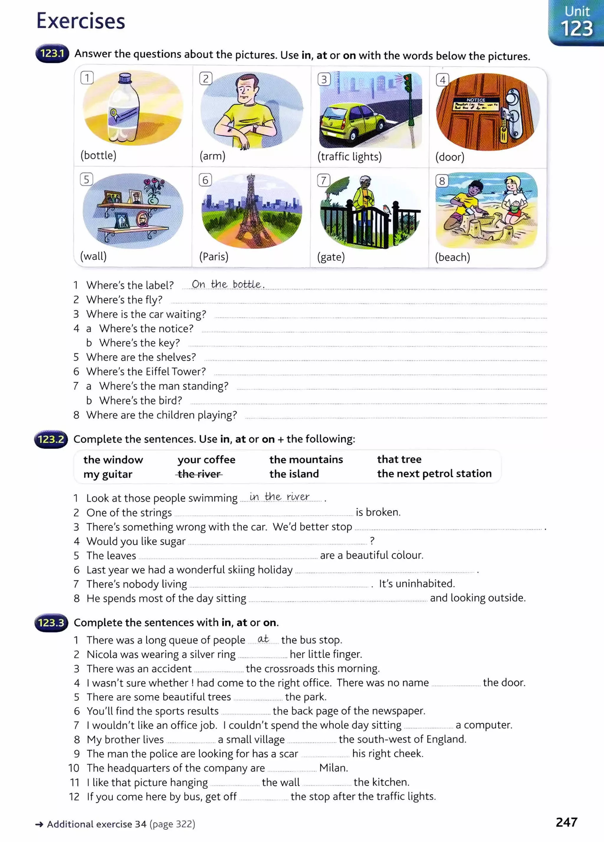 Exercises
liiiiiW Answer the questions about the pictures. Use in, at or on with the words below the pictures.
OJ
(bottle) (arm) (traffic lights) (door)
w @
(wall) (Paris) (gate) (beach)
1 Where's the label? On the bottLe.
.................................................................... .......... .......................................... ........................................................................................
2 Where's the fly? ..... ... ...... ............. ........... .. .......... .. ......... .......... .......... .............. ........ ........... . ............................ .
3 Where is the car waiting? ...................... ........... ..... . ........... ..... ... ...........................................................................................................
4 a Where's the notice? .................................................. ................................................................................................................................
b Where's the key? ......... ........ ......... .............. ......... .. .....................................................................................................................
5 Where are the shelves? .................................................................................................................. ..................................................................................
6 Where's the Eiffel Tower? ....... .......... ....... .......... ....................................................................................................................................
7 a Where's the man standing? ........ ............................ ......................................................................................................................................
b Where's the bird? .... . ... ..... .......... ............................ .......... .. ........... .......... ..... ...................... ..............................................................
8 Where are the children playing? ...........................................................................................................................................
G Complete the sentences. Use in, at or on+ the following:
the window
my guitar
your coffee
the river
the mountains
the island
1 Look at those people swimming ......k1...th.~....r.~Y~........
that tree
the next petrol station
2 One of the strings ... ..... ... .. ....... .. ........ ........ ....... ............................. is broken.
3 There's something wrong with the car. We'd better stop ........................................................................................................... .
4 Would you like sugar ............ .......................................................... ................... ?
5 The leaves ............................................................................................... are a beautiful colour.
6 Last year we had a wonderful skiing holiday .............................................................................................
7 There's nobody living ......... . ...................... .......... _
....... .................................. . it's uninhabited.
8 He spends most of the day sitting ................................................................................. .................... and looking outside.
• Complete the sentences with in, at or on.
1 There was a long queue of people ...~.... the bus stop.
2 Nicola was wearing a silver ring ......................... her little finger.
3 There was an accident ............................. the crossroads this morning.
4 I wasn't sure whether ! had come to the right office. There was no name ........................... the door.
5 There are some beautiful trees ........................... the park.
6 You'll find the sports results ............................ the back page of the newspaper.
7 I wouldn't like an office job. I couldn't spend the whole day sitting .......................... a computer.
8 My brother lives .......... ................ a small village ............................ the south-west of England.
9 The man the police are looking for has a scar . ...... ...... his right cheek.
10 The headquarters of the company are ......................... Milan.
11 I like that picture hanging ......................... the wall ........................ the kitchen.
12 If you come here by bus, get off ....................... ... the stop after the traffic lights.
_. Additional exercise 34 (page 322) 247
 