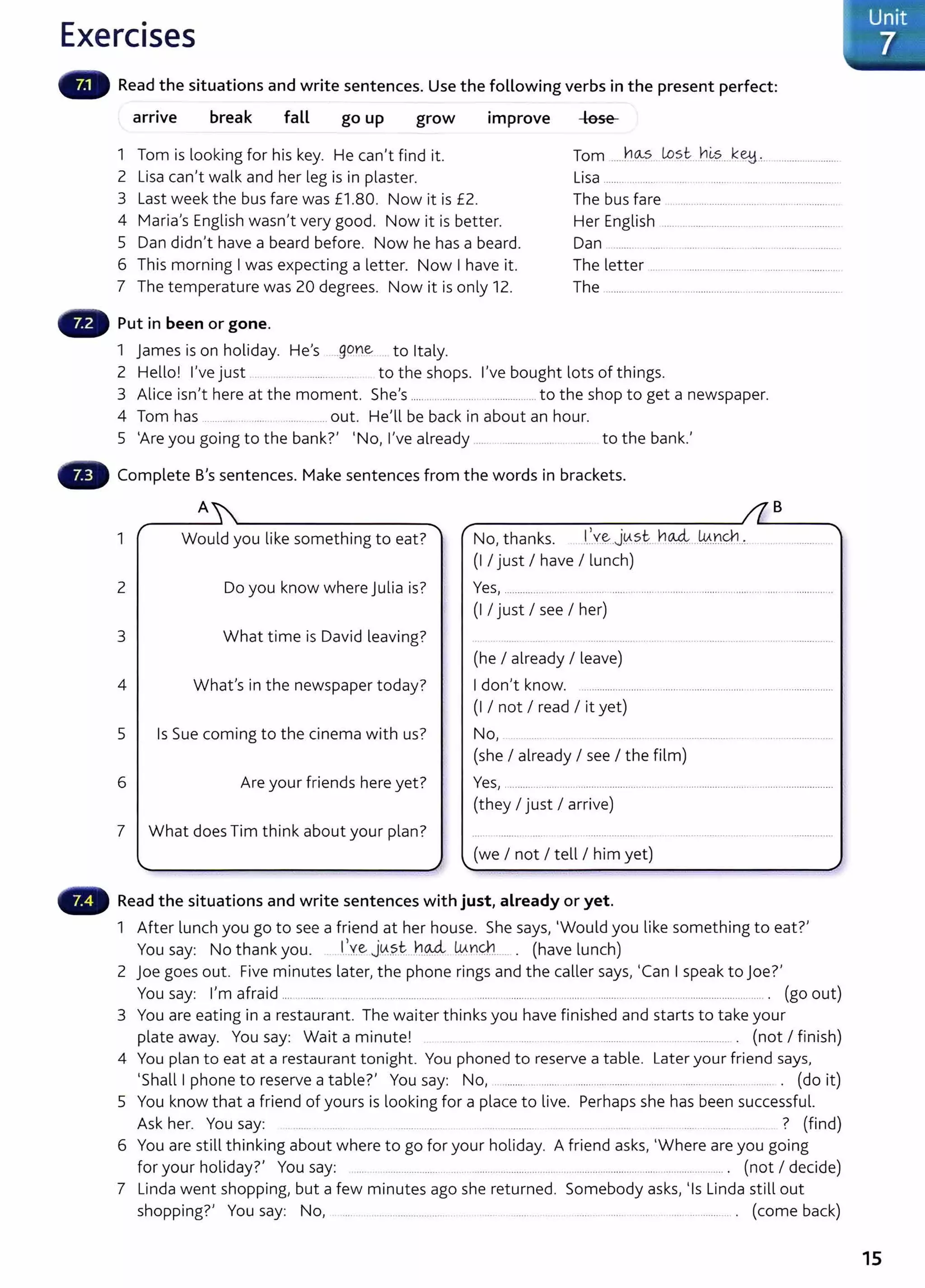 Exercises
Read the situations and write sentences. Use the following verbs in the present perfect:
.
arnve break go up grow 1mprove lose
fall
Tom .....h.~? . Lo~t. .b~s.....k~.:.
1 Tom is looking for his key. He can't find it.
2 Lisa can't walk and her leg is in plaster. Lisa .................... ..... .............................................
3 Last week the bus fare was £1 .80. Now it is £2. The bus fa re ........................................ ................
4 Maria's English wasn't very good. Now it is better. Her English ...............................................................
5 Dan didn't have a beard before. Now he has a beard.
6 This morning I was expecting a letter. Now I have it.
7 The temperature was 20 degrees. Now it is only 12.
Dan ........ ..... .......................................
The letter ..... . ....................... . ....... ...............
The .................................................................................
Put in been or gone.
1 James is on holiday. He's ..gone . to Italy.
2 Hello! I've just ........... ... to the shops. I've bought lots of things.
3 Alice isn't here at the moment. She's ..... .......... ............................to the shop to get a newspaper.
4 Tom has ..................................... out. He'll be back in about an hour.
5 'Are you going to the bank?' 'No, I've already ..... . ....................... ..... to the bank.'
- Complete B's sentences. Make sentences from the words in brackets.
A B
1 Would you like something to eat? No, thanks. .
1
..~j~st. h~ ..W..nQ1..~.
(I I just I have I lunch)
2 Do you know where Julia is? Yes, .................................. ........................................................ .........................
(I I just I see I her)
3 What time is David leaving?
(he I already I leave)
4 What's in the newspaper today? I don't know. ............................................................... ................................
(I I not I read I it yet)
5 Is Sue coming to the cinema with us? No, ....... ............ ......
(she I already I see I the film)
6 Are your friends here yet? Yes, ........................................................................................................................ ~
(they I just I arrive)
7 What does Tim think about your plan?
(we I not I tell I him yet)
Read the situations and write sentences with just, already or yet.
1 After lunch you go to see a friend at her house. She says, 'Would you like something to eat?'
You say: No thank you. . 1
:.v.e J~.s.t.. .n~ wn<J:J...... . (have lunch)
2 joe goes out. Five minutes later, the phone rings and the caller says, 'Can I speak to joe?'
You say: I'm afraid .... ........... .... .... ................................. .. .. ...................... .......... ......... .................. ......................................... . (go out)
3 You are eating in a restaurant. The waiter thinksyou have finished and starts to take your
plate away. You say: Wait a minute! ................ ..... . .. ................. . (not I finish)
4 You plan to eat at a restaurant tonight. You phoned to reserve a table. Later your friend says,
'Shall I phone to reserve a table?' You say: No, ............ ............ ......................... ........... .... ....... ................. ...... . (do it)
5 You know that a friend of yours is looking for a place t o live. Perhaps she has been successful.
Ask her. You say: .. ....... ............ . ................... .. ..................... ...... ................ ... .... ... .......... ? (find)
6 You are still thinking about where to go for your holiday. A friend asks, 'Where are you going
for your holiday?' You say: ...................... ... . ........ ..................... . ........................ ..... .... ........... .... . (not I decide)
7 Linda went shopping, but a few minutes ago she returned. Somebody asks, 'Is Linda still out
shopping?' You say: No, .... ....................... ..... .. ....... ... .. ..... ................ . (come back)
Unit
7
15
 