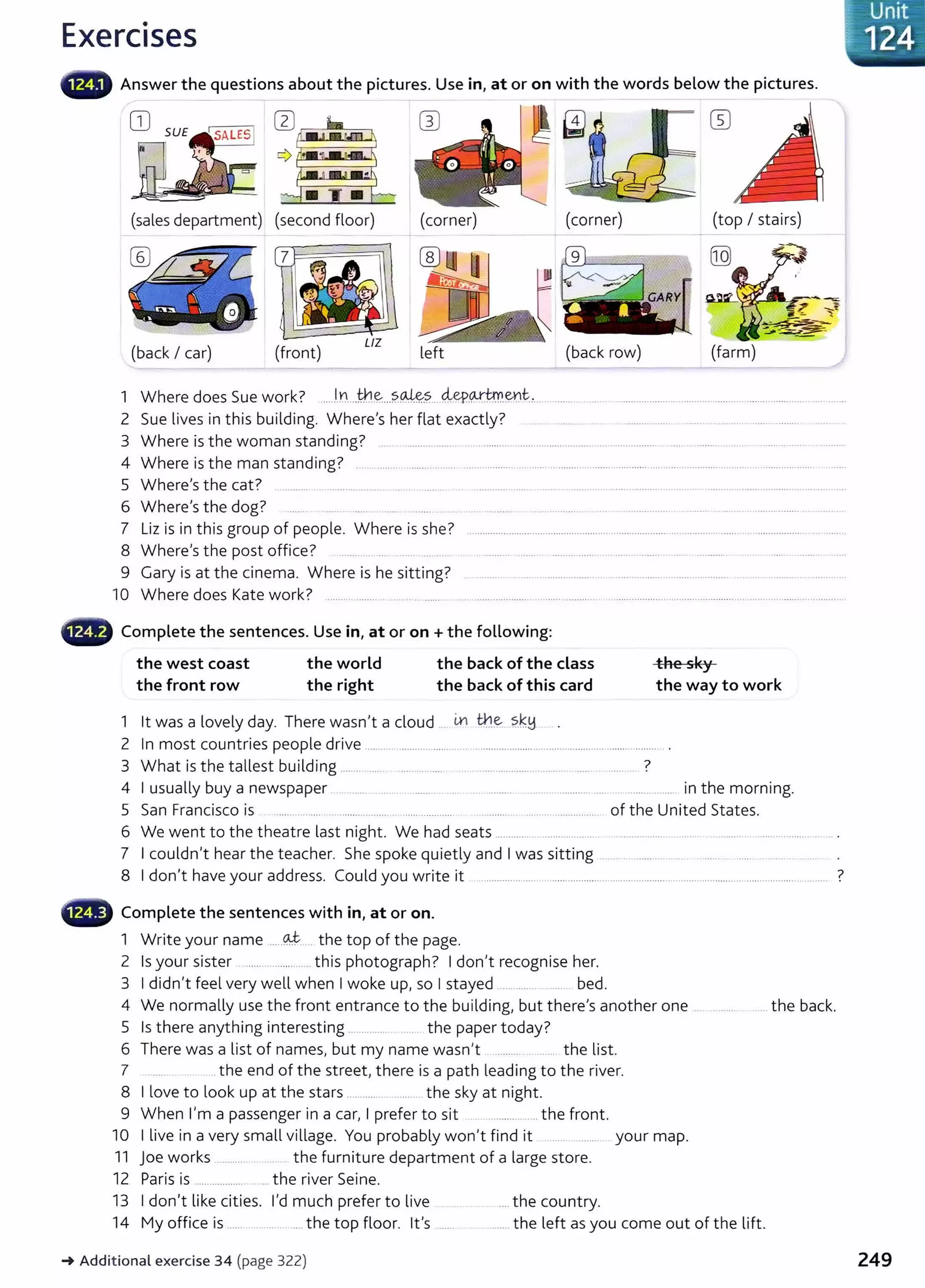 Exercises
.·_Unit
-~~1 24
llilllfW Answer the questions about the pictures. Use in, at or on with the words below the pictures.
(sales department) (corner) (corner) (top I stairs)
(j]
{back I car) (front) left (back row) (farm)
1 Where does Sue work? ....l
.n...tkl.~...?.~.?....4eP.P·!.~.mt:... . ........ . .....
2 Sue lives in this building. Where's her flat exactly? ..... .......... ... .. ................. ...... .. ........ ...............
3 Where is the woman standing? .. . ........ ........ .. ............ ................... ............ ............ .... ........ . .... . ...............
4 Where is the man standing? . ....... ................ ........................................................................................................ .........................
5 Where's the cat? .......... .. ..................... .. ...... ........... . ........... .... ... .. .... ...... ........... . . ...... ..... .................... ..... .. ....
6 Where's the dog? .......... ...... ... ...... .. .. ....... ................... .. ... ................ ....... .....................................
7 Liz is in this group of people. Where is she? ............................................................................... ......... ............ ................. ..........
8 Where's the post office? ..... .. .. .. .......... ...... ................ .................. . .... ........... ...... ............ ....
9 Gary is at the cinema. Where is he sitting? ........ .. ....... ............. ........ ................... ... .................... .... ....................... ..
10 Where does Kate work? ........ ........... ....... ... .......... ...... .................... .. ..... ........ . ............................ .............. ............. .......... ...... .
- Complete the sentences. Use in, at or on +the following:
the west coast the world the back of the class the sky
the front row the right the back of this card the way to work
1 lt was a lovely day. There wasn't a cloud . in th.~..?.k-!:1 . .
2 In most countries people drive .................................. .............................................. ..................... .
3 What is the tallest building ............ ..... .. . .... ... ............... ........ ..... . ...... ?
4 I usually buy a newspaper ....... . .... .. .......... ........ .... ......... ... . .......... .... ..... ......... in the morning.
5 San Francisco is ...... .......... ........... .... . .... ............ ......... .... . .............. of the United States.
6 We went to the theatre last night. We had seats ............... ..... .... ...... ................
7 I couldn't hear the teacher. She spoke quietly and I was sitting
8 I don't have your address. Could you write it ............... ..... . ..................... ....................... .......................... ................... ....... ?
- Complete the sentences with in, at or on.
1 Write your name ... -~ . the top of the page.
2 Is your sister ........................ this photograph? I don't recognise her.
3 I didn't feel very well when I woke up, so I stayed .... .... .. ..... bed.
4 We normally use the front entrance to the building, but there's another one ............ . the back.
5 Is there anything interesting ........... . .... the paper today?
6 There was a list of names, but my name wasn't .. ......... .. the list.
7 ...the end of the street, there is a path leading to the river.
8 I love to look up at the stars ............. ...... the sky at night.
9 When I'm a passenger in a car, I prefer to sit .................... the front.
10 I live in a very small village. You probably won't find it ..... ....... your map.
11 joe works .......... ... . the furniture department of a large store.
12 Paris is .... ............ ...the river Seine.
13 I don't like cities. I'd much prefer to live ....the country.
14 My office is ....... ............. .... the top floor. lt's ...... ....... the left as you come out of the lift.
-+ Addit ional exercise 34 (page 322) 249
 