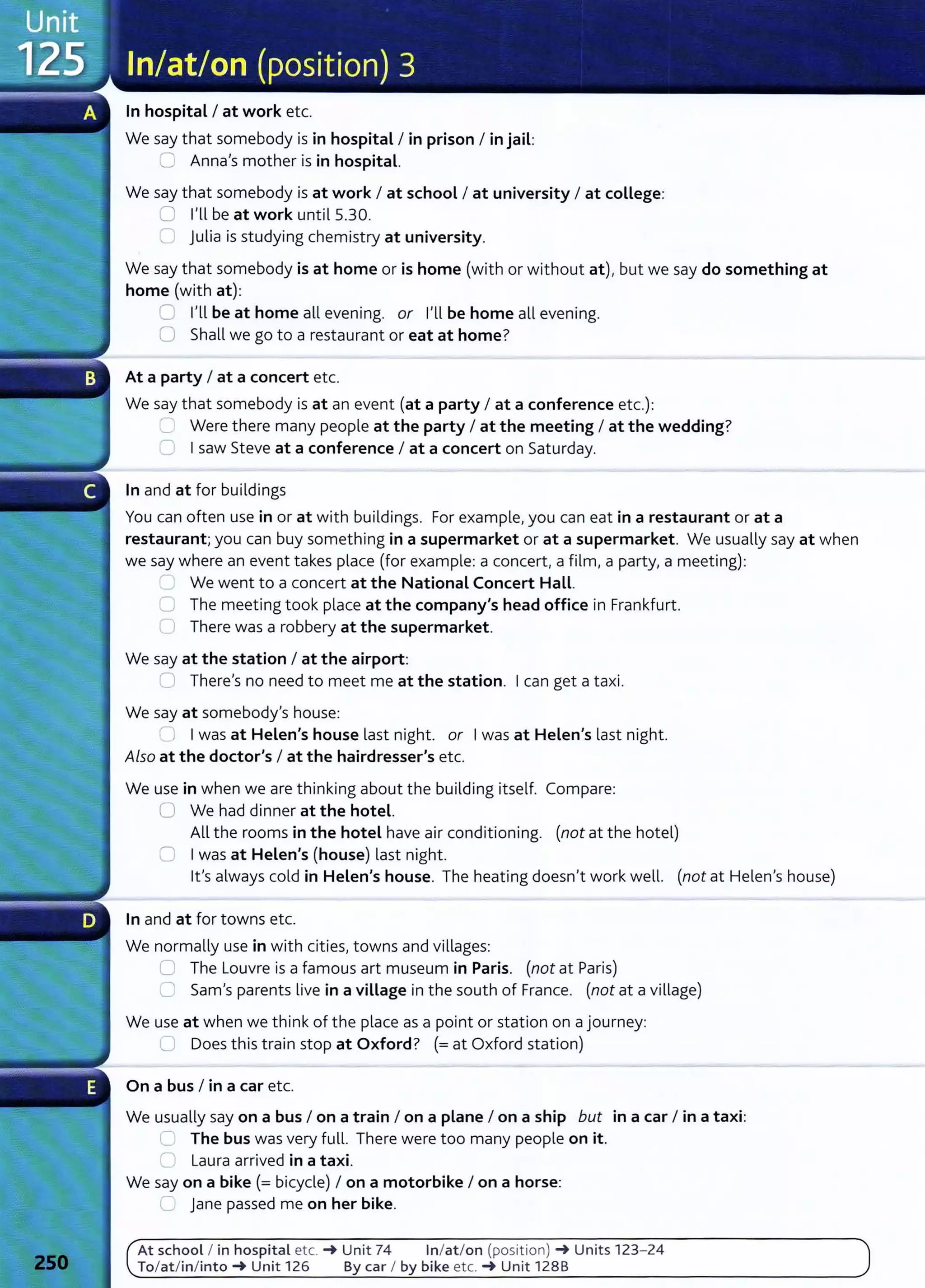 In hospital I at work etc.
We say that somebody is in hospital I in prison I in jail:
C: Anna's mother is in hospital.
We say that somebody is at work I at school I at university I at college:
8 I'll be at work until 5.30.
8 julia is studying chemistry at university.
We say that somebody is at home or is home (with or without at), but we say do something at
home (with at):
=I'll be at home all evening. or I'll be home all evening.
0 Shall we go to a restaurant or eat at home?
At a party I at a concert etc.
We say that somebody is at an event (at a party I at a conference etc.):
.____ Were there many people at the party I at the meeting I at the wedding?
0 Isaw Steve at a conference I at a concert on Saturday.
In and at for buildings
You can often use in or at with buildings. For example,you can eat in a restaurant or at a
restaurant; you can buy something in a supermarket or at a supermarket. We usually say at when
we say where an event takes place (for example: a concert, a film, a party, a meeting):
- We went to a concert at the National Concert Hall.
0 The meeting took place at the company's head office in Frankfurt.
Cl There was a robbery at the supermarket.
We say at the station I at the airport:
=There's no need to meet me at the station. Ican get a taxi.
We say at somebody's house:
' J Iwas at Helen's house last night. or Iwas at Helen's last night.
Also at the doctor's I at the hairdresser's etc.
We use in when we are thinking about the building itself. Compare:
0 We had dinner at the hotel.
All the rooms in the hotel have air conditioning. (not at the hotel)
:::=. Iwas at Helen's (house) last night.
lt's always cold in Helen's house. The heating doesn't work well. (not at Helen's house)
In and at for towns etc.
We normally use in with cities, towns and villages:
c=, The Louvre is a famous art museum in Paris. (not at Paris)
0 Sam's parents live in a village in the south of France. (not at a village)
We use at when we think of the place as a point or station on a journey:
L) Does this train stop at Oxford? (=at Oxford station)
On a bus I in a car etc.
We usually say on a bus I on a train I on a plane I on a ship but in a car I in a taxi:
~ The bus was very fulL There were too many people on it.
n Laura arrived in a taxi.
We say on a bike(= bicycle) I on a motorbike I on a horse:
__ jane passed me on her bike.
At school I in hospital etc. -+ Unit 74 In/at/on (position) -+Units 123- 24
To/at/in/into-+ Unit 126 By car I by bike etc. -+ Unit 1288
 