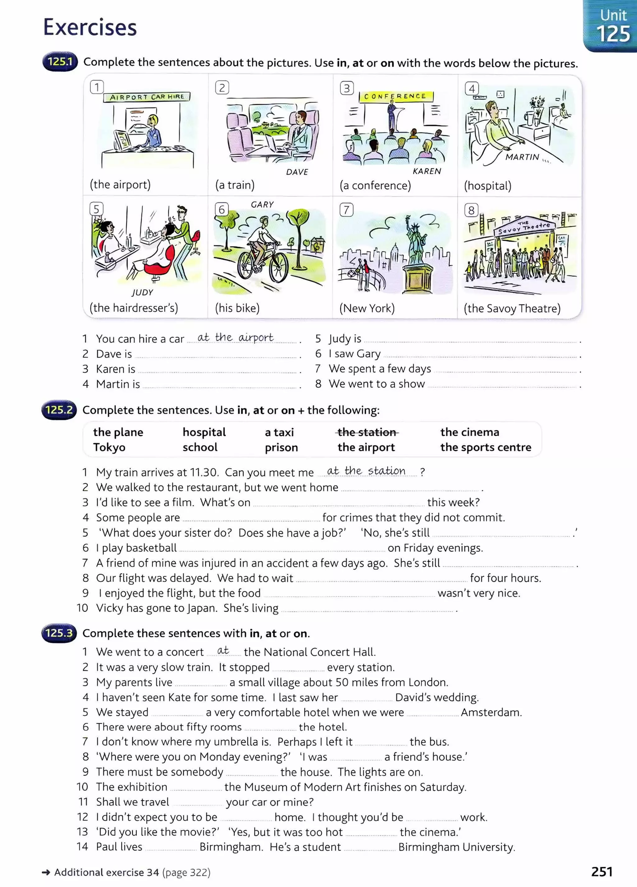 Exercises
lliililllll' Complete the sentences about the pictures. Use in, at or on with the words below the pictures.
(the airport) (a train)
)UDY
(the hairdresser's)
DAVE KAREN
(a conference) (hospital)
1 You can hire a car .. oJ:. tne:...~orl:............. . 5 Judy is ........ .............. .......................................................................... .
2 Dave is .... ..... ..... ..... . .... . .. ............. .. ... ............ . 6 I saw Gary ............. ...... . ......................................................................... .
3 Karen is .................................................................... . 7 We spent a few days ................................................................... .
4 Martin is ...... . .... ....... ... .. ....... ......... .. .. ....... . 8 We went to a show ......... ..... .. ................ .... ................ .
• Complete the sentences. Use in, at or on +the following:
the plane hospital a taxi the station the cinema
Tokyo school prison the airport the sports centre
1 My train arrives at 11.30. Can you meet me ..~...t:r.l.~....?WJi.9.YI...... ?
2 We walked to the restaurant, but we went home .....................................
3 I'd like to see a film. What's on ....... ............ ..... ..... ... ............... ........... .... this week?
4 Some people are .............................................. ..................... ... for crimes that they did not comm it.
5 'What does your sister do? Does she have a job?' 'No, she's still ................ .......................
6 I play basketball ...... ... ........... .... . ............ ..... .on Friday evenings.
7 A friend of mine was injured in an accident a few days ago. She's still ............ ......... .......................... ........... .
8 Our flight was delayed. We had to wait ...... .. .. ................. . ................................................. for four hours.
9 I enjoyed the flight, but the food .. .......... ................... .... ...................... wasn't very nice.
10 Vicky has gone to Japan. She's living ....................................................................... .
CD Complete these sentences with in, at or on.
1 We went to a concert ~..... the National Concert Hall.
2 lt was a very slow train. lt stopped ..................... every station.
3 My parents live ................ ...... a small village about 50 miles from London.
4 I haven't seen Kate for some time. I last saw her ...... .... . .. David's wedding.
5 We stayed ..... ............. a very comfortable hotel when we were ... ......... Amsterdam.
6 There were about fifty rooms ......................... the hotel.
7 I don't know where my umbrella is. Perhaps I left it ..... .......... the bus.
8 'Where were you on Monday evening?' 'I was a friend's house.'
9 There must be somebody ................. . the house. The lights are on.
10 The exhibition ....................... the Museum of Modern Art finishes on Saturday.
11 Shall we travel ....... .. your car or mine?
12 I didn't expect you to be ................. home. I thought you'd be . ................ work.
13 'D'd l'k h . ? ' 'Y b . h h . I
1 you 1 et e mov1e . es, ut 1t was t oo ot ........................... t e c1nema.
14 Paul lives ....................... Birmingham. He's a student ....................... Birmingham University.
-+ Additional exercise 34 (page 322)
...
~~Unit -
-.:.....-~-·.
<
n
zs.
.
·-~~-·'····-
251
 