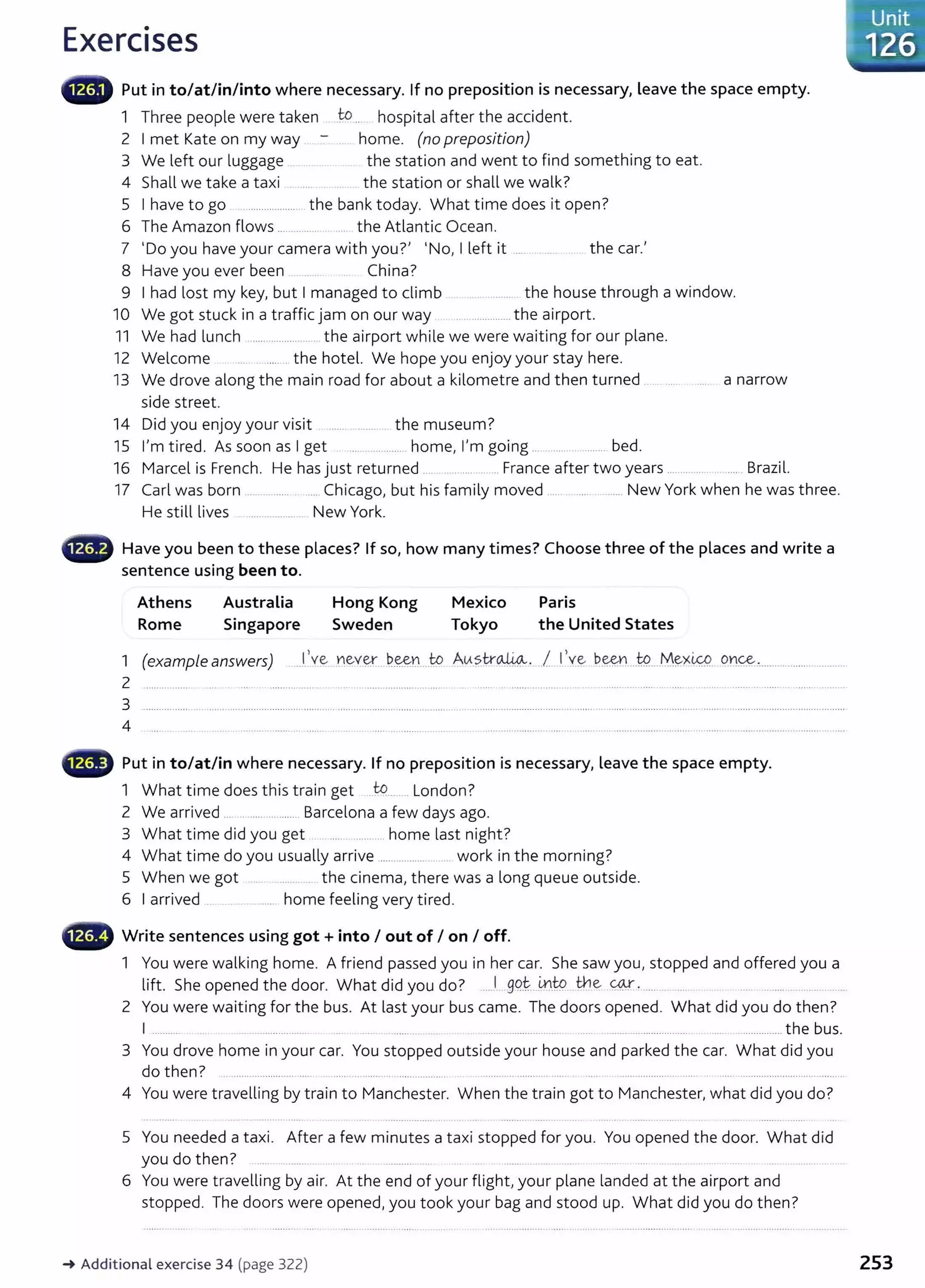 Exercises
lliiilliiW Put in to/at/in/into where necessary. If no preposition is necessary, leave the space empty.
1 Three people were taken to.. hospital after the accident.
2 I met Kate on my way home. (no preposition)
3 We left our luggage the station and went to find something to eat.
4 Shall we take a taxi the station or shall we walk?
5 I have to go ....................... the bank today. What time does it open?
6 The Amazon flows .............. .. the Atlantic Ocean.
7 'Do you have your camera with you?' 'No, I left it .... . ...... .. the car.'
8 Have you ever been China?
9 I had lost my key, but I managed to climb ............. the house through a window.
10 We got stuck in a traffic jam on our way ................... the airport.
11 We had lunch ......................... the airport while we were waiting for our plane.
12 Welcome ... . ........ the hotel. We hope you enjoy your stay here.
13 We drove along the main road for about a kilometre and then turned .... ..... ... a narrow
side street.
14 Did you enjoy your visit ... ... .. ....... the museum?
15 I'm tired. As soon as I get ..... ........... home, I'm going ..................... bed.
16 Marcel is French. He has just returned ............... France after two years ........... .... Brazil.
17 Carl was born ................ . ... Chicago, but his family moved .................... New York when he was three.
He still lives .................. New York.
lliiillillii/1 Have you been to these places? If so, how many times? Choose three of the places and write a
sentence using been to.
Athens
Rome
Australia
Singapore
Hong Kong
Sweden
Mexico
Tokyo
Paris
the United States
1 (example answers) ...1.'~ ~evey.. ~-~n....t9. .Au?.tr~. ..1 llve b.~Y.I ...W
....M~x~ 0'J~................................
2 .....................
3
4
~-~ Put in to/at/in where necessary. If no preposition is necessary, leave the space empty.
1 What time does this train get ..tQ...... London?
2 We arrived ... . .... ... ....... Barcelona a few days ago.
3 What time did you get ................... home last night?
4 What time do you usually arrive ...................... .. work in the morning?
5 When we got .. the cinema, there was a long queue outside.
6 I arrived .... . ....... home feeling very tired.
~~~~~~ Write sentences using got+ into I out of I on I off.
1 You were walking home. A friend passed you in her car. She saw you, stopped and offered you a
lift. She opened the door. What did you do? ...1 .99.t i.n..
t:P H:le ~-' .... ..... .. .... .......
2 You were waiting for the bus. At last your bus came. The doors opened. What did you do then?
I .......... . . ...................... ..... ....... ........ ............. ..... ...... ........ ...................... ..................... the bus.
3 You drove home in your car. You stopped outside your house and parked the car. What did you
do then? .. ....................... .... .. ..... .. ........... ..... ............ ........................ ...... ..... ...................... .... . ......................................... .
4 You were travelling by train to Manchester. When the train got to Manchester, what did you do?
5 You needed a taxi. After a few minutes a taxi stopped for you. You opened the door. What did
you do then? ........... .. ............ .
6 You were travelling by air. At the end of your flight,your plane landed at the airport and
stopped. The doors were opened, you took your bag and stood up. What did you do then?
~ Additional exercise 34 (page 322) 253
 