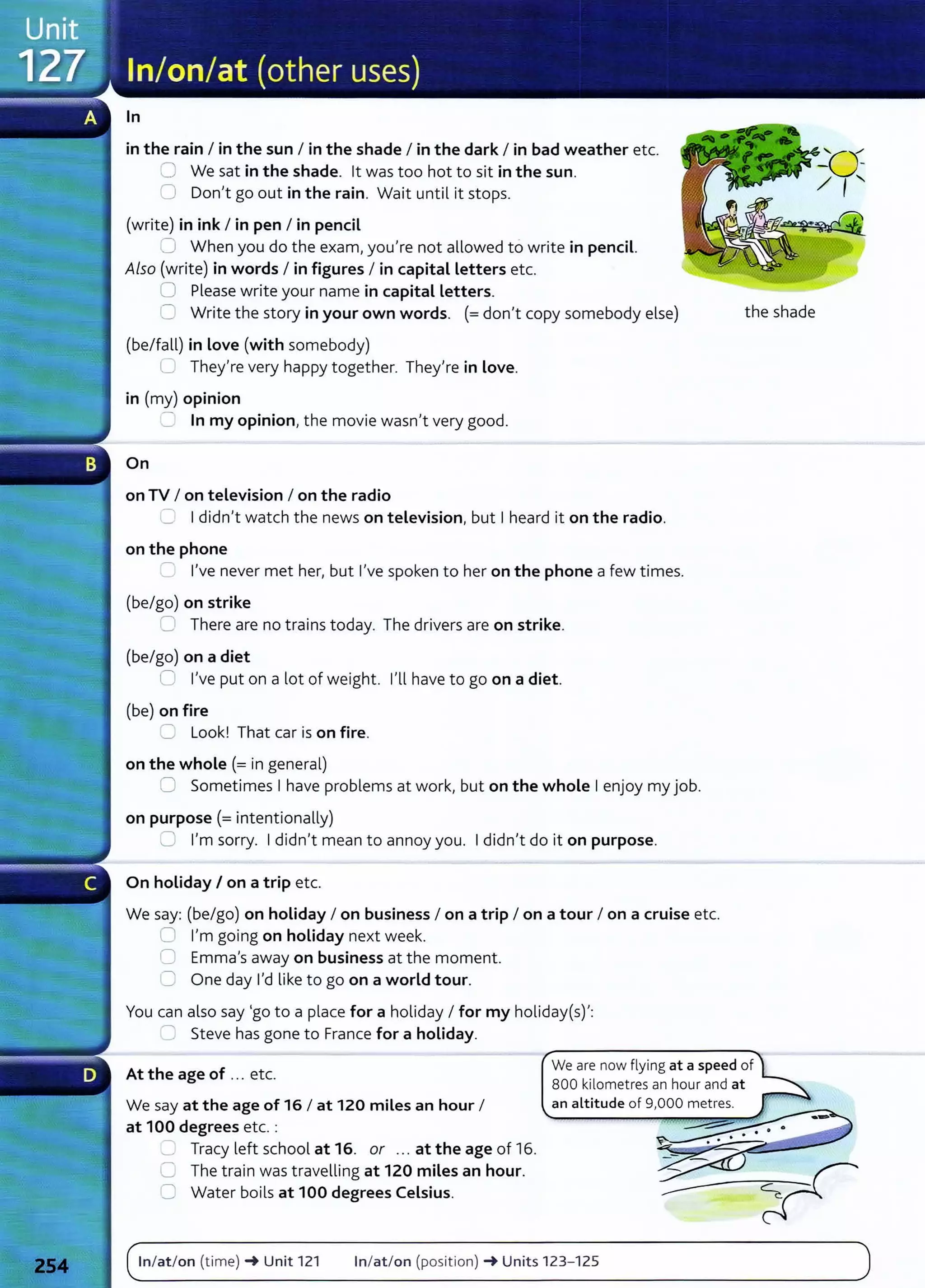 In
in the rain I in the sun I in the shade I in the dark I in bad weather etc.
:J We sat in the shade. lt was too hot to sit in the sun.
0 Don't go out in the rain. Wait until it stops.
(write) in ink I in pen I in pencil
~ When you do the exam, you're not allowed to write in pencil.
Also (write) in words I in figures I in capital Letters etc.
0 Please write your name in capital Letters.
'= Write the story in your own words. (=don't copy somebody else)
(be/fall) in Love (with somebody)
C They're very happy together. They're in Love.
in (my) opinion
=In my opinion, the movie wasn't very good.
On
on TV I on television I on the radio
=· Ididn't watch the news on television, but Iheard it on the radio.
on the phone
=I've never met her, but I've spoken to her on the phone a few times.
(be/go) on strike
0 There are no trains today. The drivers are on strike.
(be/go) on a diet
C I've put on a lot of weight. I'll have to go on a diet.
{be) on fire
=: Look! That car is on fire.
on the whole(= in general)
0 Sometimes Ihave problems at work, but on the whole Ienjoy my job.
on purpose(= intentionally)
C I'm sorry. Ididn't mean to annoy you. Ididn't do it on purpose.
On holiday I on a trip etc.
We say: {be/go) on holiday I on business I on a trip I on a tour I on a cruise etc.
0 I'm going on holiday next week.
I= Emma's away on business at the moment.
C One day I'd like to go on a world tour.
You can also say 'go to a place for a holiday I for my holiday(s)':
---:: Steve has gone to France for a holiday.
the shade
At the age of ... etc.
We are now flying at a speed of
800 kilometres an hour and at
We say at the age of 16 I at 120 miles an hour I
at 100 degrees etc. :
Tracy left school at 16. or ... at the age of 16.
0 The train was travelling at 120 miles an hour.
C Water boils at 100 degrees Celsius.
In/at/on (time) -+ Unit 121 In/at/on (posit ion) -+Units 123- 125
 