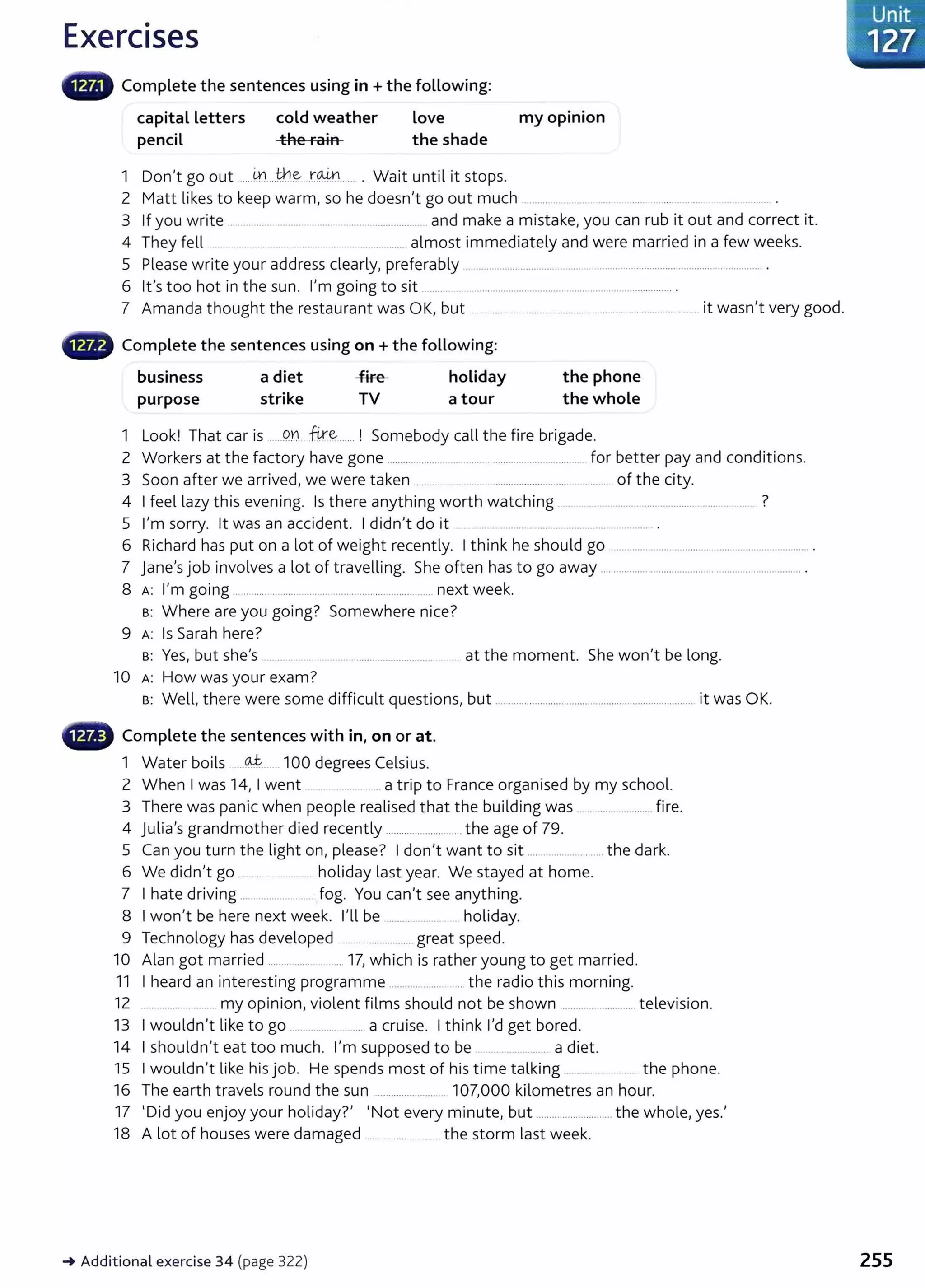 Exercises
Complete the sentences using in +the following:
capital Letters
pencil
cold weather
the rain
Love
the shade
1 Don't go out .....m
....th.~...r.~...... . Wait until it stops.
my opinion
2 Matt likes to keep warm, so he doesn't go out much ....0000 0 0000 00 •• oOO 0 00000 .oo • • oo • • •• • •• • • • • oo.ooo •
3 If you write OOOOOOOOOOOOOOo . . oooOo o o · - - · . . 0 . . 0 . . . o . . . . . . . 000000000000000 00 and make a mistake, you can rub it out and correct it.
4 They fell 0 . . 00 .o 0 00000 . . 00 OOOOOOOOOOOOoOOoo almost immediately and were married in a few weeks.
5 Please write your address clearly, preferably .00 . . . . . . . . . . . . . . . 00 . . . . 00 . . . . . . . . . . . . . . . . . . . . . . . . . . . . . . . . . . . . . o . . . . . . . . o . . . . . . o . . . . . . . . . . . . o . . . . . . . . 0 . . . . . . . . . .
6 lt's too hot in the sun. I'm going to sit o·oo oo . . . o 0000 . . . . . . . . . . . . . . . . . . . . . . . . . . . . . . . . . . . . . . . . . . . . . . . . . . . . . . . . . 0 . . . . . . . . . . . . . . .
7 Amanda thought the restaurant was OK, but .. ....0 . . . . . . 00 . . . . . . . 00 . . . . . . . . . . . . . . . 00 . . . . . . . . . . . . . . . . . . . . . . . . . . . . . . . . . . . . . . . it wasn't very good.
• Complete the sentences using on +the foLLowing:
business a diet -f-ire- holiday
purpose strike TV a tour
the phone
the whole
1 Look! That car is oo . . . 9.Y. W~....... ! Somebody call the fire brigade.
2 Workers at the factory have gone oo oo oo • •• o o . . . . . . . . .oo . . . . . . . . . 0 0 . . . . . . . . . . . . . . . . . . . . . . . . . for better pay and conditions.
3 Soon after we arrived, we were taken 0 00 0000 0000 0 000000 00 00000000000000 . . . . . 00 . . . . . . . of the city.
4 I feel lazy this evening. Is there anything worth watching ............o . . . . . . . . ooooo oooo oooo . . . . . . . . . . . . . . . . . . . 0 . . . . . . . . . . . ?
5 I'm sorry. lt was an accident. I didn't do it . ooOOOOOoOOOo . . . . . . 0 . o . . . . . o . . . . . . . . . . . . . . o .
6 Richard has put on a lot of weight recently. I think he should go .................00 . . 0 . . . . . . . . . . . . . . . . . . . . . . Ooooooo oooooooooo oooooo .
7 jane's job involves a lot of travelling. She often has to go away .......................o . . . . . . . . . . . . . . . . . . oo.oooooooooo . . . . . . . . . . . . . . . . . . . . . .
8 A: I'm going oo· . . 000 00 0 0000 ·oo-- oooooo o oooo . . . . . . . . . . . oo • • oo . . . . o . . . . oo . . . . . . . oo next week.
s: Where are you going? Somewhere nice?
9 A: Is Sarah here?
s: Yes, but she's ..... at the moment. She won't be long.
10 A: How was your exam?
s: Well, there were some difficult questions, but ..............oo . oo . . . . . . . . . . . . . . . oo . . . . . . . . . . . . . oo . . . . . . . . . . . . o . . . . . 00 00 0 it was OK.
- Complete the sentences with in, on or at.
1 Water boils 000~0000000 100 degrees Celsius.
2 When I was 14, I went 00 a trip to France organised by my school.
3 There was panic when people realised that the building was ..o . . . . oOooooooo fire.
4 Julia's grandmother died recently .........oo . . . . oo . . . . . . . . . o the age of 79.
5 Can you turn the light on, please? I don't want to sit ..........o . . . . . . . . . . . .. . . . . . the dark.
6 We didn't go ...............o . . . . o • ·o holiday last year. We stayed at home.
7 I hate driving ........0 . . . . . . . . . . . . . . . . . 0 fog. You can't see anything.
8 I won't be here next week. I'll be o o - - - - - - - - 0 0 0 000 holiday.
9 Technology has developed ... 0 . . . . . . . . . . . . . . . . great speed.
10 Alan got married ........o . . . . . . . . . . . . 17, which is rather young to get married.
11 I heard an interesting programme ..oo . . . oo . . . 0 . . . . . . . the radio this morning.
12 .... 0 my opinion, violent films should not be shown ......0 0 . 0 . . . . . . 00 . . . . . . . television.
13 I wouldn't like to go ...............oo . . . . a cruise. I think I'd get bored.
14 I shouldn't eat too much. I'm supposed to be o . . . . . . . o· oo· · - - o o · · a diet.
15 I wouldn't like hisjob. He spends most of his time talking ..00 00 •• the phone.
16 The earth travels round the sun ...........0 0 . . . . . . . . . . . 107,000 kilometres an hour.
17 ·oid you enjoy your holiday?' •Not every minute, but ............................. the whole, yes.'
18 A lot of houses were damaged ..............00 . . . . . . . . . . . . the storm last week.
-+ Additional exercise 34 (page 322)
Unit
·
......-
127.
255
 