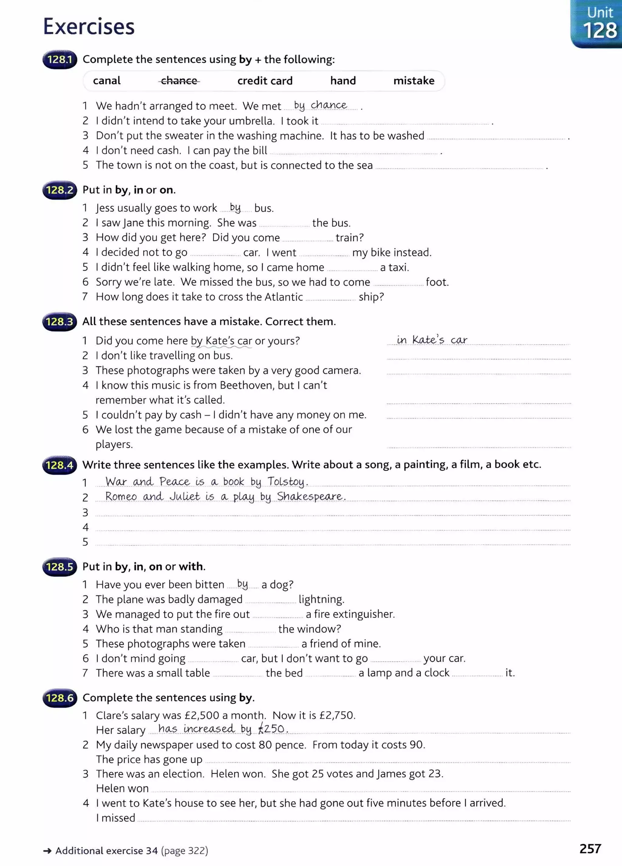 Exercises
canal chance credit card hand mistake
1 We hadn't arranged to meet. We met . bB Q-1Q.JJ_~
2 I didn't intend to take your umbrella. I took it .......................... .
3 Don't put the sweater in the washing machine. lt has to be washed ...................................................... ............ .
4 I don't need cash. I can pay the bill . ........ ................................. .......................... .
5 The town is not on the coast, but is connected to the sea ................ ........................... ........................ .. .
~~~~~" Put in by, in or on.
1 jess usually goes to work .....D,H. bus.
2 I saw jane this morning. She was the bus.
3 How did you get here? Did you come .......... ....... .... train?
4 I decided not to go ........................... car. I went ........................ my bike instead.
5 I didn't feel like walking home, so I came home .... . ... a taxi.
6 Sorry we're late. We missed the bus, so we had to come .................. .. . foot.
7 How long does it take to cross the Atlantic ........................... ship?
All these sentences have a mistake. Correct them.
1 Did you come here Q.y~ or yours?
2 I don't like travelling on bus.
3 These photographs were taken by a very good camera.
4 I know this music is from Beethoven, but I can't
remember what it's called.
5 I couldn't pay by cash - I didn't have any money on me.
6 We lost the game because of a mistake of one of our
players.
......41 .K4-t~/.?....~.......................................................
0 Write three sentences like the examples. Write about a song, a painting, a film, a book etc.
1 ....W{}%____9.-X4- P~ &s CA- D..o.Pk bJ:1 ToL
sJP.B- ..................... .................... .........................................................................................
2 .RPm.~___ @dv..J~-~~ ~?. ~---P~...~H...S.n~~sp~-~-·.........................................................................................................................
3 ............................................................................................................ . .. .....................................................................................................................................
4
5
~~~ Put in by, in, on or with.
1 Have you ever been bitten ......D..H .. a dog?
2 The plane was badly damaged ........................ lightning.
3 We managed to put the fire out ..... ................. a fire extinguisher.
4 Who is that man standing ......... the window?
5 These photographs were taken a friend of mine.
6 I don't mind going ........................ car, but I don't want to go .......................... your car.
7 There was a small table ...................... the bed ..................... a lamp and a dock .......................... it.
~--~ Complete the sentences using by.
1 Clare's salary was £2,500 a month. Now it is £2,750.
Her salary .....YJ.~?.....~.Q-~.~....PH...~Z-5..0.,......... ....... ... . ................
2 My daily newspaper used to cost 80 pence. From today it costs 90.
The price has gone up .... .. ........... ... .. ......... ........... . . .................................................................................................................................
3 There was an election. Helen won. She got 25 votes and james got 23.
Helen won ....... ...... ............ ...... .... ..... .................... ................................................
4 I went to Kate's house to see her, but she had gone out five minutes before I arrived.
I missed ..................................................................................................................................................................................................................................................
_. Additional exercise 34 (page 322) 257
 