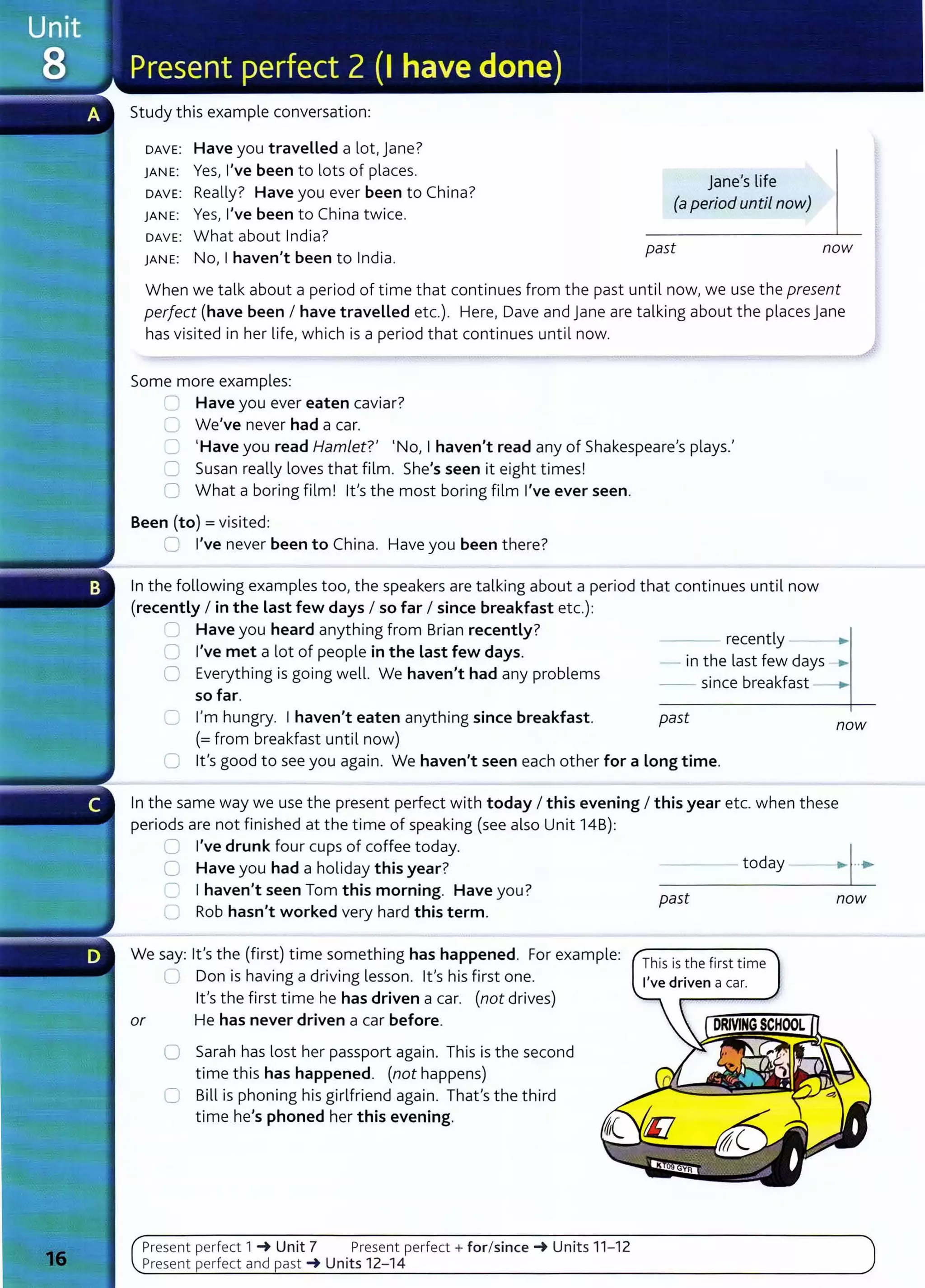 Study this example conversation:
DAVE: Have you travelled a lot, jane?
JANE: Yes, I've been to lots of places.
DAVE: Really? Have you ever been to China?
JANE: Yes, I've been to China twice.
DAVE: What about India?
JANE: No, I haven't been to India.
jane's life
(a period until now)
past now
When we talk about a period of time that continues from the past until now, we use the present
perfect (have been I have traveLLed etc.). Here, Dave and jane are talking about the places jane
has visited in her life, which is a period that continues until now.
Some more examples:
~ Have you ever eaten caviar?
C We've never had a car.
C 1
Have you read Hamlet?' I No, I haven't read any of Shakespeare's plays.'
'= Susan really loves that film. She's seen it eight times!
0 What a boring film! lt's the most boring film I've ever seen.
Been (to)= visited:
Cl I've never been to China. Have you been there?
In the following examples too, the speakers are talking about a period that continues until now
(recently I in the Last few days I so far I since breakfast etc.):
~ Have you heard anything from Brian recently?
C I've met a lot of people in the Last few days.
0 Everything is going well. We haven't had any problems
so far.
recently ___.,
- in the last few days .....
0 I'm hungry. I haven't eaten anything since breakfast.
(=from breakfast until now)
- - since breakfast
past now
0 lt's good to see you again. We haven't seen each other for a Long time.
In the same way we use the present perfect with today I this evening I this year etc. when these
periods are not finished at the time of speaking (see also Unit 14B):
0 I've drunk four cups of coffee today.
0 Have you had a holiday this year?
C I haven't seen Tom this morning. Have you?
U Rob hasn't worked very hard this term.
We say: lt's the (first) time something has happened. For example:
0 Don is having a driving lesson. lt's his first one.
lt's the first time he has driven a car. (not drives)
or He has never driven a car before.
0 Sarah has lost her passport again. This is the second
time this has happened. (not happens)
C Bill is phoning his girlfriend again. That's the third
time he's phoned her this evening.
Present perfect 1 _. Unit 7 Present perfect+ for/since_. Units 11- 12
Present perfect and past _. Units 12-14
- - - - today --·~ •
past now
This is the first time
 