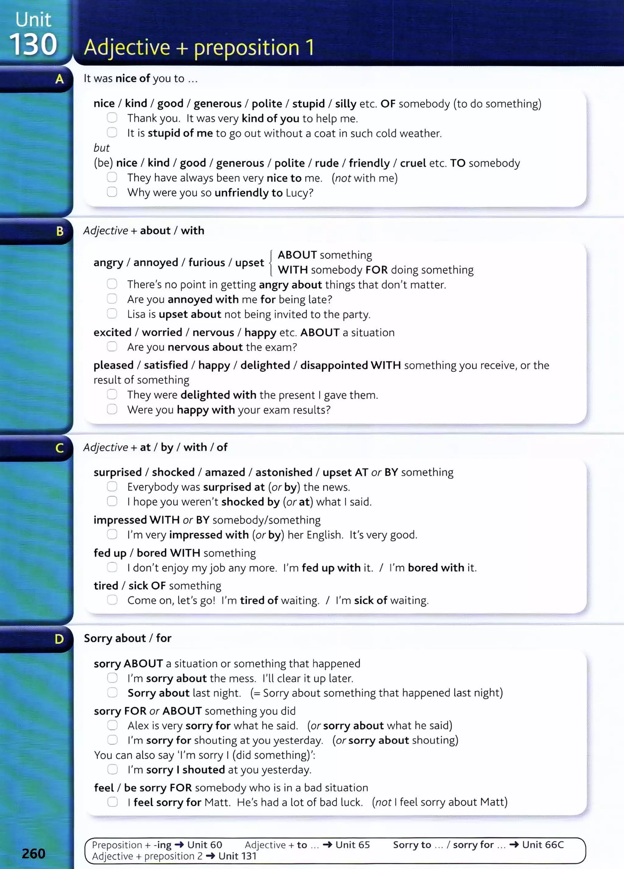 lt was nice of you to ...
nice I kind I good I generous I polite I stupid I silly etc. OF somebody (to do something)
'-._.} Thank you. lt was very kind of you to help me.
::J lt is stupid of me to go out without a coat in such cold weather.
but
(be) nice I kind I good I generous I polite I rude I friendly I cruel etc. TO somebody
"--' They have always been very nice to me. (not with me)
0 Why were you so unfriendly to Lucy?
Adjective+ about I with
. { ABOUT something
angry I annoyed I funous I upset WITH b d FORd . h.
some o y omg somet mg
=There's no point in getting angry about things that don't matter.
2 Are you annoyed with me for being late?
r:: Lisa is upset about not being invited to the party.
excited I worried I nervous I happy etc. ABOUT a situation
=Are you nervous about the exam?
pleased I satisfied I happy I delighted I disappointed WITH something you receive, or the
result of something
=: They were delighted with the present I gave them.
8 Were you happy with your exam results?
Adjective+ at I by I with I of
surprised I shocked I amazed I astonished I upset AT or BY something
=Everybody was surprised at (or by) the news.
0 I hope you weren't shocked by (or at) what I said.
impressed WITH or BY somebody/something
=:J I'm very impressed with (or by) her English. lt's very good.
fed up I bored WITH something
......._ I don't enjoy my job any more. I'm fed up with it. I I'm bored with it.
tired I sick OF something
;:: Come on, let's go! I'm tired of waiting. I I'm sick of waiting.
Sorry about I for
sorry ABOUT a situation or something that happened
0 I'm sorry about the mess. I'll dear it up lat er.
C Sorry about last night. (=Sorry about something that happened last night)
sorry FOR or ABOUT something you did
0 Alex is very sorry for what he said. (or sorry about what he said)
C I'm sorry for shouting at you yesterday. (or sorry about shouting)
You can also say 'I'm sorry I (did something)':
C I'm sorry I shouted at you yesterday.
feel I be sorry FOR somebody who is in a bad situation
0 I feel sorry for Matt. He's had a lot of bad luck. (not I feel sorry about Matt)
Preposit ion + -ing -+ Unit 60 Adjective+ to .. . -+ Unit 65 Sorry to ... I sorry for ... -+ Unit 66C
Adjective+ preposition 2 -+ Unit 131
 