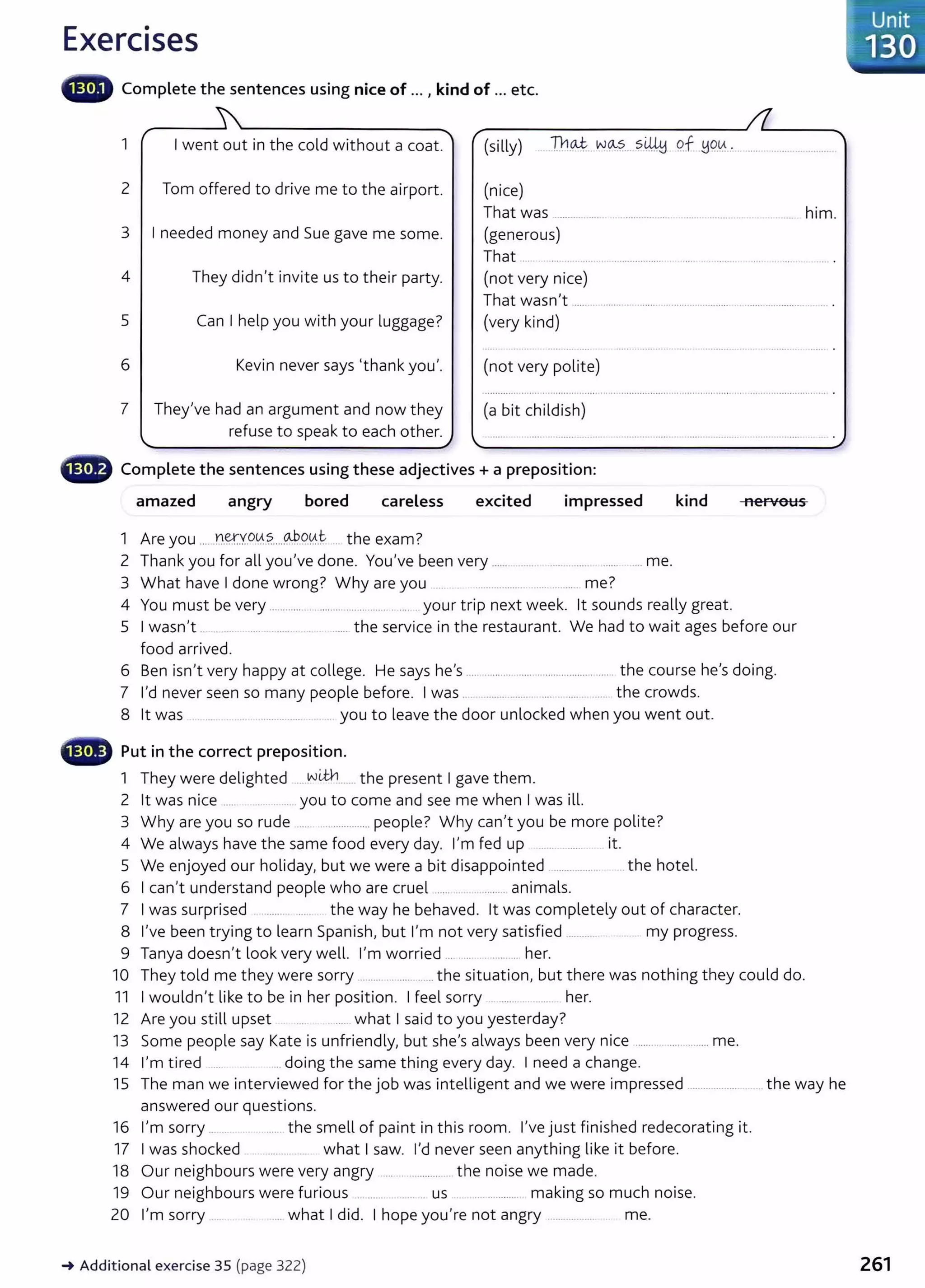 Exercises
llliiillifl# Complete the sentences using nice of ... , kind of ... etc.
1 I went out in the cold without a coat. (silly) ])1~ w~....?.~ 9.f ~9.~... ..... ....... _ ......
2 Tom offered to drive me to the airport.
3 I needed money and Sue gave me some.
4 They didn't invite us to their party.
5 Can I help you with your luggage?
6 Kevin never says 'thank you'.
7 They've had an argument and now they
refuse to speak to each other.
(nice)
That was
(generous)
That ..
(not very nice)
That wasn't ...................................................
(very kind)
(not very polite)
(a bit childish)
- Complete the sentences using these adjectives+ a preposition:
... him.
amazed angry bored careless excited impressed kind nervous
1 Are you .....Y~Y.0.~.?.....0P..9.tA..t .. the exam?
2 Thank you for all you've done. You've been very ................ ..... .... me.
3 What have I done wrong? Why are you .. ............... ............. me?
4 You must be very ... ........... .................................... your trip next week. lt sounds really great.
5 I wasn't ..... ..... . .... ... ................. ...... the service in the restaurant. We had to wait ages before our
food arrived.
6 Ben isn't very happy at college. He says he's ................................................... the course he's doing.
7 I'd never seen so many people before. I was .. ......... .... .... .... ... the crowds.
8 lt was .... .... .......... ..... . you to leave the door unlocked when you went out.
- Put in the correct preposition.
1 They were delighted ... wilh....... the present I gave them.
2 lt was nice .. ....... you to come and see me when I was ill.
3 Why are you so rude ........................people? Why can't you be more polite?
4 We always have the same food every day. I'm fed up ... ... ......... it.
5 We enjoyed our holiday, but we were a bit disappointed ....... ........ the hotel.
6 I can't understand people who are cruel ...... .. . ......... animals.
7 I was surprised ..... ... ... the way he behaved. lt was completely out of character.
8 I've been trying to learn Spanish, but I'm not very satisfied ............ .... my progress.
9 Tanya doesn't look very well. I'm worried ... ... ........ her.
10 They told me they were sorry .......... .......... the situation, but there was nothing they could do.
11 I wouldn't like to be in her position. I feel sorry her.
12 Are you still upset ...... what I said to you yesterday?
13 Some people say Kate is unfriendly, but she's always been very nice ......................... me.
14 I'm tired ..... .... doing the same thing every day. I need a change.
15 The man we interviewed for the job was intelligent and we were impressed ............................ the way he
answered our questions.
16 I'm sorry ... .................. the smell of paint in this room. I've just finished redecorating it.
17 I was shocked ............... what I saw. I'd never seen anything like it before.
18 Our neighbours were very angry ...................... the noise we made.
19 O ur neighbours were furious . ..... ....... us . ... ........... making so much noise.
20 I'm sorry ...... ... what I did. I hope you're not angry ........... ..... me.
~ Additional exercise 35 (page 322)
Unit
--130
261
 