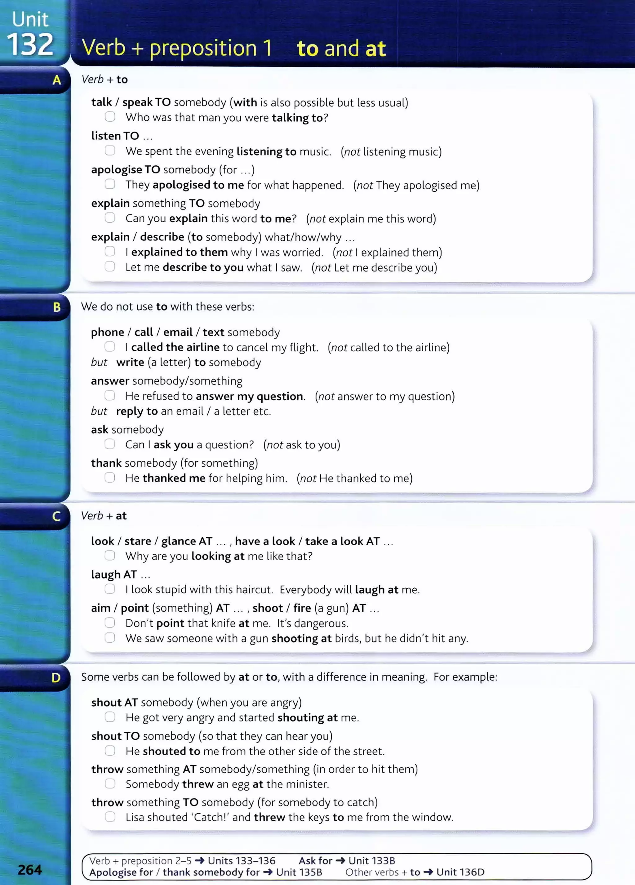 Verb+ to
talk I speak TO somebody (with is also possible but less usual)
U Who was that man you were talking to?
Listen TO ...
'- We spent the evening Listening to music. (not listening music)
apologise TO somebody (for ...)
..:J They apologised to me for what happened. (not They apologised me)
explain something TO somebody
'--" Can you explain this word to me? (not explain me this word)
explain I describe (to somebody) what/how/why ...
0 Iexplained to them why Iwas worried. (not Iexplained them)
0 L
et me describe to you what Isaw. (not Let me describe you)
We do not use to with these verbs:
phone I call I email I text somebody
~ Icalled the airline to cancel my flight. (not called to the airline)
but write (a letter) to somebody
answer somebody/something
J He refused to answer my question. (not answer to my question)
but reply to an email I a letter etc.
ask somebody
- Can Iask you a question? (not ask to you)
thank somebody (for something)
0 He thanked me for helping him. (not He thanked to me)
Verb + at
Look I stare I glance AT .. . , have a Look I take a Look AT ...
~J Why are you Looking at me like t hat?
laugh AT .. .
Ilook stupid with this haircut. Everybody will Laugh at me.
aim I point (something) AT ... , shoot I fire (a gun) AT ...
~ Don't point that knife at me. Ifs dangerous.
0 We saw someone with a gun shooting at birds, but he didn't hit any.
Some verbs can be followed by at or to,with a difference in meaning. For example:
shout AT somebody (when you are angry)
C He got very angry and started shouting at me.
shout TO somebody (so that they can hear you)
0 He shouted to me from the other side of the street.
throw something AT somebody/something (in order to hit them)
'--' Somebody threw an egg at the minister.
throw something TO somebody (for somebody to catch)
'--" Lisa shouted 'Catch!' and threw t he keys to me from the window.
Verb+ preposition 2-5 _. Units 133-136 Ask for_. Unit 133B
Apologise for I thank somebody for_. Unit 135B Other verbs+ to_. Unit 1360
 