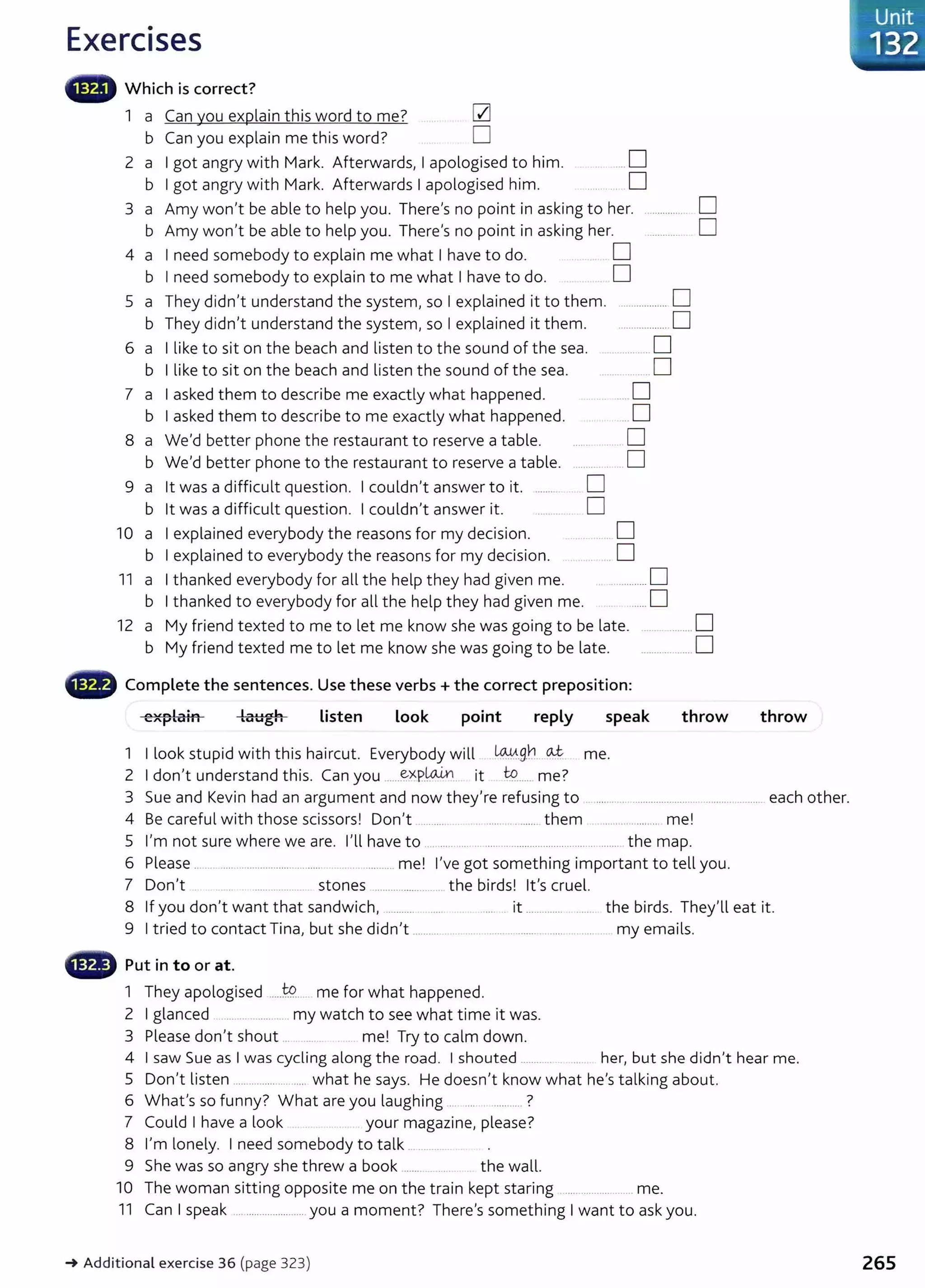 Exercises
lliillli-' Which is correct?
1 a Can you explain this word to me? CZl
b Can you explain me this word? D
2 a I got angry with Mark. Afterwards, I apologised to him. . ... D
b I got angry with Mark. Afterwards I apologised him. ......... D
3 a Amy won't be able to help you. There's no point in asking to her. D
b Amy won't be able to help you. There's no point in asking her. D
4 a I need somebody to explain me what I have to do. . .. D
b I need somebody to explain to me what I have to do. D
5 a They didn't understand the system, so I explained it to them. .................. D
b They didn't understand the system, so I explained it them. ..................D
6 a I like to sit on the beach and listen to the sound of the sea. ............... D
b I like to sit on the beach and listen the sound of the sea. ..... .. ..... D
7 a I asked them to describe me exactly what happened. ... .. . ..... D
b I asked them to describe to me exactly what happened. .. D
8 a We'd better phone the restaurant to reserve a table. ............. D
b We'd better phone to the restaurant to reserve a table. .. D
9 a lt was a difficult question. I couldn't answer to it. .........
b lt was a difficult question. I couldn't answer it.
10 a
b
I explained everybody the reasons for my decision.
I explained to everybody the reasons for my decision.
11 a I thanked everybody for all the help they had given me.
D
D
......... D
... D
.................0
b I thanked to everybody for all the help they had given me. ......D
12 a My friend texted to me to let me know she was going to be late. ..................D
b My friend texted me to let me know she was going to be late. ....................D
explain Listen look point reply speak
1 I look stupid with this haircut. Everybody will ~,g_b. .~- me.
2 I don,t understand this. Can you ......~~P.~.. it ~....... me?
throw throw
3 Sue and Kevin had an argument and now they're refusing to . ............................................................ each other.
4 Be careful with those scissors! Don't ........... . .... .... ...... them ........... .... .. me!
5 I'm not sure where we are. I'll have to ............................................................. the map.
6 Please .. . ............................ ... ..... . ............ me! l,ve got something important to tell you.
7 Don't .......... ..... .. stones ...................... .. the birds! it's cruel.
8 If you don't want that sandwich, ........... ....... ... . ...... it .............. . ..... the birds. They'll eat it.
9 I tried to contact Tina, but she didn,t ... ....... .. .... ..................... ....... ... ..... . my emails.
• Put in to or at.
1 They apologised .....t9 me for what happened.
2 I glanced ................... my watch to see what time it was.
3 Please don,t shout ... ..... . . . me! Try to calm down.
4 I saw Sue as I was cycling along the road. I shouted ........... her, but she didn't hear me.
5 Don't listen ...................... ..... what he says. He doesn't know what he's talking about.
6 What's so funny? What are you laughing . .... ?
7 Could I have a look your magazine, please?
8 l,m lonely. I need somebody to talk ........ .
9 She was so angry she threw a book ....... .. the wall.
10 The woman sitting opposite me on the train kept staring ......................... me.
11 Can I speak .......................... you a moment? There's something I want to ask you.
~ Additional exercise 36 (page 323) 265
 