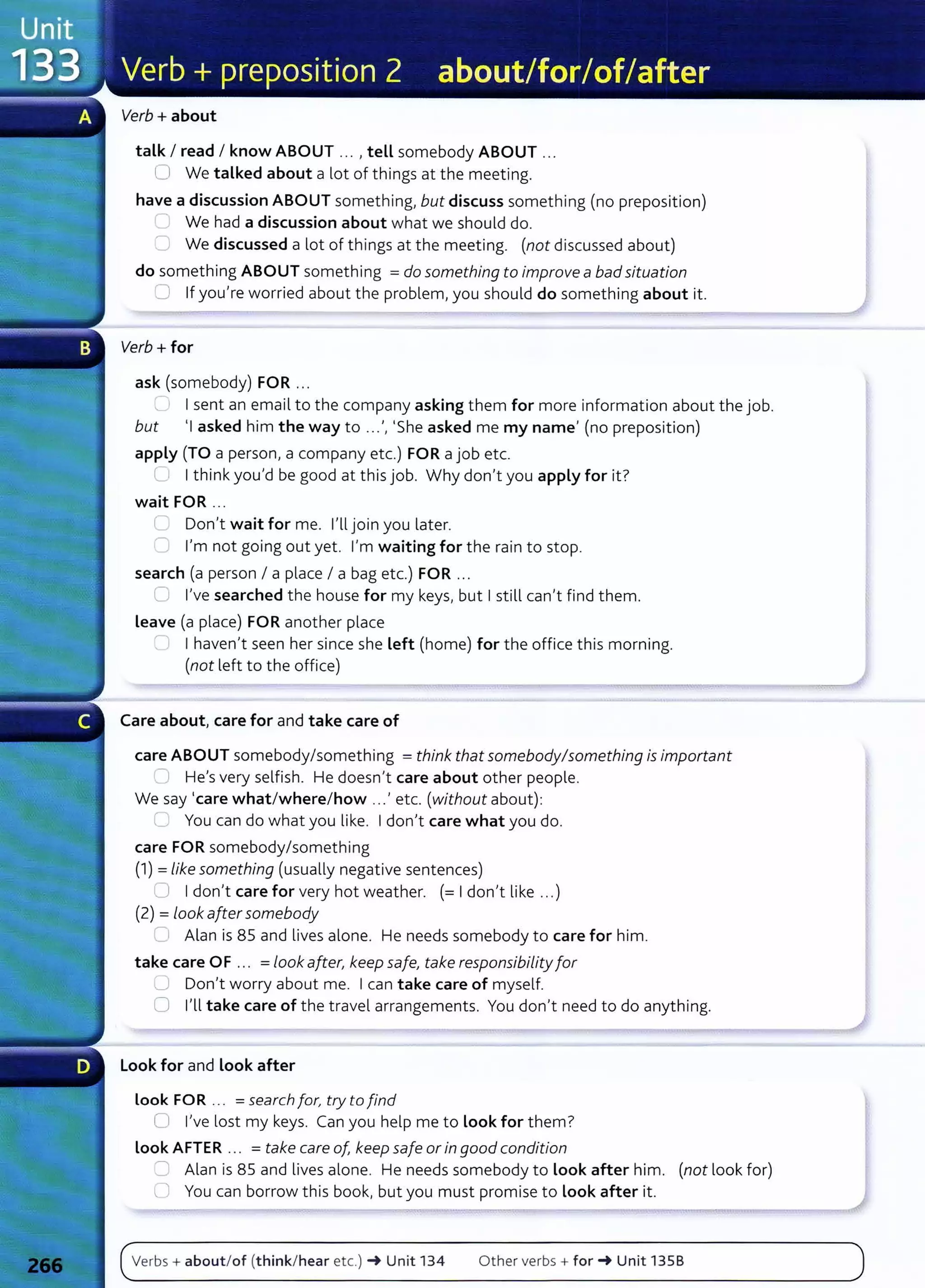 Verb+ about
talk I read I know ABOUT ... , tell somebody ABOUT .. .
0 We talked about a lot of things at the meeting.
have a discussion ABOUT somet hing, but discuss something (no preposition)
We had a discussion about what we should do.
0 We discussed a lot of things at the meeting. (not discussed about)
do something ABOUT something =do something to improve a badsituation
0 If you're worried about the problem, you should do something about it.
Verb+ for
ask (somebody) FOR ...
~., I I sent an email to the company asking them for more information about the job.
but 'I asked him the way to ...', 'She asked me my name' (no preposition)
apply (TO a person, a company etc.) FOR a job etc.
( I I think you'd be good at this job. Why don't you apply for it?
wait FOR ...
L Don't wait for me. I'll join you later.
'"' I'm not going out yet. I'm waiting for the rain to stop.
search (a person I a place I a bag etc.) FOR .. .
0 I've searched the house for my keys, but I still can't find them.
Leave (a place) FOR another place
I haven't seen her since she Left (home) for the office this morning.
(not left to the office)
Care about, care for and take care of
care ABOUT somebody/something =think that somebody/something is important
) He's very selfish. He doesn't care about other people.
We say 'care what/where/how ...' etc. (without about):
;---- You can do what you like. I don't care what you do.
care FOR somebody/something
(1) =like something (usually negative sentences)
~ I don't care for very hot weather. (=I don't like ...)
(2) =look aftersomebody
_) Alan is 85 and lives alone. He needs somebody to care for him.
take care OF ... =look after, keep safe, take responsibiLity for
0 Don't worry about me. I can take care of myself.
0 I'll take care of t he travel arrangements. You don't need to do anything.
Look for and Look after
Look FOR ... =search for, try to find
Cl I've lost my keys. Can you help me to look for them?
look AFTER ... = take care of, keep safe or in good condition
,:J Alan is 85 and lives alone. He needs somebody to Look after him. (not look for)
0 You can borrow t his book, but you must promise to look after it.
Verbs+ about/of (think/hear etc.) -+ Unit 134 Other verbs+ for-+ Unit 1358
 