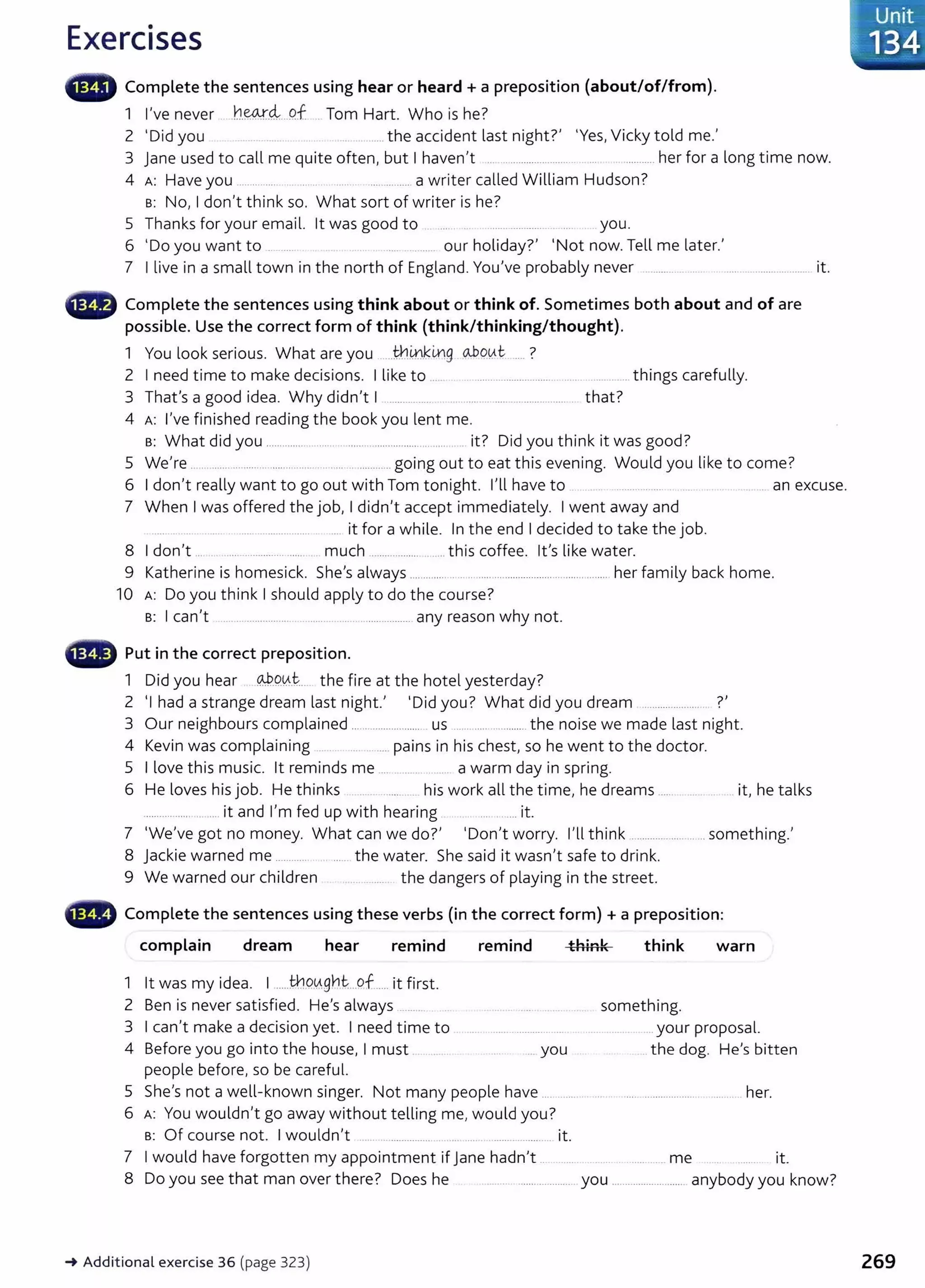 Exercises
• • Complete the sentences using hear or heard+ a preposition (about/of/from).
1 I've never .h~-~...P.f Tom Hart. Who is he?
2 'Did you ........... the accident last night?' 'Yes, Vicky told me.'
3 jane used to call me quite often, but I haven't ... .. ........................ ... ............ her for a long time now.
4 A: Have you ............... .. .. ... ............ ..a writer called William Hudson?
s: No, I don't think so. What sort of writer is he?
5 Thanks for your email. lt was good to .................... you.
6 'Do you want to .. ..... ............. our holiday?' 'Not now. Tell me later.'
7 I live in a small town in the north of England. You've probably never ............ ..... . ............................. it.
• Complete the sentences using think about or think of. Sometimes both about and of are
possible. Use the correct form of think (think/thinking/thought).
1 l k . Wh trl' k' .
o-.bOVl
.. t ?
You oo senous. at are you ...........ill.. L¥)9
2 I need time to make decisions. I like to .. .. .. ................................. .. . .............. things carefully.
3 That's a good idea. Why didn't I .......... ..... .... . .......................... that?
4 A: I've finished reading the book you lent me.
s: What did you ........................ ............................... ..... it? Did you think it was good?
5 We're .... ......... ...... .. ....................... ............ going out to eat this evening. Would you like to come?
6 I don't really want to go out with Tom tonight. I'll have to ......... ..... .. ... an excuse.
7 When I was offered the job, I didn't accept immediately. I went away and
..... . .......................... ... it for a while. In the end I decided to take the job.
8 I don't .. . ..... ............... ..... much ................... ....... this coffee. lt's like water.
9 Katherine is homesick. She's always ................................................................... her family back home.
10 A: Do you think I should apply to do the course?
s: I can't ..................................................................... any reason why not.
Put in the correct preposition.
1 Did you hear @.9.0..t ... the fire at the hotel yesterday?
2 'I had a strange dream last night.' 'Did you? What did you dream ...................... ?'
3 Our neighbours complained .......................... us ..................... the noise we made last night.
4 Kevin was complaining . .... ..... pains in his chest, so he went to the doctor.
5 I love this music. lt reminds me ... .. .... .. .. . a warm day in spring.
6 He loves his job. He thinks his work all the time, he dreams ..... .. it, he talks
................. ........ it and I'm fed up with hearing ......... it.
7 'We've got no money. What can we do?' 'Don't worry. I'll think ............ .. ...... .. something.'
8 jackie warned me ............ .... the water. She said it wasn't safe to drink.
9 We warned our children .... ...... the dangers of playing in the street.
...., Complete the sentences using these verbs (in the correct form) + a preposition:
complain dream hear remind remind think think warn
1 lt was my idea. I .....tb..O..
'Agh.t:...of...... it first.
2 Ben is never satisfied. He's always ......... something.
3 I can't make a decision yet. I need time to ..... ....... .......... ... .................your proposal.
4 Before you go into the house, I must you the dog. He's bitten
people before, so be careful.
5 She's not a well-known singer. Not many people have ... ........ .. ..... ..................... .... ... her.
6 A: You wouldn't go away without telling me, would you?
s: Of course not. I wouldn't ... . ............... ...... ........... it.
7 I would have forgotten my appointment if jane hadn't .. ...... .......... me it.
8 Do you see that man over there? Does he ............................. you .......................... anybody you know?
-+ Additional exercise 36 (page 323) 269
 