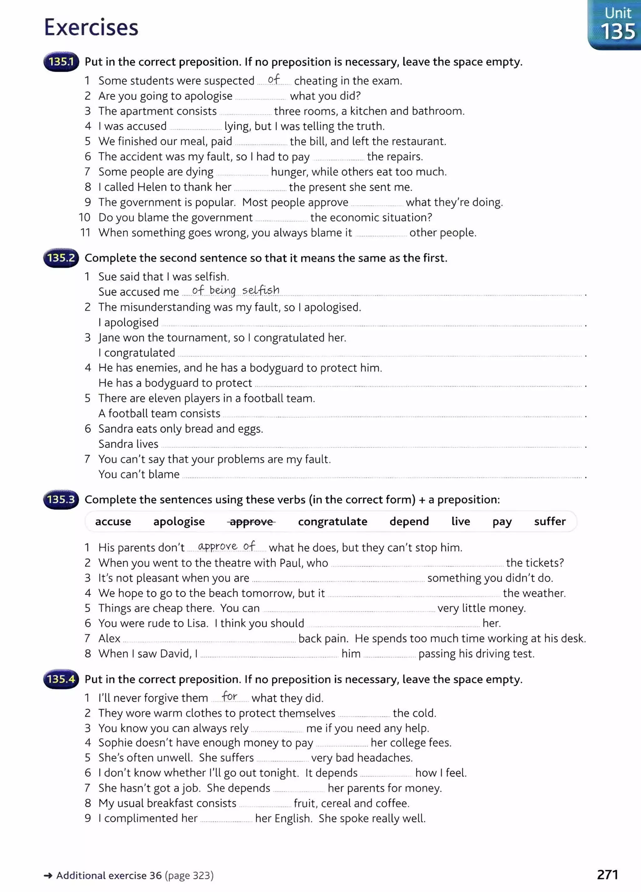 Exercises
iilliifll Put in the correct preposition. If no preposition is necessary, leave the space empty.
1 Some students were suspected ......C?.f.... cheating in the exam.
2 Are you going to apologise ........... ... what you did?
3 The apartment consists .... ..............three rooms, a kitchen and bathroom.
4 I was accused .. .................. .. lying, but I was telling the truth.
5 We finished our meal, paid ........................... the bill, and left the restaurant.
6 The accident was my fault, so I had to pay .. ...... ..........the repairs.
7 Some people are dying ........ ............ hunger, while others eat too much.
8 I called Helen to thank her .... ............... the present she sent me.
9 The government is popular. Most people approve . ......... ..... what they're doing.
10 Do you blame the government ..................... the economic situation?
11 When something goes wrong, you always blame it ...................... other people.
- Complete the second sentence so that it means the same as the first.
1 Sue said that I was selfish.
Sue accused me ......9f...~e4.':1g s~~?..b..... .......
2 The misunderstanding was my fault, so I apologised.
I apologised .... ..................... ....... ........................... . ......................................... ................................. ................................................... .
3 Jane won the tournament, so I congratulated her.
I congratulated ............ ...... ..... ........ ....
4 He has enemies, and he has a bodyguard to protect him.
He has a bodyguard to protect .......................... .. ............................................ ................................................................................. .
5 There are eleven players in a football team.
A football team consists . ...... .............................................. ........ ............... ........................................... ..................... ........ .
6 Sandra eats only bread and eggs.
Sandra lives .. .... ...... .. ..... . ...... . ....... ..... .......
7 You can't say that your problems are my fault.
You can't blame ........................ ...... ............................ .. ... ....................... ........ ........................................................................................ .
- Complete the sentences using these verbs (in the correct form) + a preposition:
accuse apologise approve congratulate depend Live pay suffer
1 His parents don't .....0-PProve qf what he does, but they can't stop him.
2 When you went to the theatre with Paul, who ............................... .... .... . ............................ . the tickets?
3 lt's not pleasant when you are .................................. .............. ........................... .. something you didn't do.
4 We hope to go to the beach tomorrow, but it . .......................... ....... . ..... .......................... the weather.
5 Things are cheap there. You can ..... . ...... ...................... .... . ........... very little money.
6 You were rude to Lisa. I think you should ..................... .. .... ............... .. her.
7 Alex ... ... ................................................................ back pain. He spends too much time working at his desk.
8 When I saw David, I ............................................................... ......... him ...................... passing his driving test.
• Put in the correct preposition. If no preposition is necessary, leave the space empty.
1 I'll never forgive them for. what they did.
2 They wore warm clothes to protect themselves ......................... the cold.
3 You know you can always rely ......................... me if you need any help.
4 Sophie doesn't have enough money to pay ...........................her college fees.
5 She's often unwell. She suffers ...... .................. very bad headaches.
6 I don't know whether I'll go out tonight. lt depends ............. how I feel.
7 She hasn't got a job. She depends....... her parents for money.
8 My usual breakfast consists . ................. fruit, cereal and coffee.
9 I complimented her .......................... her English. She spoke really well.
~ Additional exercise 36 (page 323) 271
 