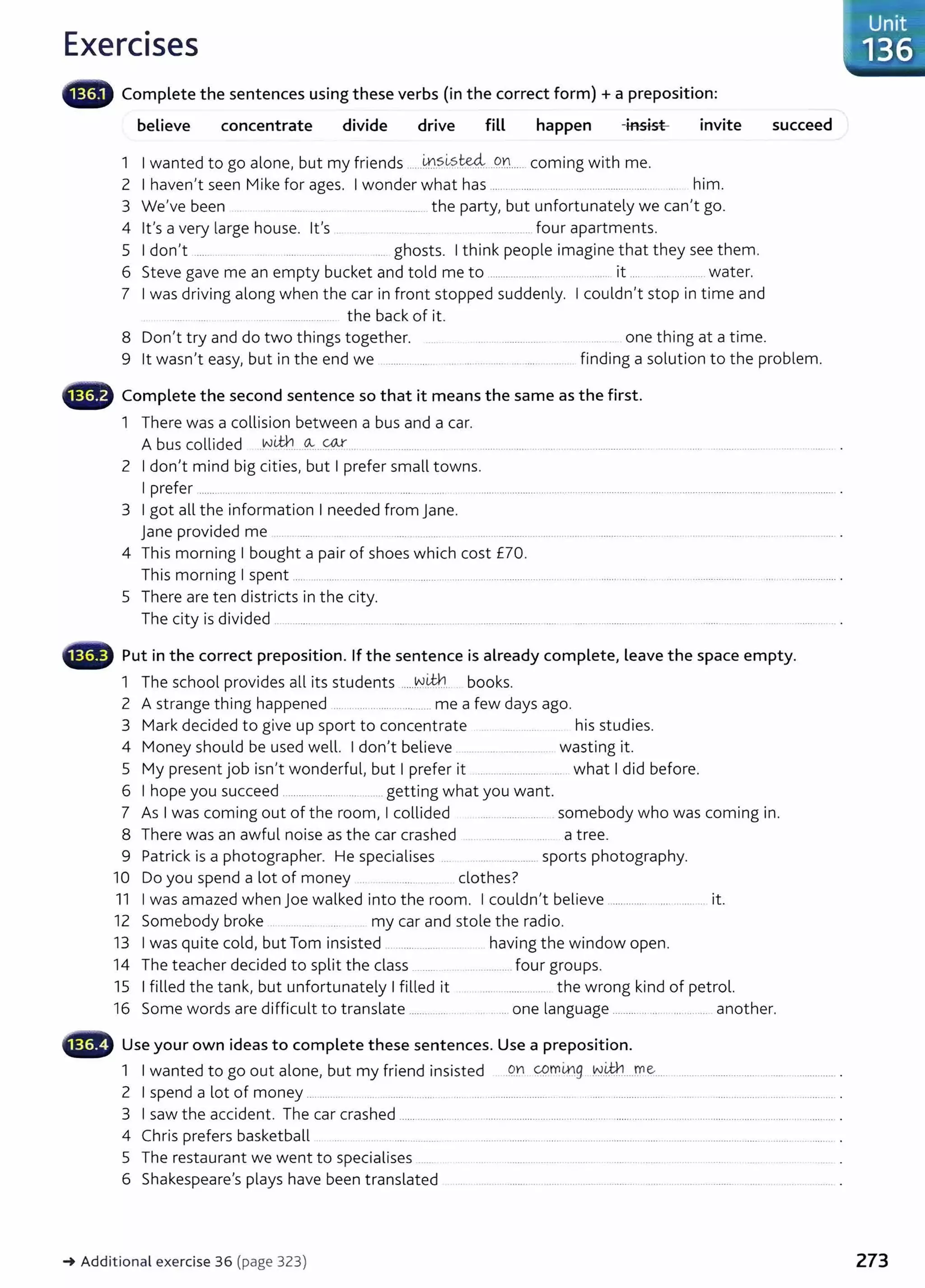 Exercises
G Complete the sentences using these verbs (in the correct form) +a preposition:
believe concentrate divide drive fill happen -insist invite
1 I wanted to go alone, but my friends ......~.S..~?.t.e.4....o..n.... coming with me.
2 I haven't seen Mike for ages. I wonder what has .................. ... . .............................. ... him.
3 We've been ......... _the party, but unfortunately we can't go.
4 lt's a very large house. lt's ................ four apartments.
5 I don't ....... . ... .. . .................... .. .... ghosts. I think people imagine that they see them.
6 Steve gave me an empty bucket and told me to .................... ................... it .... ................. water.
7 I was driving along when the car in front stopped suddenly. I couldn't stop in time and
...... ... ..... the back of it.
8 Don't try and do two things together. .. . . one thing at a time.
succeed
9 lt wasn't easy, but in the end we .................... .. finding a solution to the problem.
• Complete the second sentence so that it means the same as the first.
1 There was a collision between a bus and a car.
A bus collided .wt.tn_
--~---~ ............
2 I don't mind big cities, but I prefer small towns.
I prefer ............ ..... ... .... .......... ... ...... .. ............ .... .. ..... ........................ ............................. ...................................................................... .
3 I got all the information I needed from jane.
jane provided me ... . .... ..... . . ..... ..................... ....... ... ..... . .................... .... ..... ........ ...... .... .................. .
4 This morning I bought a pair of shoes which cost £70.
This morning I spent ................. .. ....... ... ..................... ...... .................................. ..... . ....... ... ...... ... ....... .................... ..... ................. .
5 There are ten districts in the city.
The city is divided . ....................... ... ..................... ... . ......................... .... .........................
Put in the correct preposition. If the sentence is already complete, Leave the space empty.
1 The school provides all its students .....~.®.... books.
2 A strange thing happened .............................. me a few days ago.
3 Mark decided to give up sport to concentrate his studies.
4 Money should be used well. I don't believe ...................... wasting it.
5 My present job isn't wonderful, but I prefer it ............................. what I did before.
6 I hope you succeed ..................... ... ..... getting what you want.
7 As I was coming out of the room, I collided ..... ................ somebody who was coming in.
8 There was an awful noise as the car crashed ........ ....... ... a tree.
9 Patrick is a photographer. He specialises .. ... .............. sports photography.
10 Do you spend a lot of money .. . .. ........... clothes?
11 I was amazed when Joe walked into the room. I couldn't believe ............................... it.
12 Somebody broke . .. ..... my car and stole the radio.
13 I was quite cold, but Tom insisted _ ..... ........ .... . having the window open.
14 The teacher decided to split the class .......... . ......... four groups.
15 I filled the tank, but unfortunately I filled it .... ............... the wrong kind of petrol.
16 Some words are difficult to translate ....................... .... one language .................................. another.
•liMtr Use your own ideas to complete these sentences. Use a preposition.
1 I wanted to go out alone, but my friend insisted .9Y1 cpmrng .~.i#.!....D1e..... ...... ................ .... .......................
2 I spend a lot of money ............. .... ........................ ..... ... .......................... .... .. ..... .. ..................... ......................................... .
3 I saw the accident. The car crashed ...... .......................................................................................................................... . .......... .
4 Chris prefers basketball .... ... ...... ..... .. ........ .. ..... . ......................................................... ....................... .
5 The restaurant we went to specialises ..... ...... . ....... ............
6 Shakespeare's plays have been translated . ..... ........ .. .... . .. .... .. . ..... .. ..... .................
-+ Additional exercise 36 (page 323)
Unit
136
273
 