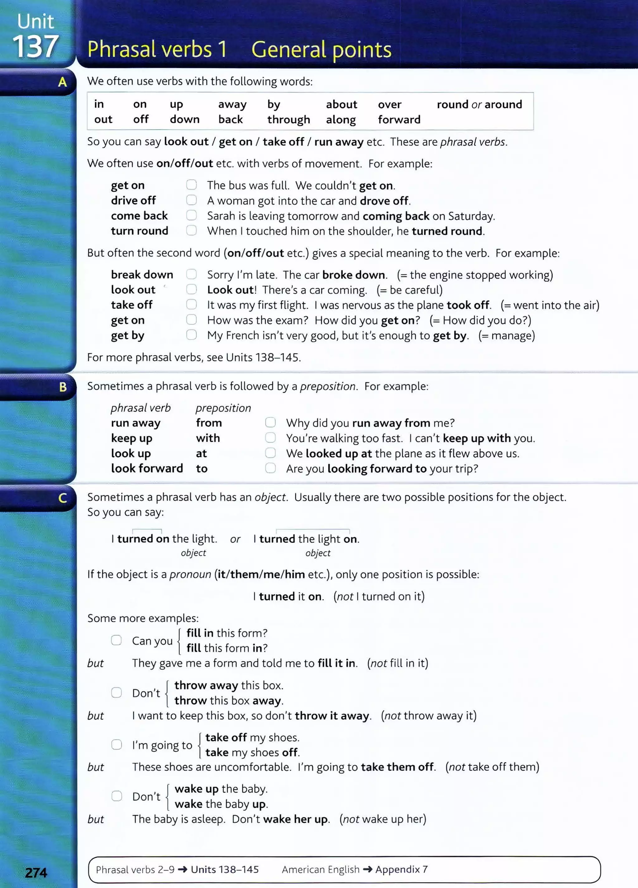 We often use verbs with the following words:
----------------------------
in on up away by about over round or around I
out off down back through along forward
- - - - - -
So you can say Look out I get on I take off I run away etc. These are phrasal verbs.
We often use on/off/out etc. with verbs of movement. For example:
get on
drive off
come back
turn round
0 The bus was full. We couldn't get on.
0 A woman got into the car and drove off.
C Sarah is leaving tomorrow and coming back on Saturday.
'-- When I touched him on the shoulder, he turned round.
But often the second word (on/off/out etc.) gives a special meaning to the verb. For example:
break down
Look out '
-..,
0
Sorry I'm late. The car broke down. (=the engine stopped working)
Look out! There's a car coming. (= be careful)
take off
get on
0
c
lt was my first flight. I was nervous as the plane took off. (=went into the air)
How was the exam? How did you get on? (=How did you do?)
get by 0 My French isn't very good, but it's enough to get by. (= manage)
For more phrasal verbs, see Units 138-145.
Sometimes a phrasal verb is followed by a preposition. For example:
phrasal verb preposition
run away from
keep up with
Look up at
look forward to
0
c
0
u
Why did you run away from me?
You're walking too fast. I can't keep up with you.
We Looked up at the plane as it flew above us.
Are you Looking forward to your trip?
Sometimes a phrasal verb has an object. Usually there are two possible positions for the object.
So you can say:
,-----,
I turned on the light. or I turned the light on.
object object
If the object is a pronoun (it/them/me/him etc.), only one position is possible:
I turned it on. (not I turned on it)
Some more examples:
0 {
fill in this form?
Can you f•tt th. f · ?
1 IS orm m .
but They gave me a form and told me to fill it in. (not fill in it)
Don t .
0
, { throw away this box.
throw th1s box away.
but I want to keep this box, so don't throw it away. (not throw away it)
O 1
, . Jtake off my shoes.
m going to l take my shoes off.
but These shoes are uncomfortable. I'm going to take them off. (not take off them)
O Don't { wake up the baby.
wake the baby up.
but The baby is asleep. Don't wake her up. (not wake up her)
Phrasal verbs 2-9 -+ Units 138- 145 American English -+Appendix 7
 