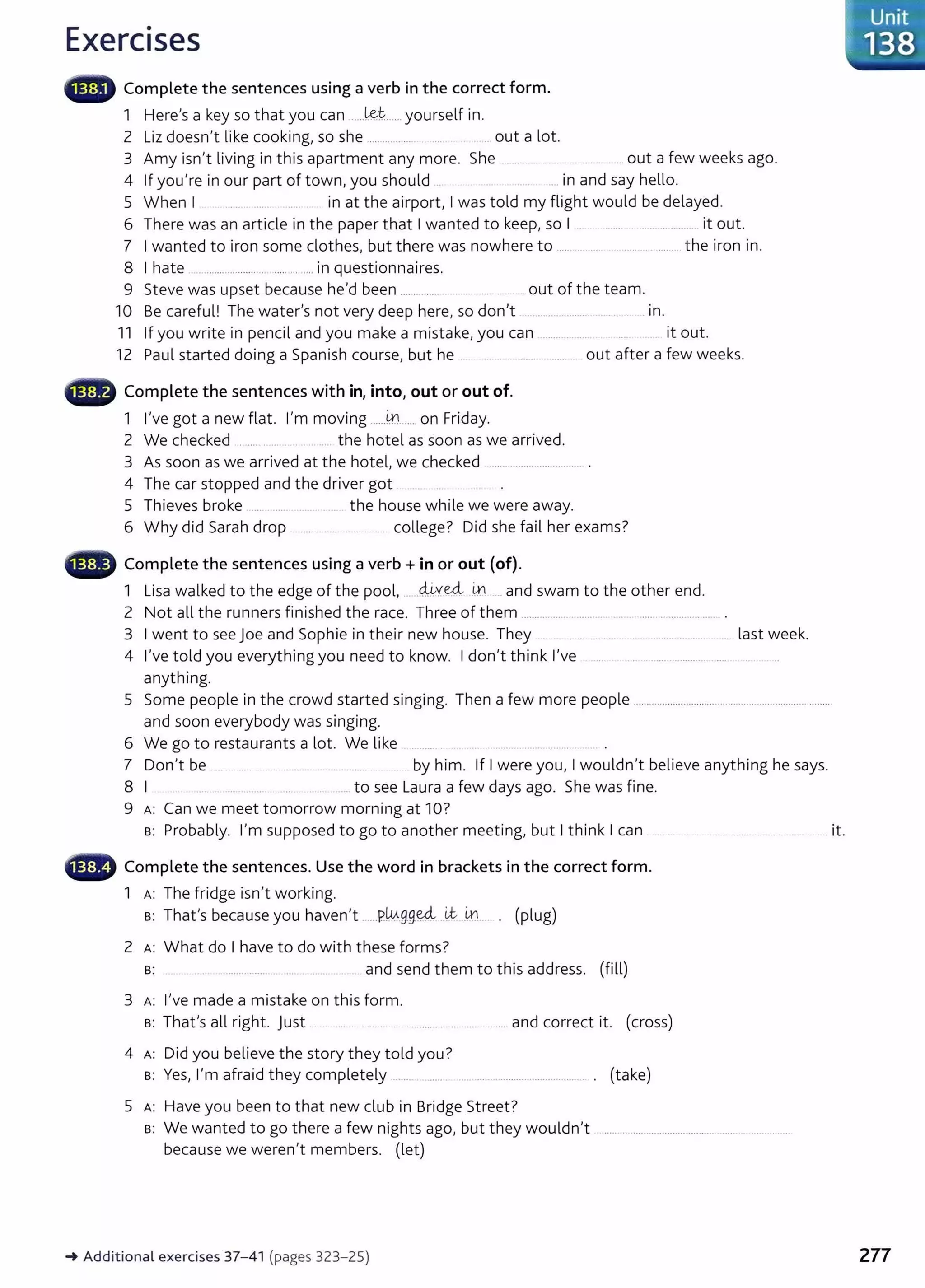 Exercises
liili., Complete the sentences using a verb in the correct form.
1 Here's a key so that you can ......l&t:..... yourself in.
2 Liz doesn't like cooking, so she ................... . .. out a lot
3 Amy isn't living in this apartment any more. She ......................... ... ... out a few weeks ago.
4 If you're in our part of town, you should ... in and say hello.
5 When I ...... ... in at the airport, I was told my flight would be delayed.
6 There was an article in the paper that I wanted to keep, so I . ....... . .................. it out.
7 I wanted to iron some clothes, but there was nowhere to ..... . ... ...... ........ the iron in.
8 I hate ..................... ............ in questionnaires.
9 Steve was upset because he'd been ........ ...... .................. out of the team.
10 Be careful! The water's not very deep here, so don't ............. ...... ..... . In.
11 If you write in pencil and you make a mistake, you can
12 Paul started doing a Spanish course, but he
G Complete the sentences with in, into, out or out of.
1 I've got a new flat I'm moving ......~...... on Friday.
2 We checked ........... .... . ... the hotel as soon as we arrived.
.. it out.
out after a few weeks.
3 As soon as we arrived at the hotel, we checked .................................. .
4 The car stopped and the driver got ...
5 Thieves broke .... .. ... .... the house while we were away.
6 Why did Sarah drop ... ....... ............... college? Did she fail her exams?
G Complete the sentences using a verb+ in or out (of).
cli; ed, .
1 Lisa walked to the edge of the pool, ...........Y .......
IJ.':l . and swam to the other end.
2 Not all the runners finished the race. Three of them .................. ............. .... . ............................
3 I went to see joe and Sophie in their new house. They .... .. .. ......... .... ..... last week.
4 I've told you everything you need to know. I don't think I've ............................
anything.
5 Some people in the crowd started singing. Then a few more people .......................................................................
and soon everybody was singing.
6 We go to restaurants a lot. We like . .. . ........................ ............. . .... .
7 Don't be ......................... ... .. . .................. by him. If I were you, I wouldn't believe anything he says.
8 I to see Laura a few days ago. She was fine.
9 A: Can we meet tomorrow morning at 10?
s: Probably. I'm supposed to go to another meeting, but I think I can .. ....... ..... ... .... ............. ....... it.
- Complete the sentences. Use the word in brackets in the correct form.
1 A: The fridge isn't working.
Th I b h I w. ed, i.t l,n ( l )
s: at s ecause you aven t .....P.... g_g..... . . . p ug
2 A : What do I have to do with these forms?
B: . .. . .. ................. .... . . . .. and send them to this address. (fill)
3 A: I've made a mistake on this form.
s: That's all right. Just .. . ......................... ..... . .... and correct it. (cross)
4 A: Did you believe the story they told you?
s: Yes, I'm afraid they completely ....... .. .. ... ..... ................................... . (take)
5 A: Have you been to that new club in Bridge Street?
s: We wanted to go there a few nights ago, but they wouldn't
because we weren't members. (let)
-+Additional exercises 37-41 (pages 323-25)
-
...Unit
·138
277
 