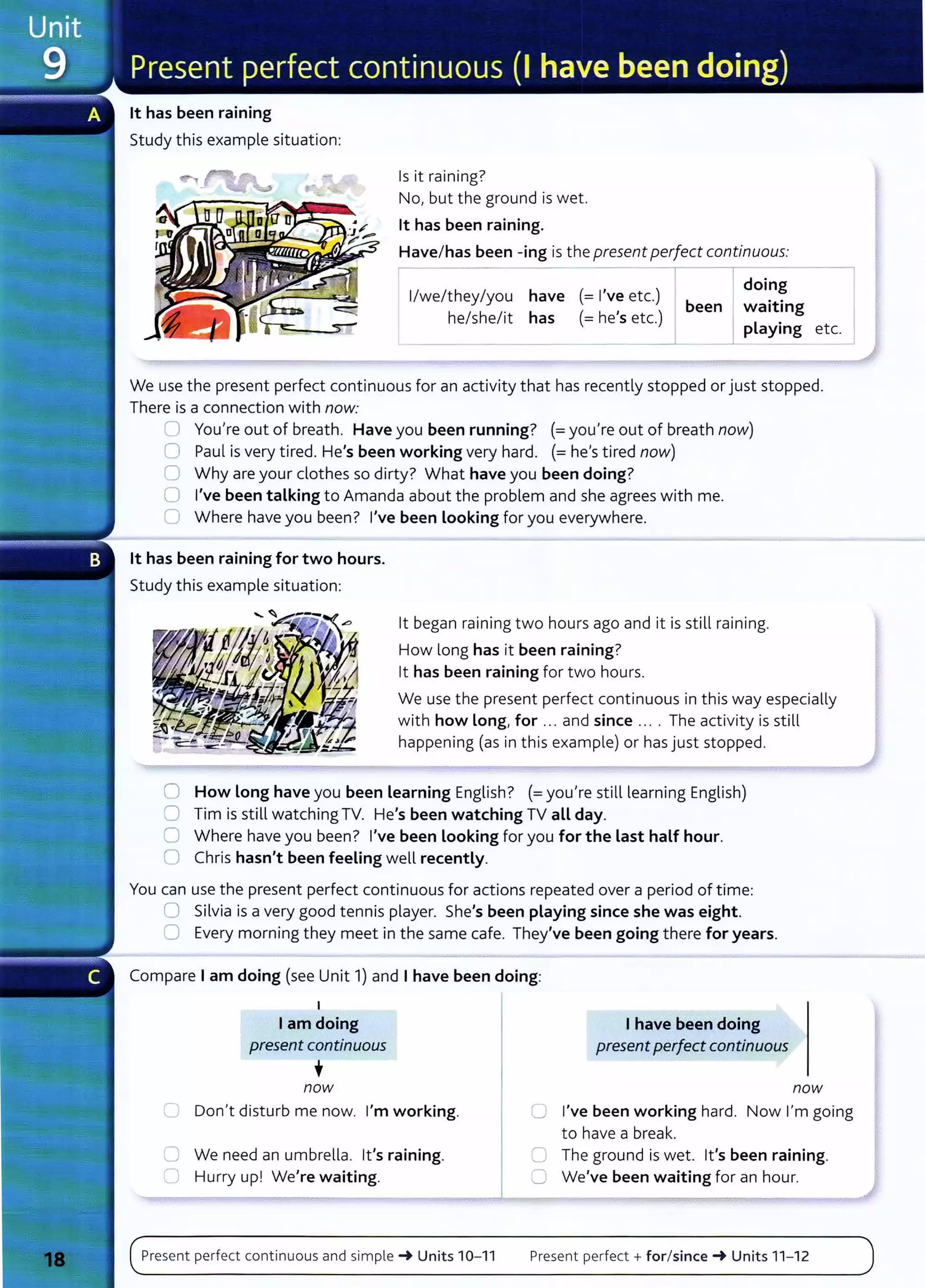 lt has been raining
Study this example situation:
Is it raining?
No, but the ground is wet.
lt has been raining.
Have/ has been -ing is the present perfect continuous:
r-- , I Idoing
1
/we/they/you have (= I ve etc.) b ..
h (- h , ) een I waatang
e/she/it has - e s etc. L .
_ _ ____._I------'--
p ayang etc.
We use the present perfect continuous for an activity t hat has recently stopped or just stopped.
There is a connection with now:
0 You're out of breath. Have you been running? (= you're out of breath now)
0 Paul is very tired. He's been working very hard. (= he'stired now)
C Why are your clot hes so dirty? What have you been doing?
0 I've been talking to Amanda about the problem and she agrees with me.
0 Where have you been? I've been Looking for you everywhere.
lt has been raining for two hours.
Study this example situation:
lt began raining two hours ago and it is still raining.
How long has it been raining?
lt has been raining for two hours.
We use the present perfect cont inuous in t his way especially
with how Long, for ... and since .... The activity is still
happening (as in this example) or has just stopped.
0 How Long have you been Learning English? (=you're still learning English)
0 Tim is still watching TV. He's been watching TV aLL day.
0 Where have you been? I've been Looking for you for the Last half hour.
0 Chris hasn't been feeling well recently.
You can use the present perfect cont inuous for actions repeated over a period of time:
0 Silvia is a very good tennis player. She's been playing since she was eight.
0 Every morning they meet in t he same cafe. They've been going t here for years.
Compare I am doing (see Unit 1) and I have been doing:
I
I am doing
present continuous
•
now
I have been doing
presentperfectcontinuous
now
C Don't disturb me now. I'm working. C I've been working hard. Now I'm going
to have a break.
C We need an umbrella. lt's raining.
C Hurry up! We're waiting.
Present perfect continuous and simple -+ Units 10- 11
C The ground is wet. lt's been raining.
C We've been waiting for an hour.
Present perfect+ for/since -+ Units 11- 12
 