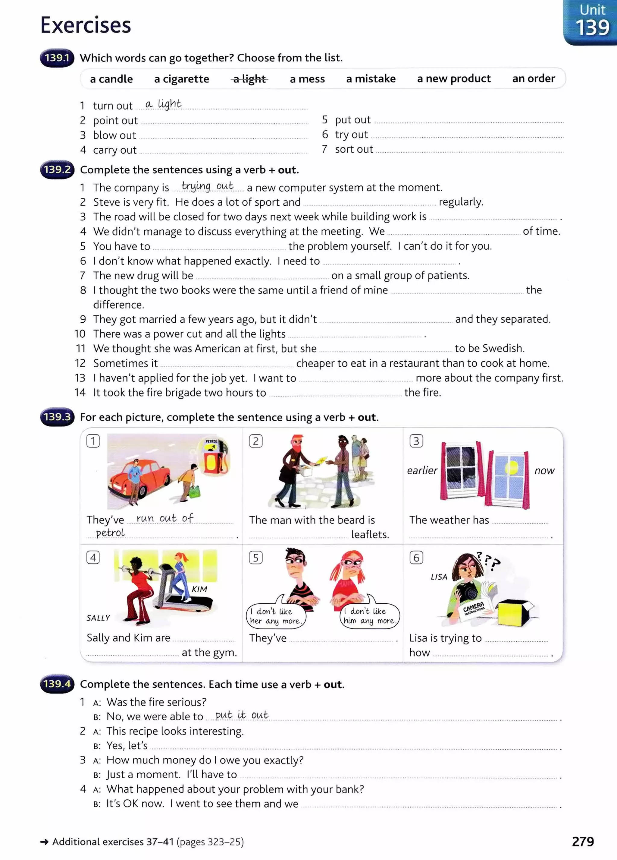 Exercises
8 Which words can go together? Choose from the list.
a candle a cigarette a mess a mistake a new product an order
Ii11ht
1 turn out ····-~---~·····················.........................................................
2 point out ........................................................................................... . 5 put out .............................................................................................................
3 blow out ............................................................ ....................... . 6 try out ..............................................................................................................
4 carry out .. ............................................................ .......................... . 7 sort out ................... .......................................................................................
a Complete the sentences using a verb +out.
1 The company is ....t.r.!:14.1.9....9.tA..t..... .a new computer system at the moment.
2 Steve is very fit. He does a lot of sport and .................................................................... regularly.
3 The road will be closed for two days next week while building work is ....... ....... .................................. ........ .
4 We didn't manage to discuss everything at the meeting. We ................. ......... .......... ....... ... ...... ............ of time.
5 You have to .... . .... .. ......... ....... .. ............... ........ the problem yourself. I can't do it for you.
6 I don't know what happened exactly. I need to ................ ........................................................ .
7 The new drug will be . .... .. ..... .... . ... . .. on a small group of patients.
8 I thought the two books were the same until a friend of mine ........................................................................ the
difference.
9 They got married a few years ago, but it didn't .............................................................. and they separated.
10 There was a power cut and all the lights .. ......................................................... .
11 We thought she was American at first, but she ....................... to be Swedish.
12 Sometimes it ... .. .... ....... .. . ... . cheaper to eat in a restaurant than to cook at home.
13 I haven't applied for the job yet. I want to ..................................................... more about the company first.
14 lt took the fire brigade two hours to ................ ....... .. ... .. .. .. .. .. .. .... . the fire.
- For each picture, complete the sentence using a verb+ out.
OJ
earlier now
They've ....r.tf~....O.tA..t. 9.f _. ........... The man with the beard is The weather has .................................
.....P.~t.r.P.L............................... -· ....... leaflets.
SALLY her OJ'!:j more.
Sally and Kim are ............. ................. They've . .................. ............. ........... ......... . Lisa is trying to .....................................
.................................................... at the gym.
- Complete the sentences. Each time use a verb+ out.
1 A: Was the fire serious?
how ..................................................................
B: No, we were able to ......P.0.t...~..90..~.................................................................................................................................................................... .
2 A: This recipe looks interesting.
B: Yes, let's ............................................................................ ...................................................................................................................................................... .
3 A: How much money do I owe you exactly?
s: just a moment. I'll have to ..... .......... ... ........ .... ..... . ........................................................................................................................ .
4 A: What happened about your problem with your bank?
B: lt's OK now. I went to see them and we ........................................................................................................................................ .
_.Additional exercises 37-41 (pages 323-25)
Unit
'139
279
 