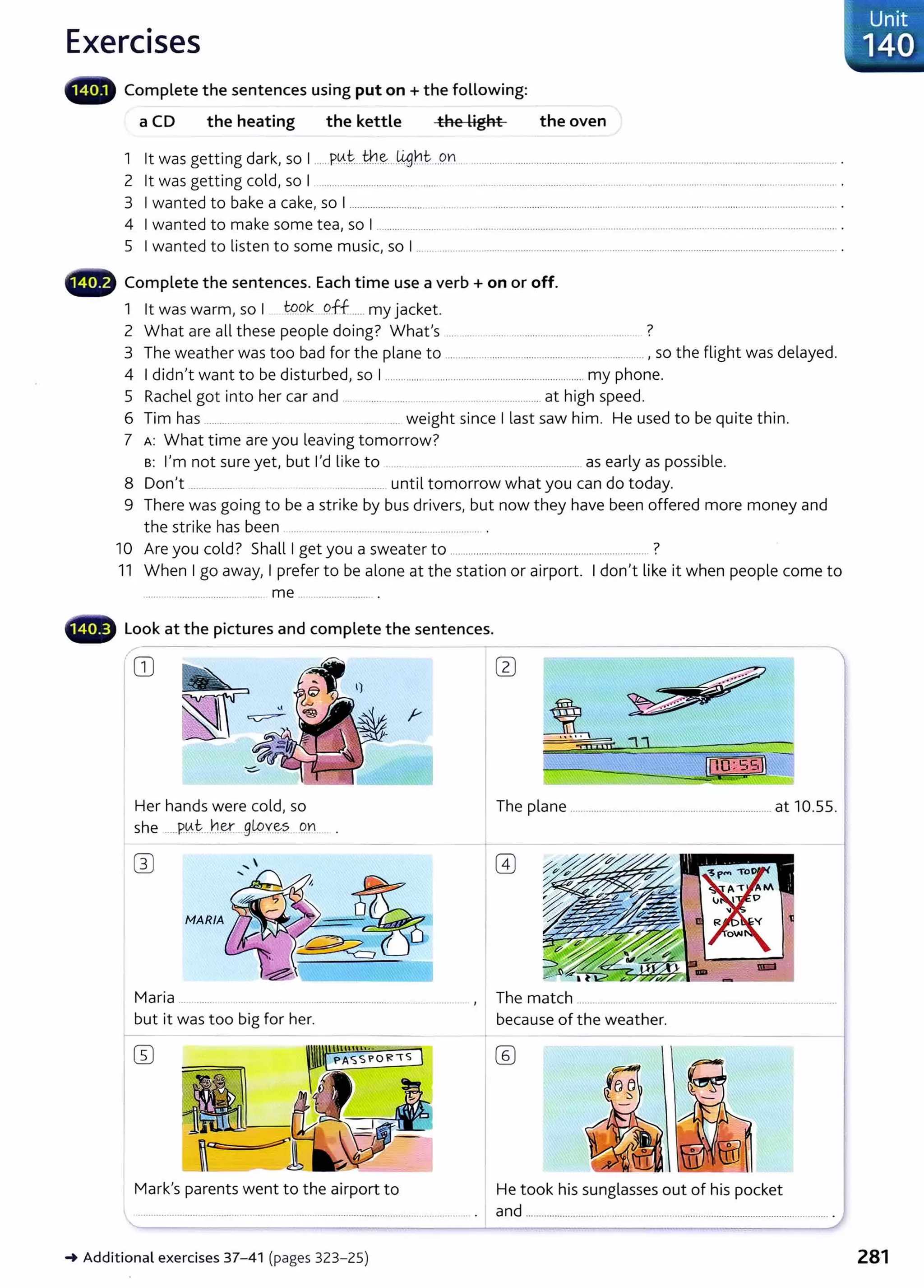 Exercises
a CD the heating the kettle the Light the oven
1 lt was getting dark, so I ..... P.~.t....th.~_..IJ.f]b.t ..Qn . ................................................................................................................... ................... .
2 lt was getting cold, so I ................................................ . . .... ... ...................................................... ......................... ...................... .... ..... . ....... .
3 I wanted to bake a cake, so I ............................................................................................................................................................................... .
4 I wanted to make some tea, so I ............................................................................. ................................................................................................ .
5 I wanted to listen to some music, so I ..................................................................................................................................................... .
4D Complete the sentences. Each time use a verb+ on or off.
1 lt was warm, so I t9..9k pff...... my jacket.
2 What are all these people doing? Whafs ..... ..... ..... ...................... ............ ....... ?
3 The weather was too bad for the plane to ........................................................................ , so the flight was delayed.
4 I didn't want to be disturbed, so I ............................................................................my phone.
5 Rachel got into her car and ......................... ....... ............................... at high speed.
6 Tim has ........... .. . . ...................... weight since I last saw him. He used to be quite thin.
7 A: What time are you leaving tomorrow?
B: I'm not sure yet, but I'd like to .. ....................................... as early as possible.
8 Don't ................. ..................... until tomorrow what you can do today.
9 There was going to be a strike by bus drivers, but now they have been offered more money and
the strike has been ............................................................. ....... .
10 Are you cold? Shall I get you a sweater to ............................................................................ ?
11 When I go away, I prefer to be alone at the station or airport. I don't like it when people come to
...... ................................. me ........................ .
Look at the pictures and complete the sentences.
CD
Her hands were cold, so The plane ............................................................................. at 10.55.
she .....P.~.t:...hey:...gLo'(~.,s Qn .... .
Maria ... ...... ................................................... , The match ................................................................................................
but it was too big for her. because of the weather.
Mark's parents went to the airport to He took his sunglasses out of his pocket
and .................................................................................................................... .
~Additional exercises 37- 41 (pages 323- 25)
. Unit
140
281
 