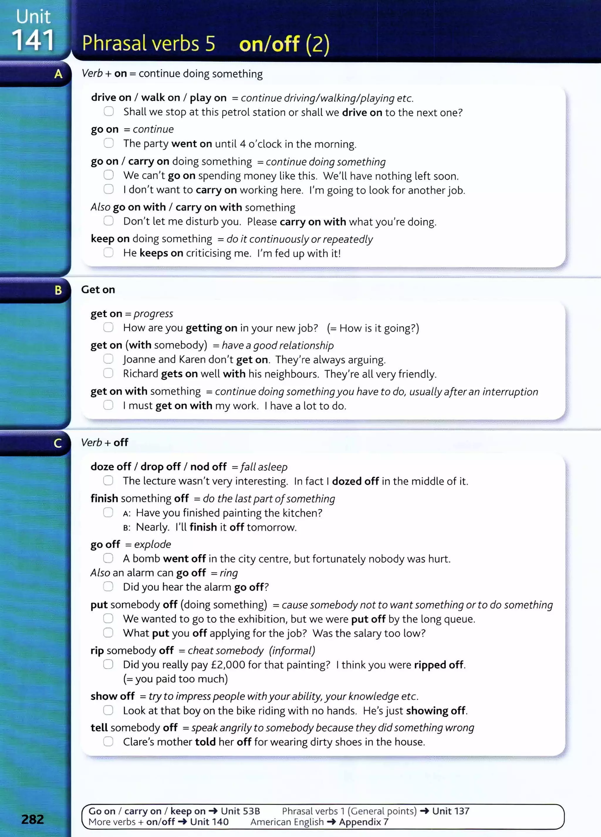 Verb+ on= continue doing something
drive on I walk on I play on =continue driving/walking/playing etc.
0 Shall we stop at this petrol station or shall we drive on to the next one?
go on =continue
2 The party went on until4 o'clock in the morning.
go on I carry on doing something =continue doing something
0 We can't go on spending money like this. We'll have nothing left soon.
0 I don't want to carry on working here. I'm going to look for another job.
Also go on with I carry on with something
0 Don't let me disturb you. Please carry on with what you're doing.
keep on doing something =do it continuously orrepeatedly
-=:: He keeps on criticising me. I'm fed up with it!
Get on
get on = progress
C How are you getting on in your new job? (=How is it going?)
get on (with somebody) =have agood relationship
C Joanne and Karen don't get on. They're always arguing.
0 Richard gets on well with his neighbours. They're all very friendly.
get on with something =continue doing somethingyou have to do, usuaLly afteran interruption
~ I must get on with my work. I have a lot to do.
Verb+ off
doze off I drop off I nod off =fall asLeep
C The lecture wasn't very interesting. In fact I dozed off in the middle of it.
finish something off =do the Last part ofsomething
0 A: Have you finished painting the kitchen?
s: Nearly. I'll finish it off tomorrow.
go off =explode
0 A bomb went off in the city centre, but fortunately nobody was hurt.
Also an alarm can go off =ring
8 Did you hear the alarm go off?
put somebody off (doing something) =cause somebody not to want something or to do something
0 We wanted to go to the exhibition, but we were put off by the long queue.
0 What put you off applying for the job? Was the salary too low?
rip somebody off = cheatsomebody (informaL)
0 Did you really pay £2,000 for that painting? I think you were ripped off.
(=you paid too much)
show off =try to impress peopLe withyourability, your knowledge etc.
0 Look at that boy on the bike riding with no hands. He's just showing off.
tell somebody off =speakangriLy to somebody because they did something wrong
0 Clare's mother told her off for wearing dirty shoes in the house.
Go on I carry on I keep on_. Unit 538 Phrasal verbs 1 (General points) _. Unit 137
More verbs + on/off_. Unit 140 American English _. Appendix 7
 