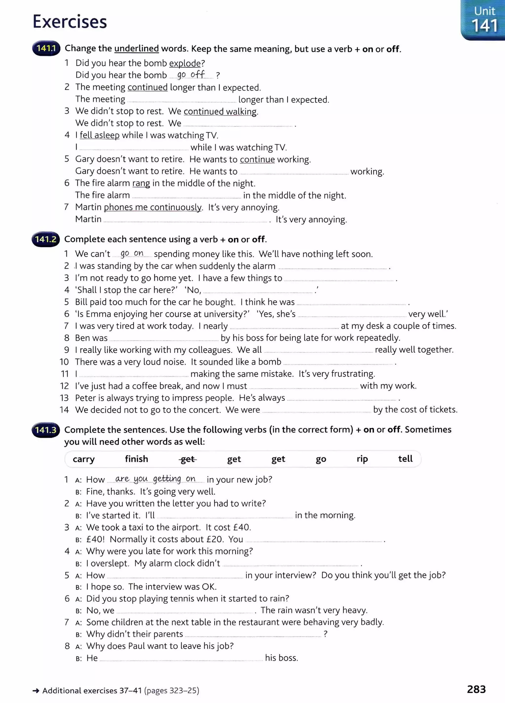 Exercises
Change the underlined words. Keep the same meaning, but use a verb+ on or off.
1 Did you hear the bomb explode?
Did you hear the bomb ......99 .9.ff... ?
2 The meeting continued longer than I expected.
The meeting ........................................................................ longer than I expected.
3 We didn't stop to rest. We continued walking.
We didn't stop to rest. We .................. ................. . ............................ .
4 I fell asleep while I was watching TV.
I ........ ... ....... .... .... while I was watching TV.
5 Gary doesn't want to retire. He wants to continue working.
Gary doesn't want to retire. He wants to .........oooo oo . . . . oo . . . . . . . oo . . oo ooo . . . . oo . . . . oo . . . oo . . . . . . . . . . . . . . . . . . working.
6 The fire alarm rang in the middle of the night.
The fire alarm ....... ....................00..........................00......00......... in the middle of the night.
7 Martin phones me continuously. lt's very annoying.
Martin . oo . . . . oo . . . . oo . . . oo . . . . . . . . . . oo . . oooo . . . oo . . ooooo · oooo . . 000000 ...00..00............oo . . . . . . . . . . . . 00.... . lt's very annoying.
- Complete each sentence using a verb + on or off.
1 We can't 99.0000Q.tL.. spending money like this. We'll have nothing left soon.
2 .I was standing by the car when suddenly the alarm . oo . . . . . . . . . . . . . . . . . oo oo . . . . . . . . . . . . . oo . . . . . . . oo oooooo .. . . . . . . . . . . . . . . . oo . . .
3 l,m not ready to go home yet. I have a few things to ..............00.......00..........00.......00......0000 .00............ .
4 'Shall I stop the car here?' 'No, ..00.... ... ...... ............................00......... .
5 Bill paid too much for the car he bought. I think he was ...oo . . . . . . . . . . . . . . . . . . . . . . . . . . . . . . . . . . . . . . . . . . . . . . . . . . . . . . . . . . . . . . .. .
6 'I E
0 0
h
0 0
?' 'Y h I ll '
s mma enJoying er course at un1vers1ty. es, s e s ..........00.......00............. . ..... ......... . .......... very we .
7 I was very tired at work today. I nearly ............ ..............................................................at my desk a couple of times.
8 Ben was .......................................................................... by his boss for being late for work repeatedly.
9 I really like working with my colleagues. We all ....oo... . . . . . . . . . . . . . . . . . . 00.. .. . ............ ...... ......... really well together.
10 There was a very loud noise. lt sounded like a bomb ......................................................................... .
11 I ..................... ................................................... making the same mistake. lt's very frustrating.
12 I've just had a coffee break, and now I must .. ................ .. ............. .... ...................... with my work.
13 Peter is always trying to impress people. He's always .............................................................. ............. .
14 We decided not to go to the concert. We were ............ ....................................00..00... 0000..... by the cost of tickets.
- Complete the sentences. Use the following verbs {in the correct form) +on or off. Sometimes
you will need other words as well:
carry finish get get
1 A: How oooooo(¥.'~. . .H9.~....g~~.g .. on.... in your new job?
s: Fine, thanks. lt's going very well.
2 A: Have you written the letter you had to write?
go
s: I've started it. I'll ...... .... ... ...... ........ ........ . .................. in the morning.
3 A: We took a taxi to the airport. lt cost £40.
rip
s: £40! Normally it cost s about £20. You ......................................................................................... .
4 A: Why were you late for work this morning?
s: I overslept. My alarm dock didn't ............................................................................................. .
tell
5 A: How ................................................................................ in your interview? Do you think you'll get the job?
s: I hope so. The interview was OK.
6 A: Did you stop playing tennis when it started to rain?
s: No, we ........oo . . . . . . . . . . . . . . . . . . . . . . . . . . oo. • . . . . . . . . . . . . . . . . . . . . . . . . • The rain wasn't very heavy.
7 A: Some children at the next table in the restaurant were behaving very badly.
s: Why didn't their parents ............................................................................................. ?
8 A: Why does Paul want to leave his job?
s: He .... ........... .............................................................. ............ his boss.
~ Additional exercises 37- 41 (pages 323- 25)
-Unit
;~--··:·141 ::
283
 