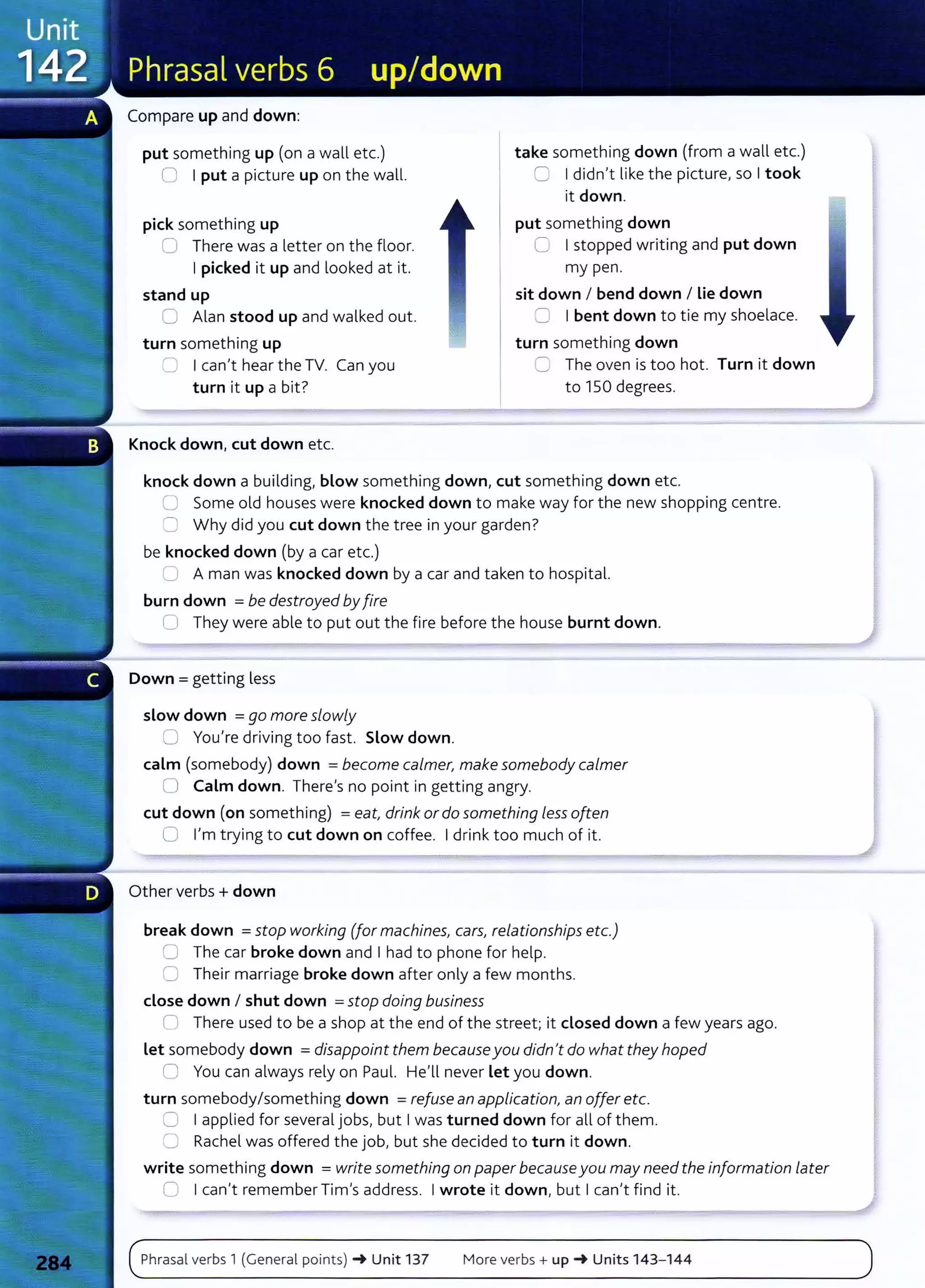 Compare up and down:
put something up (on a wall etc.)
0 I put a picture up on the wall.
pick something up
0 There was a letter on the floor.
I picked it up and looked at it.
stand up
0 Alan stood up and walked out.
turn something up
~ I can't hear the TV. Can you
turn it up a bit?
Knock down, cut down etc.
take something down (from a wall etc.)
C I didn't like the picture, so I took
it down.
put something down
C I stopped writing and put down
my pen.
sit down I bend down I Lie down
C I bent down t o tie my shoelace.
turn something down
C The oven is too hot. Turn it down
to 150 degrees.
knock down a building, blow something down, cut something down etc.
0 Some old houses were knocked down to make way for the new shopping centre.
C Why did you cut down the tree in your garden?
be knocked down (by a car etc.)
(J A man was knocked down by a car and taken to hospital.
burn down = be destroyed byfire
0 They were able to put out the fire before the house burnt down.
Down = getting less
slow down = go more slowly
0 You're driving too fast. Slow down.
calm (somebody) down =become calmer, make somebody calmer
0 Calm down. There's no point in getting angry.
cut down (on something) =eat, drink or do something less often
0 I'm trying to cut down on coffee. I drink too much of it.
Other verbs + down
break down =stop working (for machines, cars, relationships etc.)
0 The car broke down and I had to phone for help.
0 Their marriage broke down after only a few months.
dose down I shut down =stop doing business
n There used to be a shop at the end of the street; it dosed down a few years ago.
let somebody down = disappoint them becauseyou didn't do what they hoped
0 You can always rely on Paul. He'll never let you down.
turn somebody/something down =refuse an application, an offer etc.
0 I applied for several jobs, but I was turned down for all of them.
'=-.; Rachel was offered the job, but she decided to turn it down.
write something down = write something on paper becauseyou may needthe information L
ater
0 I can't remember Tim's address. I wrote it down, but I can't find it.
Phrasal verbs 1 (General points) -+ Unit 137 More verbs+ up-+ Units 143- 144
 