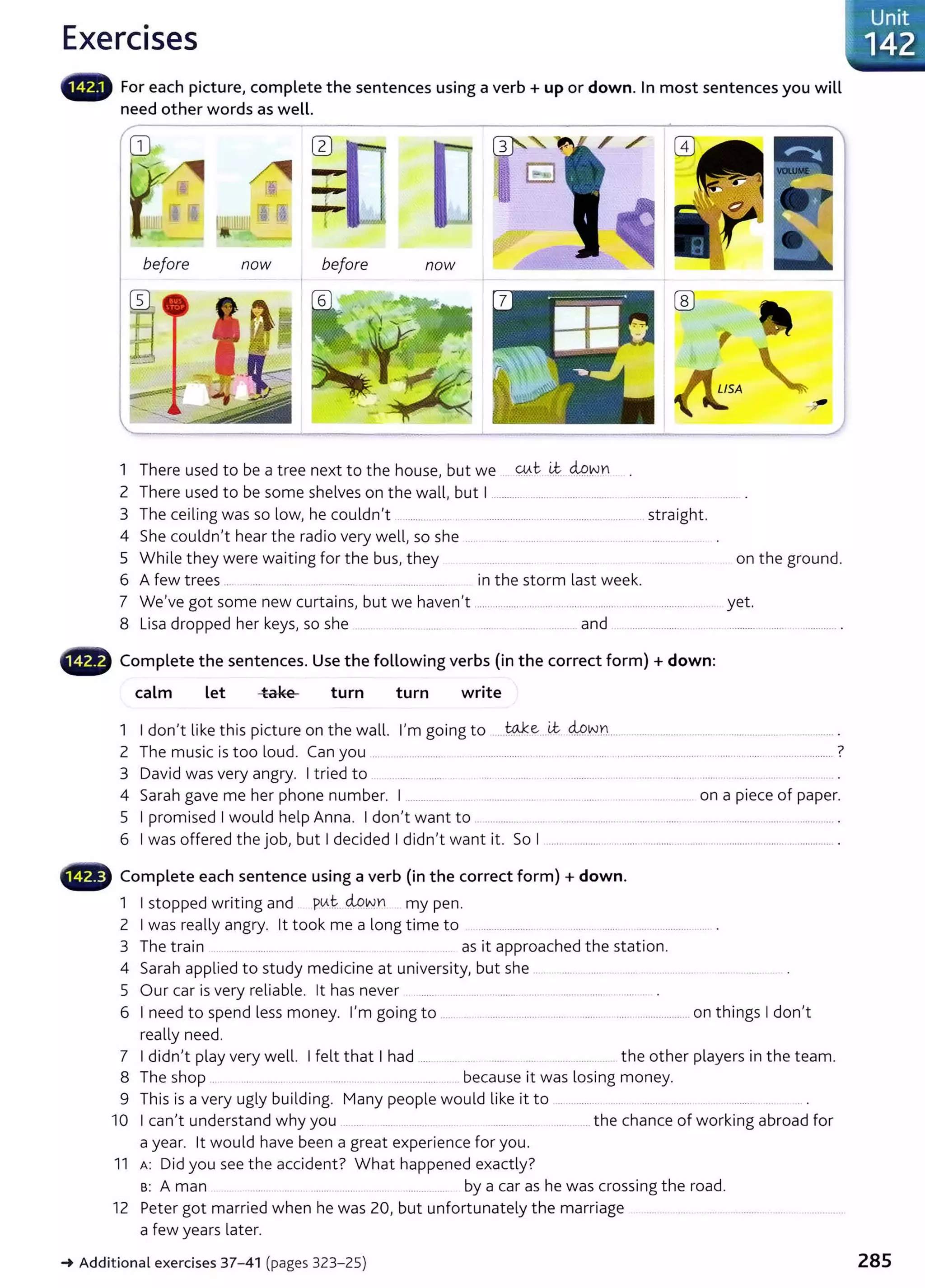 Exercises
• • For each picture, complete the sentences using a verb+ up or down. In most sentences you will
need other words as well.
before now before now
1 There used to be a tree next to the house, but we . Wt. ~...MY.JYI
2 There used to be some shelves on the wall, but I ......................................
3 The ceiling was so low, he couldn't ....................... ............. ............................................. straight.
4 She couldn't hear the radio very well, so she .... ..... .. ..... .. .... ..... .... .....................
5 While they were waiting for the bus, they ................ ......... ... on the ground.
6 A few trees .... ..... ... ..... ................ .... ............. .... in the storm last week.
7 We've got some new curtains, but we haven't ....................................................................................... yet.
8 Lisa dropped her keys, so she .. .... .. .. ....... .... . ..... ........ _and ........................ ... . .................... ................ .
Complete the sentences. Use the following verbs (in the correct form) +down:
calm Let take turn turn write
1 I don't like this picture on the wall. I'm going to .....w..ke...LC M.W.n... ................................................ ................ .
2 The music is too loud. Can you ... ................... ........................................................................... ................ ............................. ?
3 David was very angry. I tried to .. .. ..... ......... . . .... ............ . .... ................. .. . ... .... .... .. ...... ... ................ ......... .
4 Sarah gave me her phone number. I ........... .................... ................ .. .. .. ............... on a piece of paper.
5 I promised I would help Anna. I don't want to .. ............ ............ ....... .......... ...... ......... _........... ..... . .............. .
6 I was offered the job, but I decided I didn't want it. So I ..................................................................................................... .
•liili" Complete each sentence using a verb (in the correct form) +down.
1 I stopped writing and ptAt., M~YI my pen.
2 I was really angry. lt took me a long time to ..................... ...... .............. .. ............................ .
3 The train ... ....... ............ . .... as it approached the station.
4 Sarah applied to study medicine at university, but she . ......... ...... .. ....... .................... ..... .......
5 Our car is very reliable. lt has never ..... .... ... .................... .................
6 I need to spend less money. I'm going to ..... .. . .................... ........ ....... .... .................... on things I don't
really need.
7 I didn't play very well. I felt that I had ...... .... . ... . ... ...... ............ the other players in the team.
8 The shop .. ................ ...... _.. ........... .. ...................... because it was losing money.
9 This is a very ugly building. Many people would like it to ... ............ .......... ..... . ...........
10 I can't understand why you ......... .... _........... _ ............ ....... .............the chance of working abroad for
a year. lt would have been a great experience for you.
11 A: Did you see the accident? What happened exactly?
B: A man .......... .... ......... ....... by a car as he was crossing the road.
12 Peter got married when he was 20, but unfortunately the marriage ...... . .. .. .. .......... .. . .............
a few years later.
_.Additional exercises 37- 41 (pages 323-25) 285
 