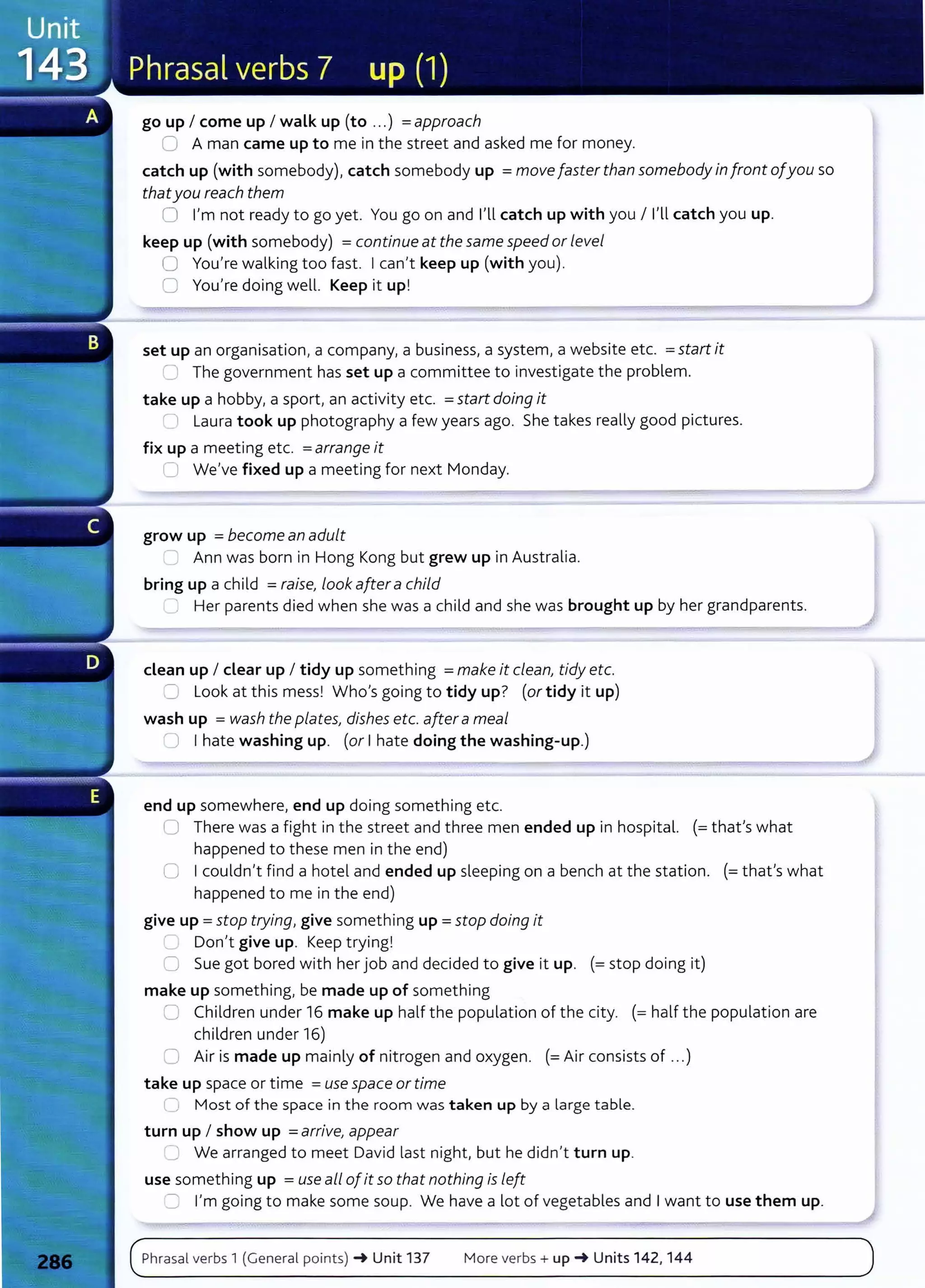 go up I come up I walk up (to ...) =approach
0 A man came up to me in the street and asked me for money.
catch up (with somebody), catch somebody up =move faster than somebody in front ofyou so
thatyou reach them
0 I'm not ready to go yet. You go on and I'll catch up with you I I'll catch you up.
keep up (with somebody) =continue at the same speed or level
0 You're walking too fast. Ican't keep up (with you).
0 You're doing well. Keep it up!
set up an organisation, a company, a business, a system, a website etc. =start it
~ The government has set up a committee to investigate the problem.
take up a hobby, a sport, an activity etc. =start doing it
:1 Laura took up photography a few years ago. She takes really good pictures.
fix up a meeting etc. =arrange it
0 We've fixed up a meeting for next Monday.
grow up =become an adult
_ Ann was born in Hong Kong but grew up in Australia.
bring up a child =raise, look after a child
' Her parents died when she was a child and she was brought up by her grandparents.
dean up I clear up I tidy up something =make it clean, tidy etc.
=L
ook at this mess! Who's going to tidy up? (or tidy it up)
wash up = wash the plates, dishes etc. aftera meal
0 I hate washing up. (or Ihate doing the washing-up.)
end up somewhere, end up doing something etc.
U There was a fight in the street and three men ended up in hospital. (= thafs what
happened to these men in the end)
0 Icouldn't find a hotel and ended up sleeping on a bench at the station. (=that's what
happened to me in the end)
give up = stop trying, give something up = stop doing it
:___ Don't give up. Keep trying!
0 Sue got bored with her job and decided to give it up. (= stop doing it)
make up something, be made up of something
C Children under 16 make up half the population of the city. (= half the population are
children under 16)
0 Air is made up mainly of nitrogen and oxygen. (=Air consists of ...)
take up space or time =use space or time
_,; Most of the space in the room was taken up by a large table.
turn up I show up =arrive, appear
0 We arranged to meet David last night, but he didn't turn up.
use something up =use all ofit so that nothing is left
::=J I'm going to make some soup. We have a lot of vegetables and Iwant to use them up.
Phrasal verbs 1 (General points) ~ Unit 137 More verbs+ up~ Units 142, 144
 