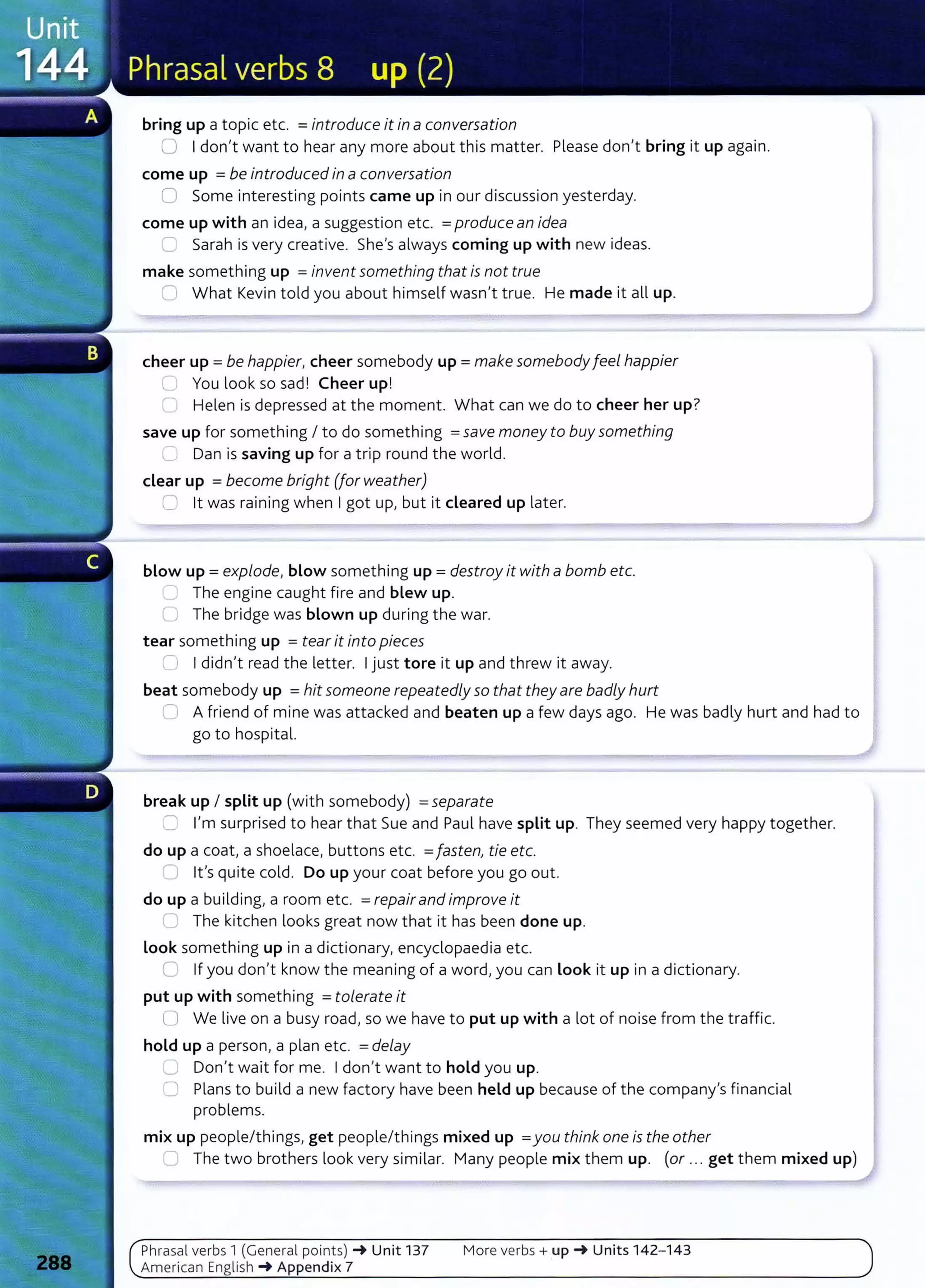 bring up a topic etc. =introduce it in a conversation
0 I don't want to hear any more about this matter. Please don't bring it up again.
come up =be introduced in a conversation
0 Some interesting points came up in our discussion yesterday.
come up with an idea, a suggestion etc. =produce an idea
C Sarah is very creative. She's always coming up with new ideas.
make something up =invent something that is not true
c-; What Kevin told you about himself wasn't true. He made it all up.
cheer up= be happier, cheer somebody up= make somebodyfeel happier
'-- You look so sad! Cheer up!
0 Helen is depressed at the moment. What can we do to cheer her up?
save up for something I to do something =save money to buy something
Dan is saving up for a trip round the world.
clear up =become bright (for weather)
0 lt was raining when I got up, but it cleared up later.
blow up= explode, blow something up = destroy it with a bomb etc.
.....1 The engine caught fire and blew up.
Cl The bridge was blown up during the war.
tear something up = tear it into pieces
r l I didn't read the letter. I just tore it up and threw it away.
beat somebody up =hit someone repeatedly so that they are badly hurt
0 A friend of mine was attacked and beaten up a few days ago. He was badly hurt and had to
go to hospital.
break up I split up (with somebody) =separate
~ I'm surprised to hear that Sue and Paul have split up. They seemed very happy together.
do up a coat, a shoelace, buttons etc. =fasten, tie etc.
-: lt's quite cold. Do up your coat before you go out.
do up a building, a room etc. =repairand improve it
LJ The kitchen looks great now that it has been done up.
look something up in a dictionary, encyclopaedia etc.
0 If you don't know the meaning of a word, you can look it up in a dictionary.
put up with something =tolerate it
ll We live on a busy road, so we have to put up with a lot of noise from the traffic.
hold up a person, a plan etc. =delay
....) Don't wait for me. I don't want to hold you up.
=' Plans to build a new factory have been held up because of the company's financial
problems.
mix up people/things, get people/things mixed up =you think one is the other
0 The two brothers look very similar. Many people mix them up. (or ... get them mixed up)
Phrasal verbs 1 (General po i nts) ~ Unit 137
American English ~Appendix 7
More verbs+ up~ Units 142- 143
 