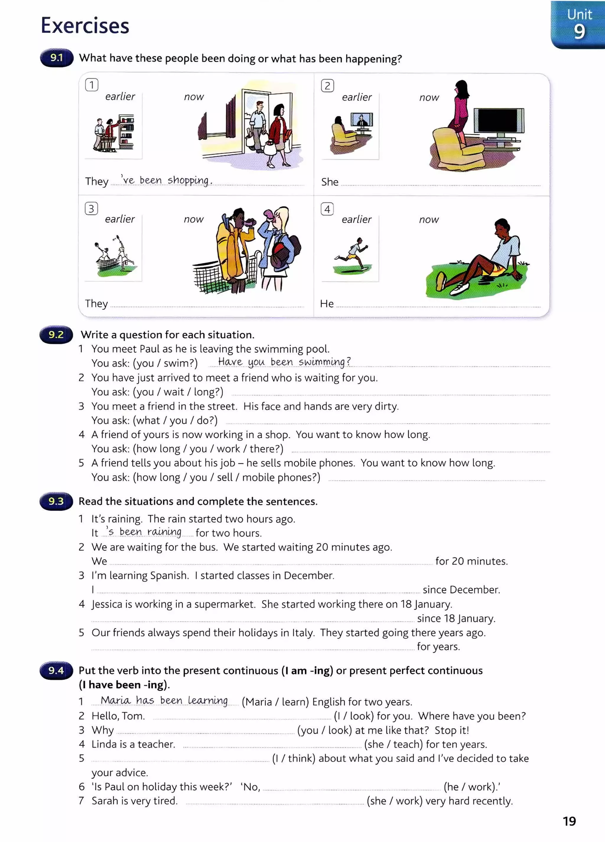 Exercises
What have these people been doing or what has been happening?
CD earlier
earlier
n
oij
~I
They ....~Y.~....~e:e:~·:t ?.h.O..P..P.Lr9..~................................................... She .................................................................................................................
wearlier
(1)
earlier now
They .......................................................................................................... He ............... ......................................... ................ ................ ......... .....
Write a question for each situation.
1 You meet Paul as he is leaving the swim ming pool.
You ask: (you I swim?) .....H.q._y~_ .~9-~....~-~....?.kY~m.mg?... .................................................................... ...........................
2 You have just arrived to meet a friend w ho is wait ing for you.
You ask: (you I wait I long?) .......................... .................................... ....................................................................................
3 You meet a friend in the st reet . His face and hands are very dirty.
You ask: (w hat I you I do?) .. .... ........... .... ... .. . .. .... ...........................................................
4 A friend of yours is now working in a shop. You want t o know how long.
You ask: (how long I you I work I there?) .................................................................................. ............................ .........................
5 A friend t ells you about hisj ob- he sells mobile phones. You want t o know how long.
You ask: (how long I you I sell I mobile phones?) .............. ................................................................................... .
Read the situations and complete the sentences.
1 lt's raining. The rain st arted two hours ago.
lt ..).?.. l?.~n rW.Lng..... for two hours.
2 We are waiting for the bus. We started waiting 20 minutes ago.
We ..................... ........ ................... .... . ... ................. ......
3 I'm learning Spanish. I started classes in December.
for 20 minutes.
I ................... .............. ......................................... .......................................... ...... ....................................... since December.
4 Jessica is working in a supermarket. She started w orking t here on 18 January.
.... ................ ..... ................... ...................... ... ... ......... .... ............. since 18 January.
5 Our friends always spend t heir holidays in It aly. They started going t here years ago.
.... .......................... ................................... ... . . ....................... ... . ................................................... for years.
Put the verb into the present continuous (I am -ing) or present perfect continuous
(I have been -ing).
1 .....M~-~ ..h<AS J?.~..--~.Y.4-lg... (Maria I learn) English for two years.
2 Hello, Tom. . ....... .. .........._ .. . . .... ........... ....... (I I look) for you. Where have you been?
3 Why ......................... ............................................................................ (you I look) at me like t hat? St op it !
4 Linda is a t eacher. .............................................................................................. (she I t each) for ten years.
5 ...... . .. . ...... . ... . .............. (I I think) about w hat you said and I've decided t o take
your advice.
6 'Is Paul on holiday t his week?' 'No, .................... ...... ........................ ............ ........... ............ (he I work).'
7 Sarah is very tired. ....................... ....... .............................. ... ................................ (she I work) very hard recently.
19
 