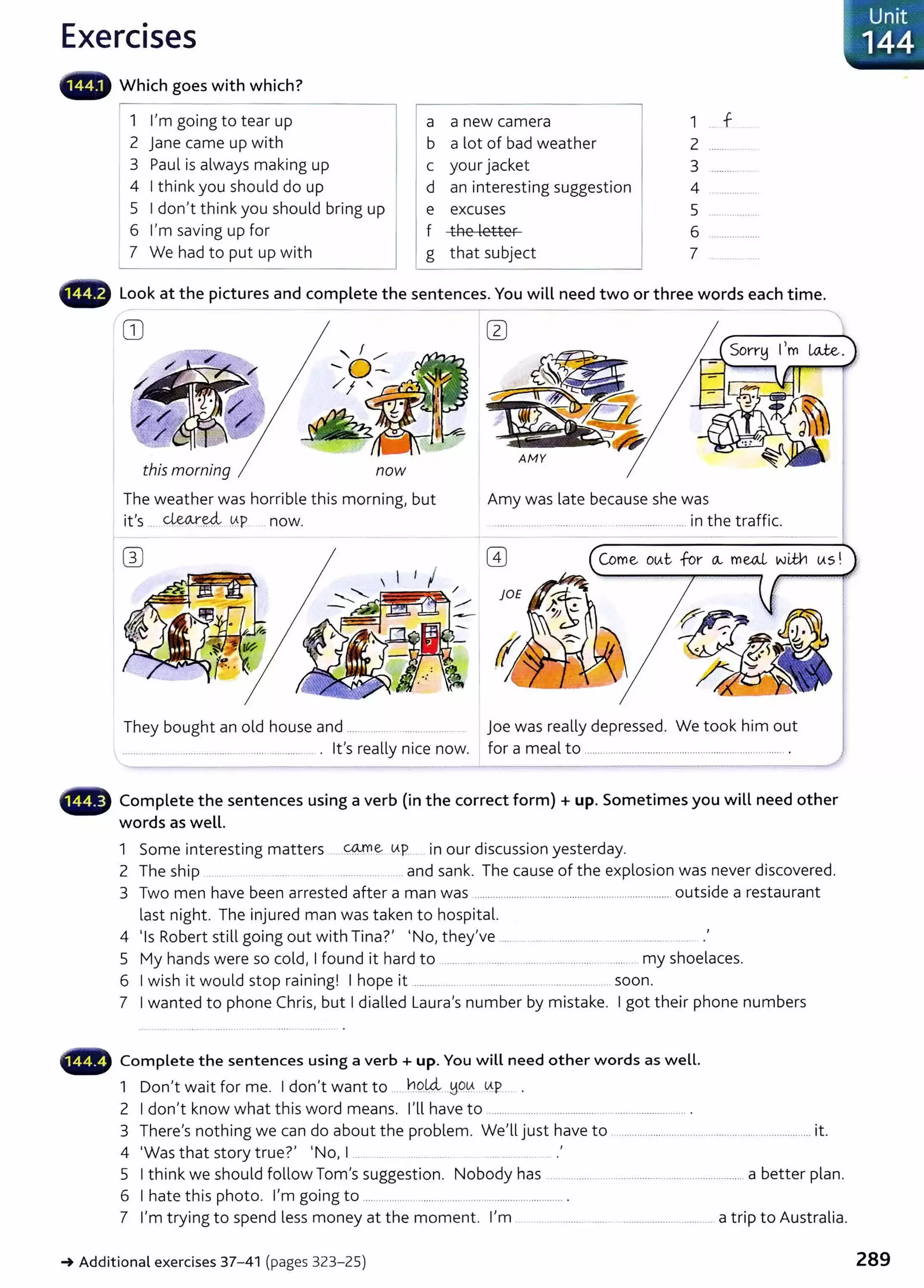 Exercises
• • Which goes with which?
1 I'm going to tear up
2 j ane came up with
3 Paul is always making up
4 I think you should do up
5 I don't think you should bring up
6 I'm saving up for
7 We had to put up with
a
b
c
d
e
f
g
a new camera 1 f
a lot of bad weather 2
your jacket 3
an interesting suggestion 4
excuses 5
the letter 6
that subject 7
••~ Look at the pictures and complete the sent ences. You wiLL need two or three words each t ime.
GJ
this morning now
AfvfY
The weather was horrible this morning, but
it's ... ~-~ .
0.P ... now.
Amy was late because she was
................. ..... .................. ............... .... ... in t he traffic.
Come otAt for o... mw.L wil¥1 tAS!
They bought an old house and .............. .................. joe was really depressed. We took him out
........................................... ..... ...................... . it's really nice now. for a meal to ................................................................... ....... .
••~ Complete t he sentences using a verb (in the correct form)+ up. Sometimes you wiLL need other
words as weLL.
1 S · t · tt COJYl e tAp · d· · t d
ome mteres mg ma ers ......... ... . m our tscusston yes er ay.
2 The ship ....... and sank. The cause of the explosion was never discovered.
3 Two men have been arrested after a man was ........................................................................ outside a restaurant
last night. The injured man was taken to hospital.
4 'Is Robert still going out with Tina?' I No, they've .................................................
5 My hands were so cold, I found it hard to ............ ......... ........................... ..... .. my shoelaces.
6 I wish it would stop raining! I hope it .......... ...... ... ....................... ................... soon.
7 I wanted to phone Chris, but I dialled Laura's number by mistake. I got their phone numbers
- Com plete t he sentences using a verb +up. You w iLL need ot her words as w eLL.
1 Don't wait for me. I don't want to .....h9.!4..~Wlf.: ~P..... .
2 I don't know what this word means. I'll have to ......................................... ........................... .
3 There's nothing we can do about the problem. We'll just have to ............... ....................................................it.
4 'Was that story true?' 'No, I ..... .. ........ ... . ..... ... ..
5 I t hink we should follow Tom's suggestion. Nobody has ...... ........ .................................................... a better plan.
6 I hate this photo. I'm going to .... .......... ........................ .............................. .
~ Unit
~ 144
7 I'm trying to spend less money at the moment. I'm ............................. .. .................................. a trip to Australia.
~Additional exercises 37- 41 (pages 323- 25) 289
 