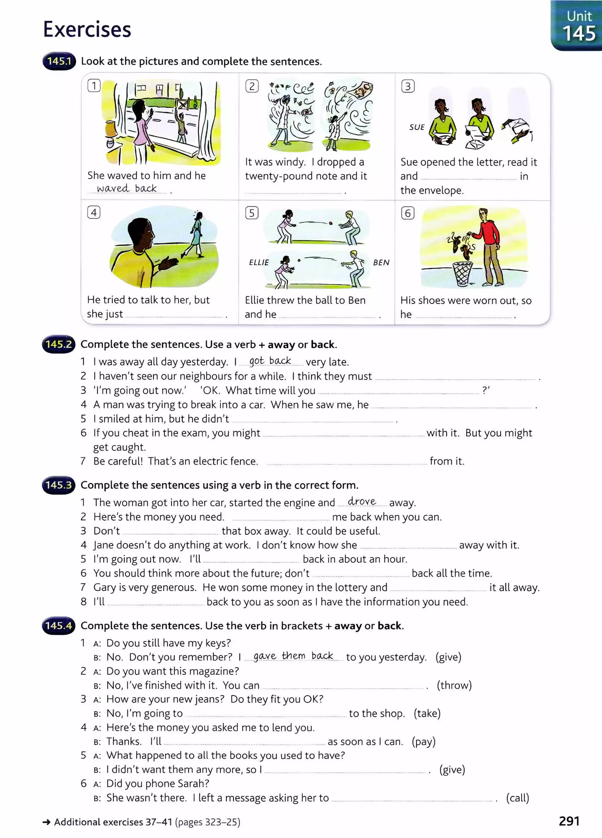 Exercises
- Look at the pictures and complete the sentences.
- - -
CD w
SU£g~~1
lt was windy. I dropped a
twenty-pound note and it
Sue opened the letter, read it
She waved to him and he
--~-9.--ved, bo..4;:_
____ .
and ....................................................... in
){-------.·i
ELL/E-t• i BEN
the envelope.
-
He tried to talk to her, but Ellie threw the ball to Ben His shoes were worn out, so
she just ................................................... . and he ............................................... . he ....................................................... .
4D Complete the sentences. Use a verb + away or back.
1 I was away all day yesterday. I . gQt....b..~ .... very late.
2 I haven't seen our neighbours for a while. I think they must ..........................................................................................
3 'I'm going out now.' 'OK. What time will you ............................................................................................ ?'
4 A man was trying to break into a car. When he saw me, he .......................................................................................... .
5 I smiled at him, but he didn't .... ... ... . ................ ........................ .
6 If you cheat in the exam, you might ........................................................ ......... ................. with it. But you might
get caught.
7 Be careful! That's an electric fence. ......... ... .... ............ ... .......... ..................... ... .. ... from it.
4D Complete the sentences using a verb in the correct form.
1 The woman got into her car, started the engine and ......4.r.QY~...... away.
2 Here's the money you need. .. ... ..................... .. ... .... .... me back when you can.
3 Don't .. ........................ ... .................. that box away. lt could be useful.
4 Jane doesn't do anything at work. I don't know how she ........................................................away with it.
5 I'm going out now. I'll ....................................................... back in about an hour.
6 You should think more about the future; don't ............................................. back all the time.
7 Gary is very generous. He won some money in the lottery and ...... ...... ................... . ......... it all away.
8 I'll ...................................................... back to you as soon as I have the information you need.
- Complete the sentences. Use the verb in brackets+ away or back.
1 A: Do you still have my keys?
B: No. Don't you remember? I .....g~y~____
t}1em b..Q-4... to you yesterday. (give)
2 A: Do you want this magazine?
B: No, I've finished with it. You can ...... .. .... .... ........ .......... ................................ . (throw)
3 A: How are your new jeans? Do they fit you OK?
B: No, I'm going to . ..................... ..... ................ .................... to the shop. (take)
4 A: Here's the money you asked me to lend you.
B: Thanks. I'll ............................................................................... .........as soon as I can. (pay)
5 A: What happened to all the books you used to have?
B: I didn't want them any more, so I ............... . .............................. ................................ . (give)
6 A: Did you phone Sarah?
B: She wasn't there. I left a message asking her to ...................................................................................... ... . (call)
J Unit
1145
_.Additional exercises 37- 41 (pages 323- 25) 291
 
