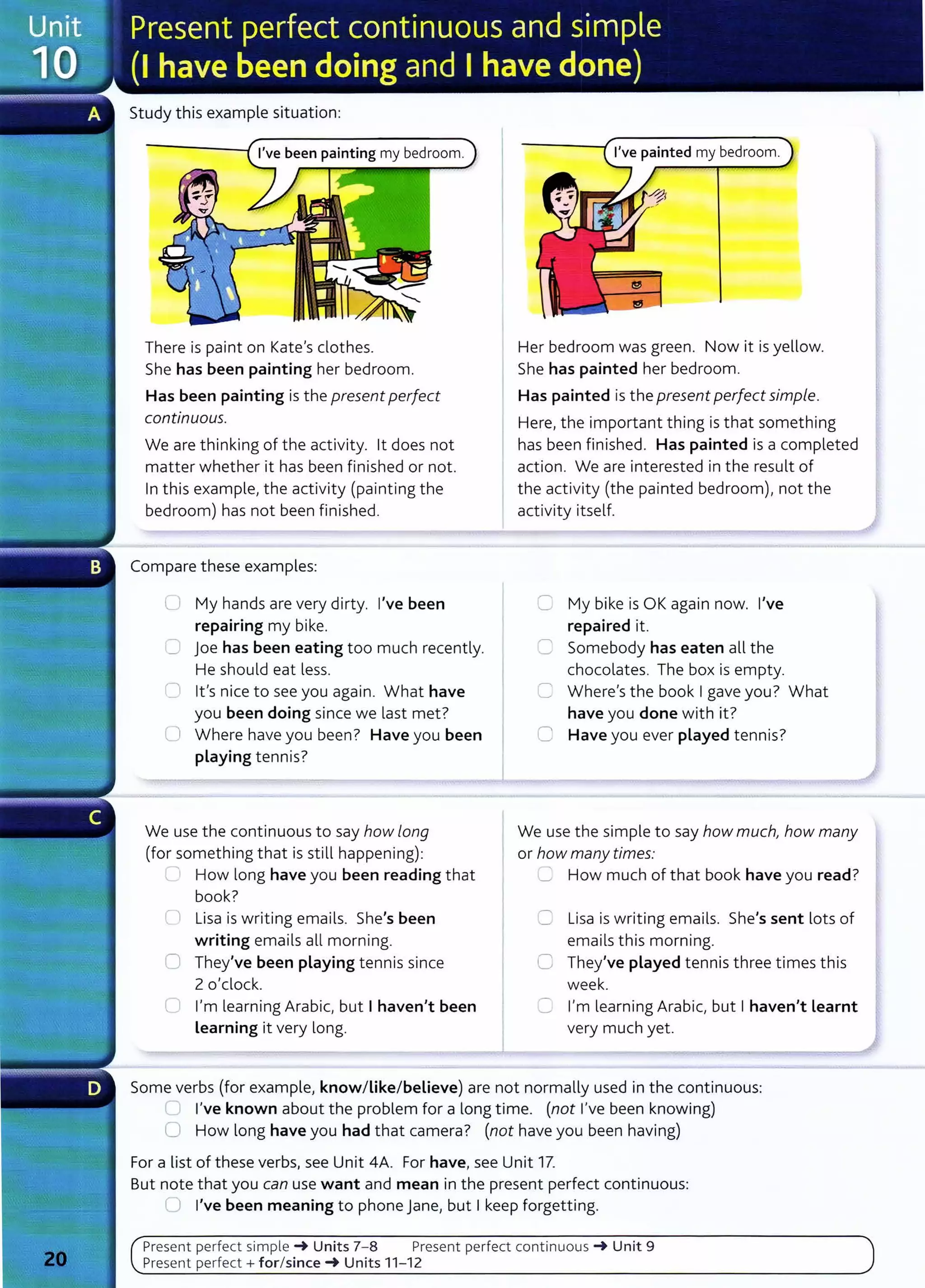 Study this example situation:
I've been painting my bedroom.
There is paint on Kate's clothes.
She has been painting her bedroom.
Has been painting is the present perfect
continuous.
We are thinking of the activity. lt does not
matter whether it has been finished or not.
In this example, the activity (painting the
bedroom) has not been finished.
Compare these examples:
Q My hands are very dirty. I've been
repairing my bike.
,-. joe has been eating too much recently.
He should eat less.
I lt's nice to see you again. What have
you been doing since we last met?
0 Where have you been? Have you been
playing tennis?
We use the continuous to say how long
(for something that is still happening):
'--- How long have you been reading that
book?
Cl Lisa is writing emails. She's been
writing emails all morning.
0 They've been playing tennis since
2 o'clock.
0 I'm learning Arabic, but I haven't been
Learning it very long.
I've painted my bedroom.
Her bedroom was green. Now it is yellow.
She has painted her bedroom.
Has painted is the present perfect simple.
Here, the important thing is that something
has been finished. Has painted is a completed
action. We are interested in the result of
the activity (the painted bedroom), not the
activity itself.
C My bike is OK again now. I've
repaired it.
C Somebody has eaten all the
chocolates. The box is empty.
C Where's the book I gave you? What
have you done with it?
C Have you ever played tennis?
We use the simple to say how much, how many
or how many times:
..= How much of that book have you read?
C Lisa is writing emails. She's sent lots of
emails this morning.
C They've played tennis three times this
week.
C I'm learning Arabic, but I haven't learnt
very much yet.
Some verbs (for example, know/Like/believe) are not normally used in the continuous:
..__, I've known about the problem for a long time. (not I've been knowing)
0 How long have you had that camera? (not have you been having)
For a list of these verbs, see Unit 4A. For have, see Unit 17.
But note that you can use want and mean in the present perfect continuous:
U I've been meaning to phone Jane1 but I keep forgetting.
Present perfect simple -+ Units 7- 8 Present perfect continuous -+ Unit 9
Present perfect+ for/since-+ Units 11- 12
 