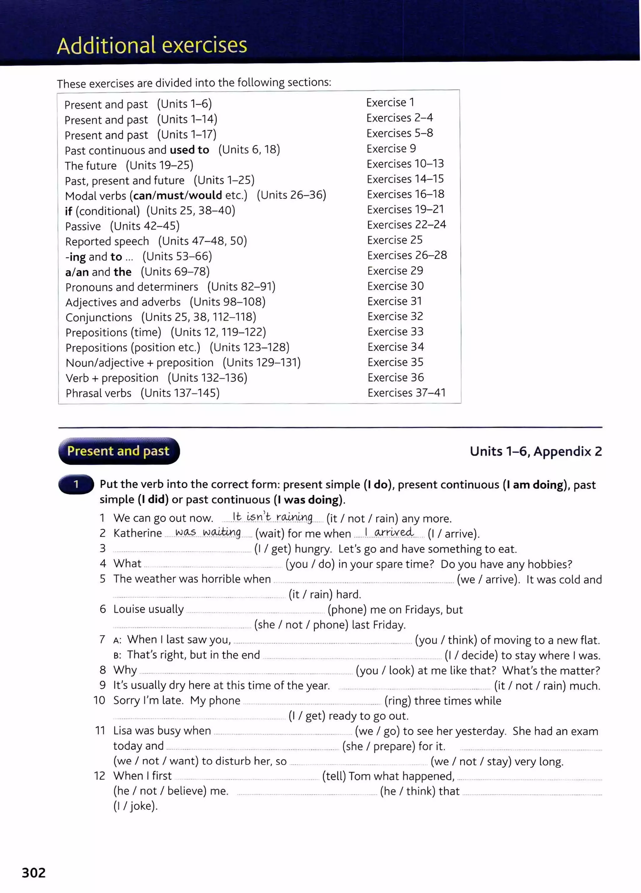 302
These exercises are divided into the following sections:
Present and past (Units 1-6)
Present and past (Units 1-14)
Present and past (Units 1-17)
Past continuous and used to (Units 6, 18)
The future (Units 19-25)
1 Past, present and future (Units 1-25)
I
Modal verbs (can/must/would etc.) (Units 26-36)
if (conditional) (Units 25, 38-40)
1 Passive (Units 42-45)
Reported speech (Units 47-48, 50)
-ing and to ... (Units 53-66)
a/an and the (Units 69-78)
Pronouns and determiners (Units 82- 91)
Adjectives and adverbs (Units 98-108)
Conjunctions (Units 25, 38, 112- 118)
Prepositions (time) (Units 12, 119-122)
Prepositions (position etc.) (Units 123- 128)
Noun/adjective+ preposition (Units 129-131)
Verb+ preposition (Units 132- 136)
~hrasal verbs (Units 137- 145)
~··- -- ~----. . . - ~'
Present and past
Exercise 1
Exercises 2-4
Exercises 5-8
Exercise 9
Exercises 10-13
Exercises 14-15
Exercises 16-18
Exercises 19-21
Exercises 22-24
Exercise 25
Exercises 26-28
Exercise 29
Exercise 30
Exercise 31
Exercise 32
Exercise 33
Exercise 34
Exercise 35
Exercise 36
Exercises 37-41
Units 1-6, Appendix 2
Put the verb into the correct form: present simple (I do), present continuous (I am doing), past
simple (I did) or past continuous (I was doing).
1 We can go out now. ......l.t- ..~?.r...r~-~9.... (it I not I rain) any more.
2 Katherine ......N.~....N.~9. .. (wait) for me when ..... .l.....~rkve4... . (I I arrive).
3 .. ..... ........ ... ...... ........ ...... ............. (I I get) hungry. Let's go and have something to eat.
4 What .. ..... ..... ...... (you I do) in your spare time? Do you have any hobbies?
5 The weather was horrible when .................... ................ ...................................................... (we I arrive). lt was cold and
....... .......... . .......... ...... ........... ...... ........ ....... (it I rain) hard.
6 Louise usually ... ......... ......... ... .... .... ... (phone) me on Fridays, but
................................ ................... ...... ..... (she I not I phone) last Friday.
7 A: When I last saw you, ............................................................................................ (you I think) of moving to a new flat.
B: That's right, but in the end ............. ....... ............ .. . .. . .. . ...... (I I decide) to stay where I was.
8 Why ........ ...... ... ..... ...... .. ..... ...... ........ .... .... ... (you I look) at me like that? What's the matter?
9 lt's usually dry here at this time of the year. ..... ....... .... .... . ..... .................... (it I not I rain) much.
10 Sorry I'm late. My phone ............................. ... ..... ....... ...... ....... (ring) three times while
........ ....... .. ..... .... ..... (I I get) ready to go out.
11 Lisa was busy when ................................................................. . (we I go) to see her yesterday. She had an exam
today and ................. .. . ..... ............................................. (she I prepare) for it. .....................................................................
(we I not I want) to disturb her, so ...... . ... . ..... .... (we I not I stay) very long.
12 When I first .... .... ...................................... (tell) Tom what happened, ..... ....... ... .... .... .... ............
(he I not I believe) me. ..................... ................... .... ........ (he I think) that ....................................................................
(I I joke).
 