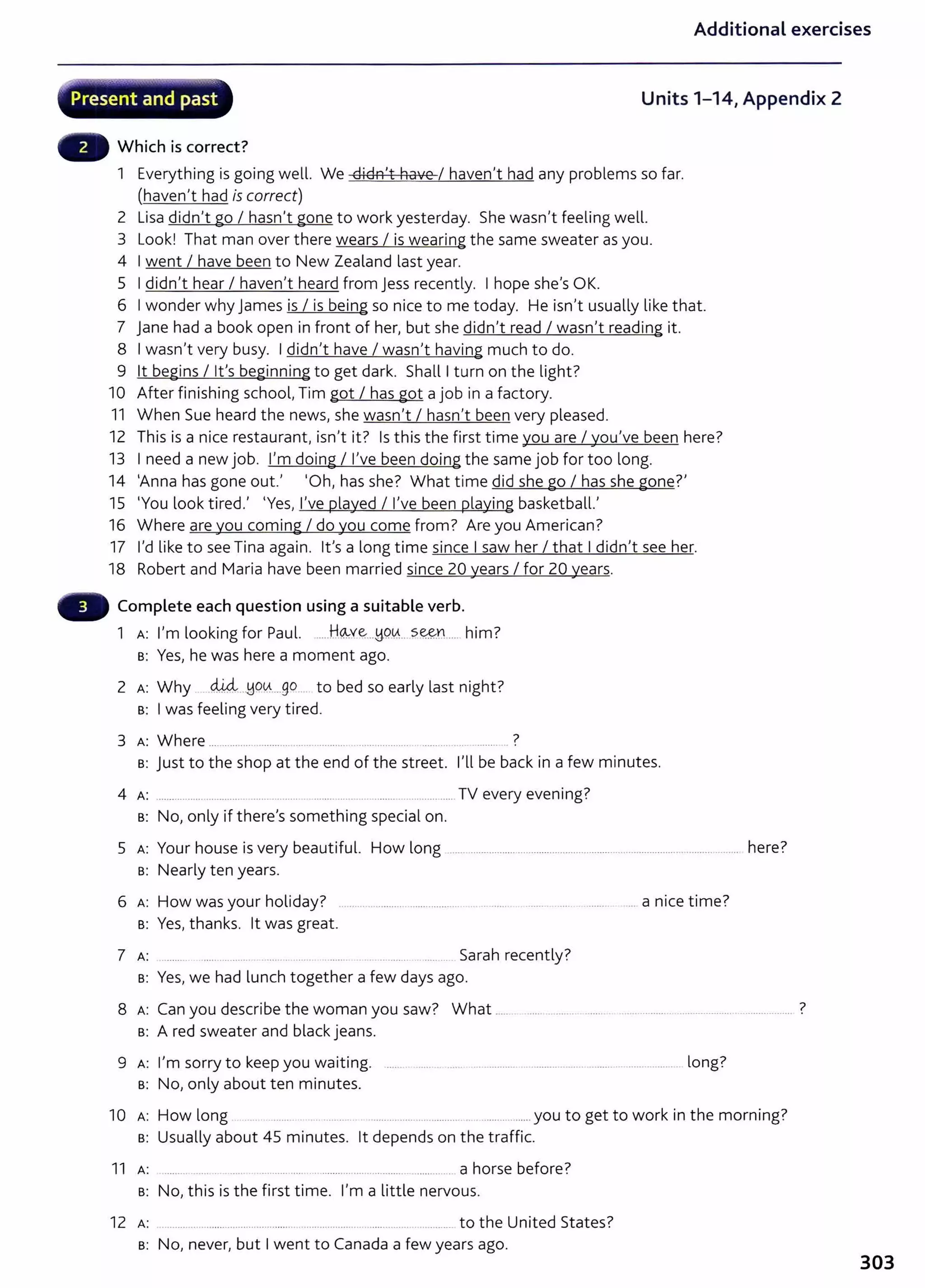 .j:"~
Additional exercises
.............~:_,;;~.......-.h··..-.....~,.... ............_~, ..........-,..;_
Present and past Units 1-14, Appendix 2
Which is correct?
1 Everything is going well. We didn't have I haven't had any problems so far.
(haven't had is correct)
2 Lisa didn't go I hasn't gone to work yesterday. She wasn't feeling well.
3 Look! That man over there wears I is wearing the same sweater as you.
4 I went I have been to New Zealand last year.
5 I didn't hear I haven't heard from jess recently. I hope she's OK.
6 I wonder why james is I is being so nice to me today. He isn't usually like that.
7 jane had a book open in front of her, but she didn't read I wasn't reading it.
8 I wasn't very busy. I didn't have I wasn't having much to do.
9 lt begins I lt's beginning to get dark. Shall I t urn on the light?
10 After finishing school, Tim got I has got a job in a factory.
11 When Sue heard the news, she wasn't I hasn't been very pleased.
12 This is a nice restaurant, isn't it? Is this the first time you are I you've been here?
13 I need a new job. I'm doing I I've been doing the same job for too long.
14 'Anna has gone out.' 'Oh, has she? What time did she go I has she gone?'
15 'You look tired.' 'Yes, I've played I I've been playing basketball.'
16 Where are you coming I do you come from? Are you American?
17 I'd like to see Tina again. lt's a long time since I saw her I that I didn't see her.
18 Robert and Maria have been married since 20 years I for 20 years.
Complete each question using a suitable verb.
1 A: I'm looking for Paul. .....H~v~...M-9.~... s~r.L.. him?
B: Yes, he was here a moment ago.
2 A: Why ..d.M:l..tJO~....go . to bed so early last night?
B: I was feeling very tired.
3 A: Where ................ ......... .................. .. .............. ......... .. ....... .. ?
s: just to the shop at the end of the street. I'll be back in a few minutes.
4 A: .......... ...... ............ ...... ... ..... ........ ..... ............................. TV every evening?
B: No, only if there's something special on.
5 A: Your house is very beautiful. How long ............................................................................................................. here?
B: Nearly ten years.
6 A: How wasyour holiday? . a nice time?
B: Yes, thanks. lt was great.
7 A: ........... ...... ......... ........ Sarah recently?
B: Yes, we had lunch together a few days ago.
7
8 A: Can you describe the woman you saw? What ... ······ ....... . ······ . .... ·········· .. ····--············· ········-··········· .
B: A red sweater and black jeans.
9 A: I'm sorry to keep you waiting. ...... . ...... .. ...... .................. ... ............................... .. .................. long?
B: No, only about ten minutes.
10 H l k . h . 7
A: ow ong .......... ..... ............. ................. you to get to wor tn t e morntng.
B: Usually about 45 minutes. lt depends on t he traffic.
11 A: .. . . . . ........ ..... .. ....... . .... .......... ...... ..... a horse before?
B: No, this is the first time. I'm a little nervous.
12 A: ........ to t he United States?
s: No, never, but I went to Canada a few years ago.
303
 