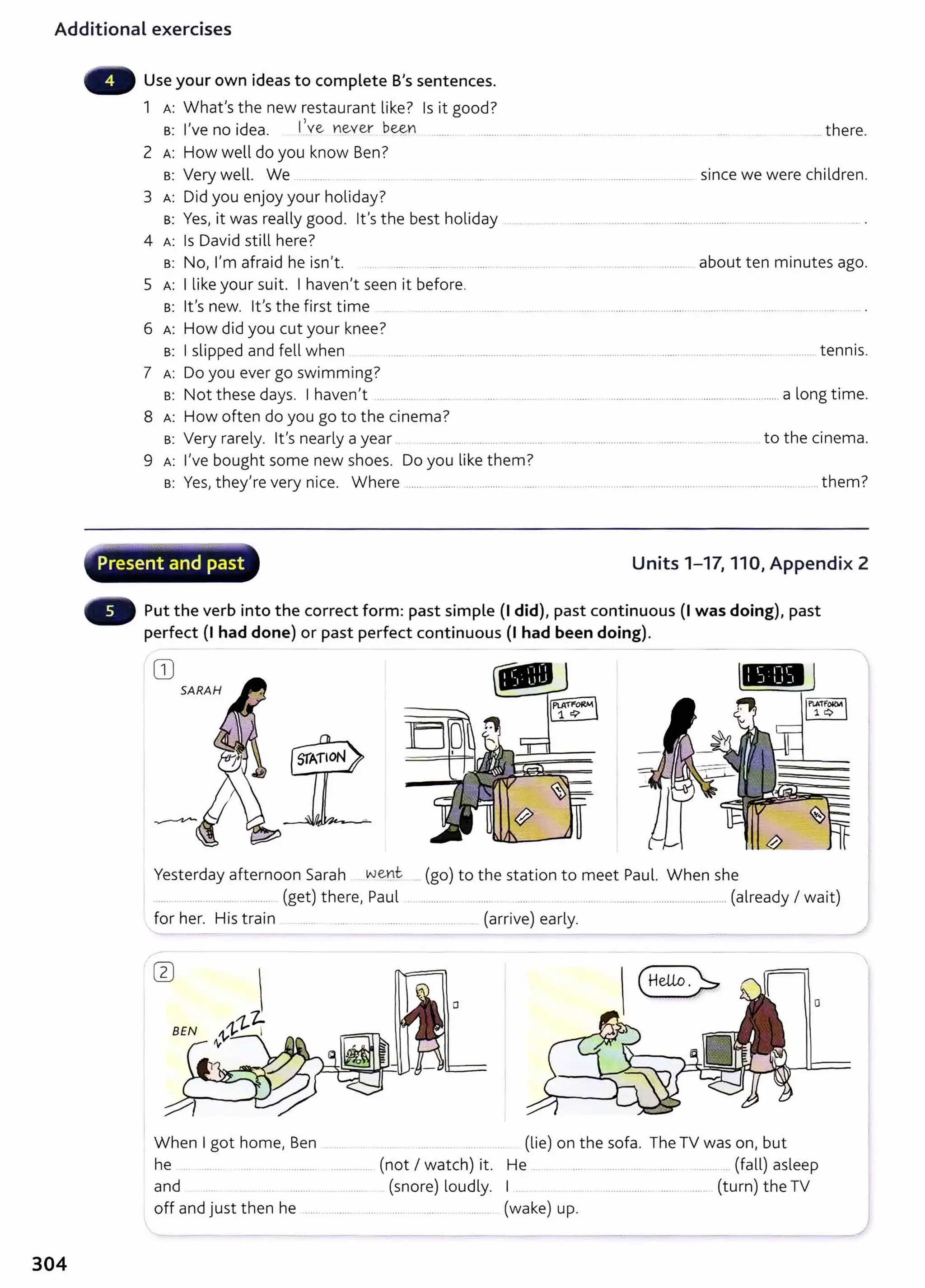Additional exercises
304
Use your own ideas to complete B's sentences.
1 A: What's the new restaurant like? Is it good?
B: I've no idea. l_
,.ve ~ever b~n ....... . ..........
2 A: How well do you know Ben?
B: Very well. We .........
3 A: Did you enjoy your holiday?
B: Yes, it was really good. lt's the best holiday
4 A: Is David still here?
B: No, I'm afraid he isn't.
5 A: I like your suit. I haven't seen it before.
. . ... there.
since we were children.
... ..... .... .......... about ten minutes ago.
B: lt's new. lt's the first time .. ............... ........... .
6 A: How did you cut your knee?
B: I slipped and fell when ................................................... ................................ tennis.
7 A: Do you ever go swimming?
B: Not these days. I haven't ... ........ .. . ..... .. . ...... .......... . .. . .......... ...............................................................a long time.
8 A: How often do you go to the cinema?
B: Very rarely. lt's nearly a year .. ............... ......... .... ......... .................................. .......... ..... ............ to the cinema.
9 A: I've bought some new shoes. Do you like them?
B: Yes, the/re very nice. Where ...... ......... .... ......... .. ...... ..... ........................................................ ..................... ..... them?
~
Present and past Units 1-17, 110, Appendix 2
Put the verb into the correct form: past simple (I did), past continuous (I was doing), past
perfect (I had done) or past perfect continuous (I had been doing).
CD
SARAH
Yesterday afternoon Sarah .wen~ ... (go) to the station to meet Paul. When she
.... . ..... .... ...... .......... (get) there, Paul . .............. . .......... .... .. . . ..... ............................................ (already I wait)
for her. His train ....... ..... .. .......... ................. (arrive) early.
0
When I got home, Ben .. .. .. . . (lie) on the sofa. The TV was on, but
he .... ....... .... .. .... .......... (not I watch) it. He . . . ....... ................ ......... ....... .... (fall) asleep
and (snore) loudly. I . ........... ..... .... . (turn) the TV
off and just then he ...... .......... ... . ..... ............... ......... (wake) up.
 